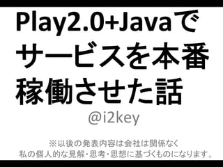 Play2.0+Javaで	
  
サービスを本番
稼働させた話	
  
          @i2key	
  
            	
  
    ※以後の発表内容は会社は関係なく	
  
私の個人的な見解・思考・思想に基づくものになります。	
  
 