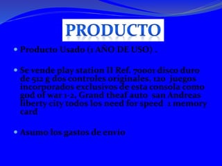  Producto Usado (1 AÑO DE USO) .
Se vende play station II Ref. 70001 disco duro
de 512 g dos controles originales, 120 juegos
incorporados exclusivos de esta consola como
god of war 1-2, Grand theaf auto san Andreas
liberty city todos los need for speed 1 memory
card
Asumo los gastos de envío