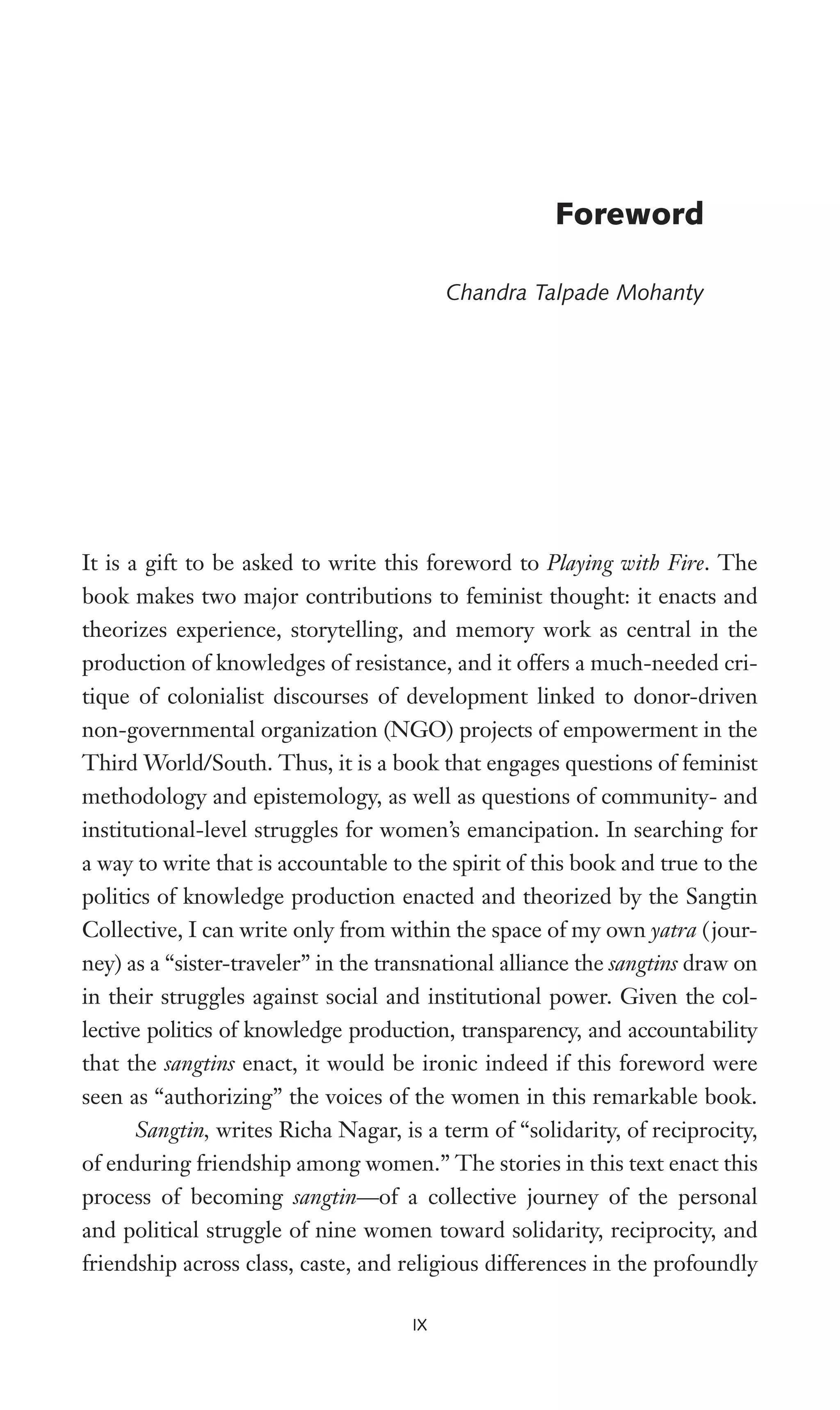 It is a gift to be asked to write this foreword to Playing with Fire. The
book makes two major contributions to feminist thought: it enacts and
theorizes experience, storytelling, and memory work as central in the
production of knowledges of resistance, and it offers a much-needed cri-
tique of colonialist discourses of development linked to donor-driven
non-governmental organization (NGO) projects of empowerment in the
Third World/South. Thus, it is a book that engages questions of feminist
methodology and epistemology, as well as questions of community- and
institutional-level struggles for women’s emancipation. In searching for
a way to write that is accountable to the spirit of this book and true to the
politics of knowledge production enacted and theorized by the Sangtin
Collective, I can write only from within the space of my own yatra (jour-
ney) as a “sister-traveler” in the transnational alliance the sangtins draw on
in their struggles against social and institutional power. Given the col-
lective politics of knowledge production, transparency, and accountability
that the sangtins enact, it would be ironic indeed if this foreword were
seen as “authorizing” the voices of the women in this remarkable book.
Sangtin, writes Richa Nagar, is a term of “solidarity, of reciprocity,
of enduring friendship among women.” The stories in this text enact this
process of becoming sangtin—of a collective journey of the personal
and political struggle of nine women toward solidarity, reciprocity, and
friendship across class, caste, and religious differences in the profoundly
IX
Foreword
Chandra Talpade Mohanty
 