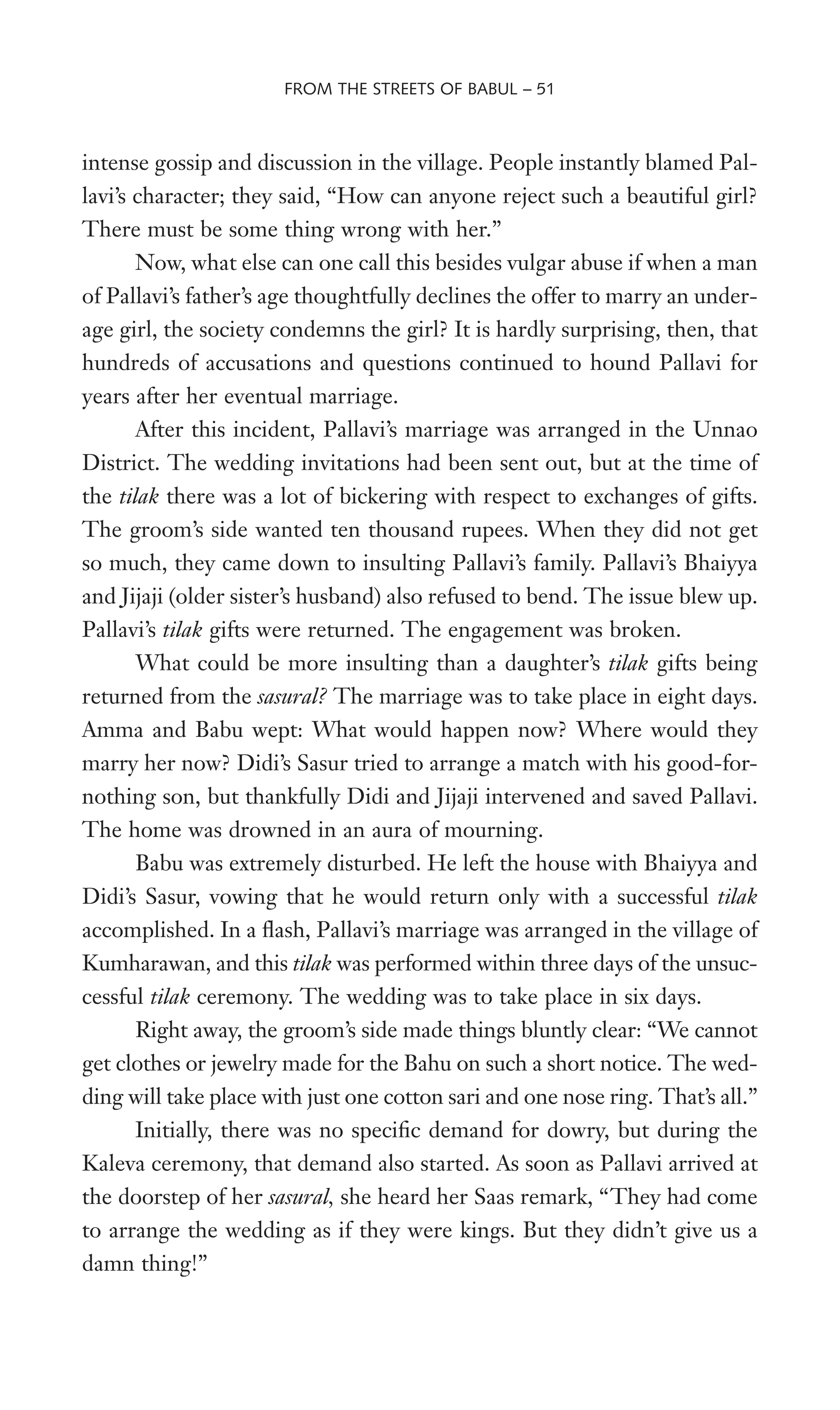 intense gossip and discussion in the village. People instantly blamed Pal-
lavi’s character; they said, “How can anyone reject such a beautiful girl?
There must be some thing wrong with her.”
Now, what else can one call this besides vulgar abuse if when a man
of Pallavi’s father’s age thoughtfully declines the offer to marry an under-
age girl, the society condemns the girl? It is hardly surprising, then, that
hundreds of accusations and questions continued to hound Pallavi for
years after her eventual marriage.
After this incident, Pallavi’s marriage was arranged in the Unnao
District. The wedding invitations had been sent out, but at the time of
the tilak there was a lot of bickering with respect to exchanges of gifts.
The groom’s side wanted ten thousand rupees. When they did not get
so much, they came down to insulting Pallavi’s family. Pallavi’s Bhaiyya
and Jijaji (older sister’s husband) also refused to bend. The issue blew up.
Pallavi’s tilak gifts were returned. The engagement was broken.
What could be more insulting than a daughter’s tilak gifts being
returned from the sasural? The marriage was to take place in eight days.
Amma and Babu wept: What would happen now? Where would they
marry her now? Didi’s Sasur tried to arrange a match with his good-for-
nothing son, but thankfully Didi and Jijaji intervened and saved Pallavi.
The home was drowned in an aura of mourning.
Babu was extremely disturbed. He left the house with Bhaiyya and
Didi’s Sasur, vowing that he would return only with a successful tilak
accomplished. In a Xash, Pallavi’s marriage was arranged in the village of
Kumharawan, and this tilak was performed within three days of the unsuc-
cessful tilak ceremony. The wedding was to take place in six days.
Right away, the groom’s side made things bluntly clear: “We cannot
get clothes or jewelry made for the Bahu on such a short notice. The wed-
ding will take place with just one cotton sari and one nose ring. That’s all.”
Initially, there was no speciWc demand for dowry, but during the
Kaleva ceremony, that demand also started. As soon as Pallavi arrived at
the doorstep of her sasural, she heard her Saas remark, “They had come
to arrange the wedding as if they were kings. But they didn’t give us a
damn thing!”
FROM THE STREETS OF BABUL – 51
 