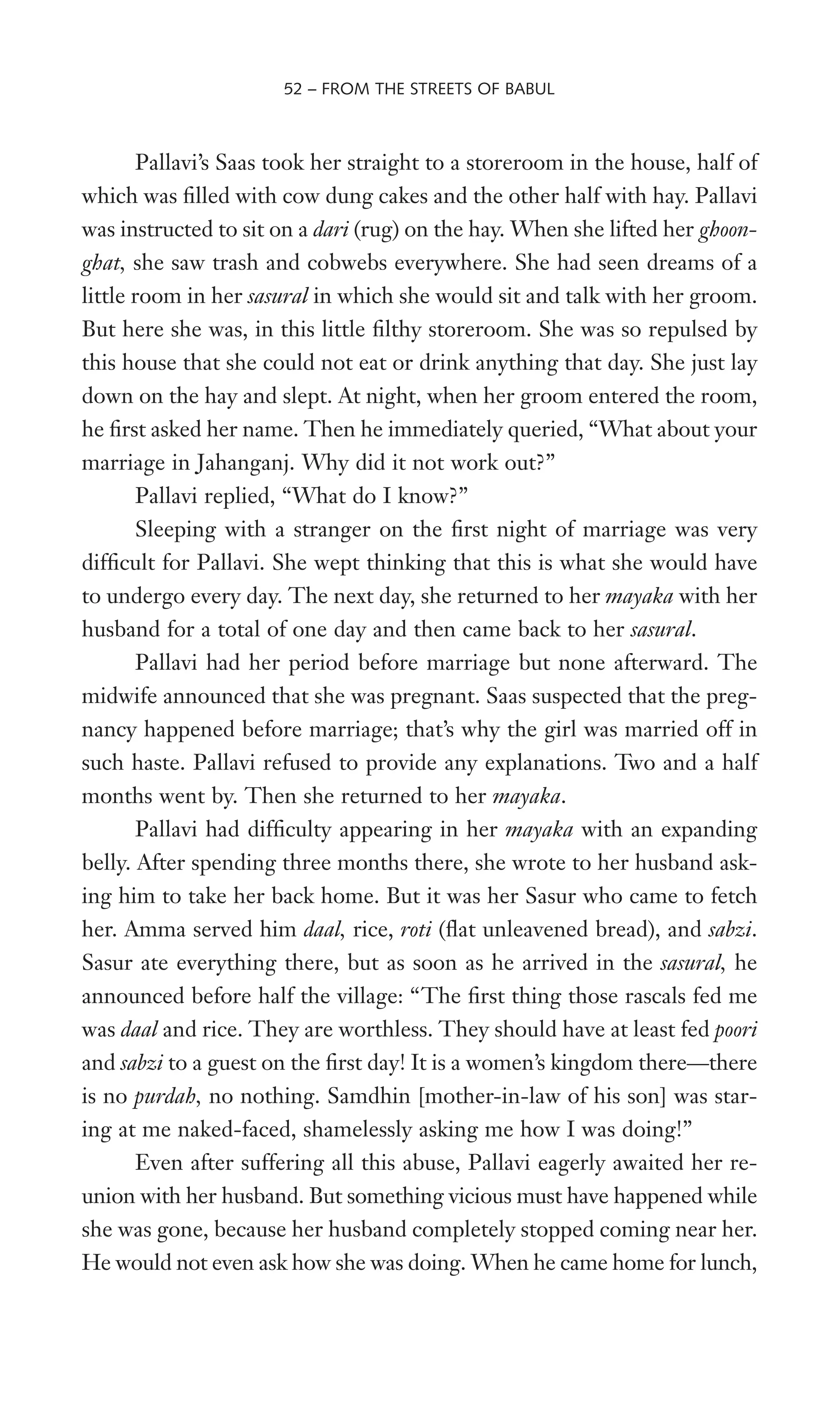 Pallavi’s Saas took her straight to a storeroom in the house, half of
which was Wlled with cow dung cakes and the other half with hay. Pallavi
was instructed to sit on a dari (rug) on the hay. When she lifted her ghoon-
ghat, she saw trash and cobwebs everywhere. She had seen dreams of a
little room in her sasural in which she would sit and talk with her groom.
But here she was, in this little Wlthy storeroom. She was so repulsed by
this house that she could not eat or drink anything that day. She just lay
down on the hay and slept. At night, when her groom entered the room,
he Wrst asked her name. Then he immediately queried, “What about your
marriage in Jahanganj. Why did it not work out?”
Pallavi replied, “What do I know?”
Sleeping with a stranger on the Wrst night of marriage was very
difWcult for Pallavi. She wept thinking that this is what she would have
to undergo every day. The next day, she returned to her mayaka with her
husband for a total of one day and then came back to her sasural.
Pallavi had her period before marriage but none afterward. The
midwife announced that she was pregnant. Saas suspected that the preg-
nancy happened before marriage; that’s why the girl was married off in
such haste. Pallavi refused to provide any explanations. Two and a half
months went by. Then she returned to her mayaka.
Pallavi had difWculty appearing in her mayaka with an expanding
belly. After spending three months there, she wrote to her husband ask-
ing him to take her back home. But it was her Sasur who came to fetch
her. Amma served him daal, rice, roti (Xat unleavened bread), and sabzi.
Sasur ate everything there, but as soon as he arrived in the sasural, he
announced before half the village: “The Wrst thing those rascals fed me
was daal and rice. They are worthless. They should have at least fed poori
and sabzi to a guest on the Wrst day! It is a women’s kingdom there—there
is no purdah, no nothing. Samdhin [mother-in-law of his son] was star-
ing at me naked-faced, shamelessly asking me how I was doing!”
Even after suffering all this abuse, Pallavi eagerly awaited her re-
union with her husband. But something vicious must have happened while
she was gone, because her husband completely stopped coming near her.
He would not even ask how she was doing. When he came home for lunch,
52 – FROM THE STREETS OF BABUL
 