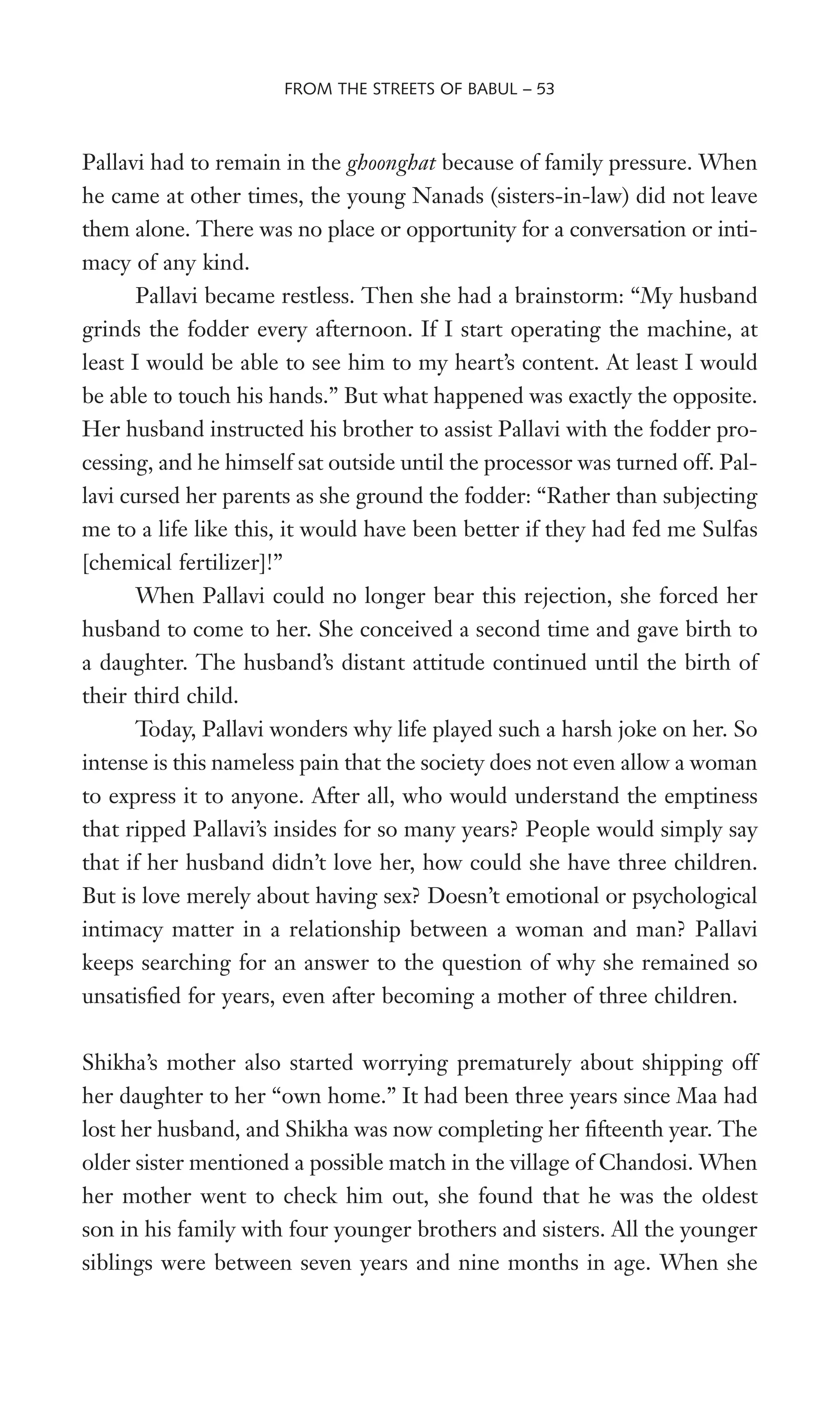 Pallavi had to remain in the ghoonghat because of family pressure. When
he came at other times, the young Nanads (sisters-in-law) did not leave
them alone. There was no place or opportunity for a conversation or inti-
macy of any kind.
Pallavi became restless. Then she had a brainstorm: “My husband
grinds the fodder every afternoon. If I start operating the machine, at
least I would be able to see him to my heart’s content. At least I would
be able to touch his hands.” But what happened was exactly the opposite.
Her husband instructed his brother to assist Pallavi with the fodder pro-
cessing, and he himself sat outside until the processor was turned off. Pal-
lavi cursed her parents as she ground the fodder: “Rather than subjecting
me to a life like this, it would have been better if they had fed me Sulfas
[chemical fertilizer]!”
When Pallavi could no longer bear this rejection, she forced her
husband to come to her. She conceived a second time and gave birth to
a daughter. The husband’s distant attitude continued until the birth of
their third child.
Today, Pallavi wonders why life played such a harsh joke on her. So
intense is this nameless pain that the society does not even allow a woman
to express it to anyone. After all, who would understand the emptiness
that ripped Pallavi’s insides for so many years? People would simply say
that if her husband didn’t love her, how could she have three children.
But is love merely about having sex? Doesn’t emotional or psychological
intimacy matter in a relationship between a woman and man? Pallavi
keeps searching for an answer to the question of why she remained so
unsatisWed for years, even after becoming a mother of three children.
Shikha’s mother also started worrying prematurely about shipping off
her daughter to her “own home.” It had been three years since Maa had
lost her husband, and Shikha was now completing her Wfteenth year. The
older sister mentioned a possible match in the village of Chandosi. When
her mother went to check him out, she found that he was the oldest
son in his family with four younger brothers and sisters. All the younger
siblings were between seven years and nine months in age. When she
FROM THE STREETS OF BABUL – 53
 