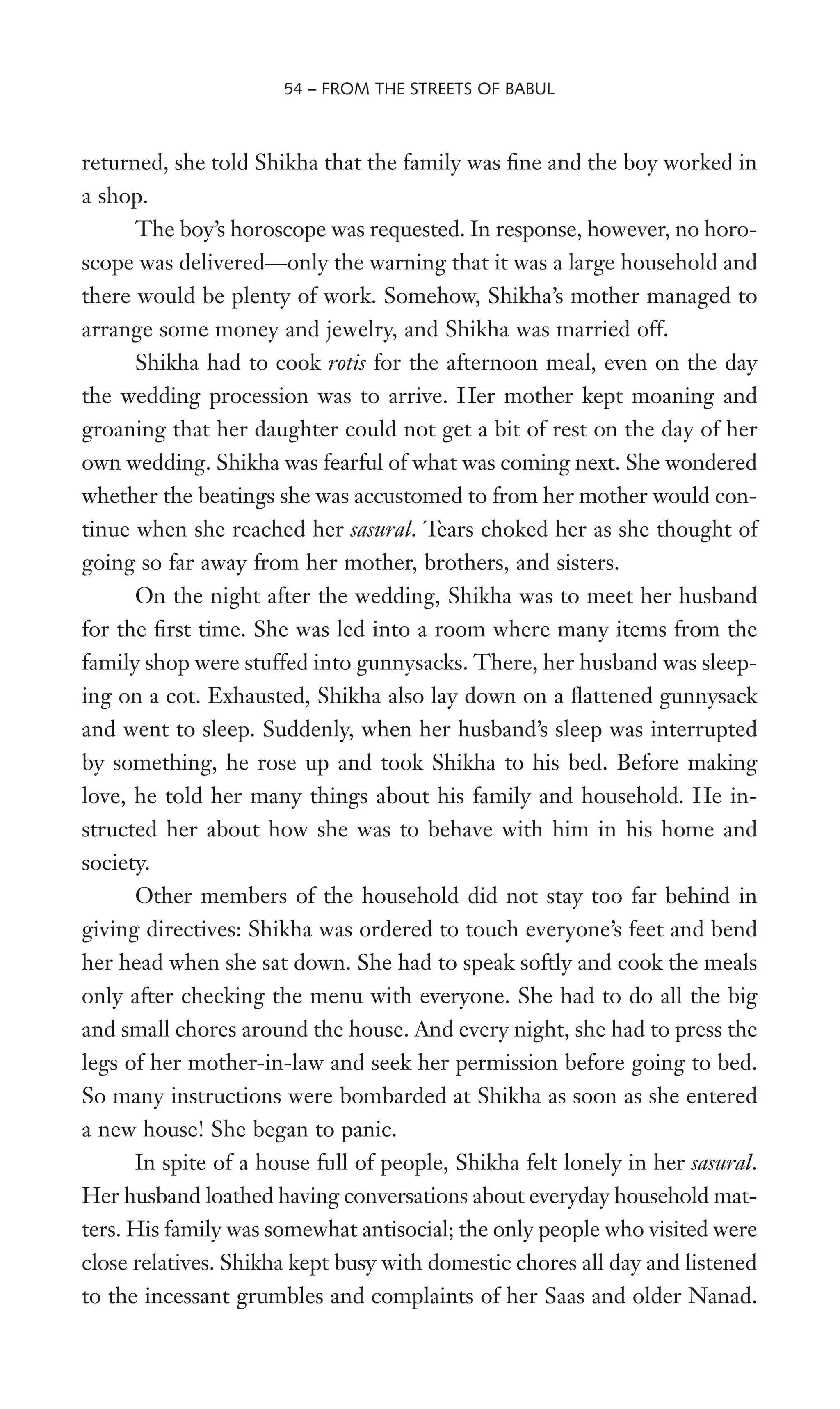 returned, she told Shikha that the family was Wne and the boy worked in
a shop.
The boy’s horoscope was requested. In response, however, no horo-
scope was delivered—only the warning that it was a large household and
there would be plenty of work. Somehow, Shikha’s mother managed to
arrange some money and jewelry, and Shikha was married off.
Shikha had to cook rotis for the afternoon meal, even on the day
the wedding procession was to arrive. Her mother kept moaning and
groaning that her daughter could not get a bit of rest on the day of her
own wedding. Shikha was fearful of what was coming next. She wondered
whether the beatings she was accustomed to from her mother would con-
tinue when she reached her sasural. Tears choked her as she thought of
going so far away from her mother, brothers, and sisters.
On the night after the wedding, Shikha was to meet her husband
for the Wrst time. She was led into a room where many items from the
family shop were stuffed into gunnysacks. There, her husband was sleep-
ing on a cot. Exhausted, Shikha also lay down on a Xattened gunnysack
and went to sleep. Suddenly, when her husband’s sleep was interrupted
by something, he rose up and took Shikha to his bed. Before making
love, he told her many things about his family and household. He in-
structed her about how she was to behave with him in his home and
society.
Other members of the household did not stay too far behind in
giving directives: Shikha was ordered to touch everyone’s feet and bend
her head when she sat down. She had to speak softly and cook the meals
only after checking the menu with everyone. She had to do all the big
and small chores around the house. And every night, she had to press the
legs of her mother-in-law and seek her permission before going to bed.
So many instructions were bombarded at Shikha as soon as she entered
a new house! She began to panic.
In spite of a house full of people, Shikha felt lonely in her sasural.
Her husband loathed having conversations about everyday household mat-
ters. His family was somewhat antisocial; the only people who visited were
close relatives. Shikha kept busy with domestic chores all day and listened
to the incessant grumbles and complaints of her Saas and older Nanad.
54 – FROM THE STREETS OF BABUL
 