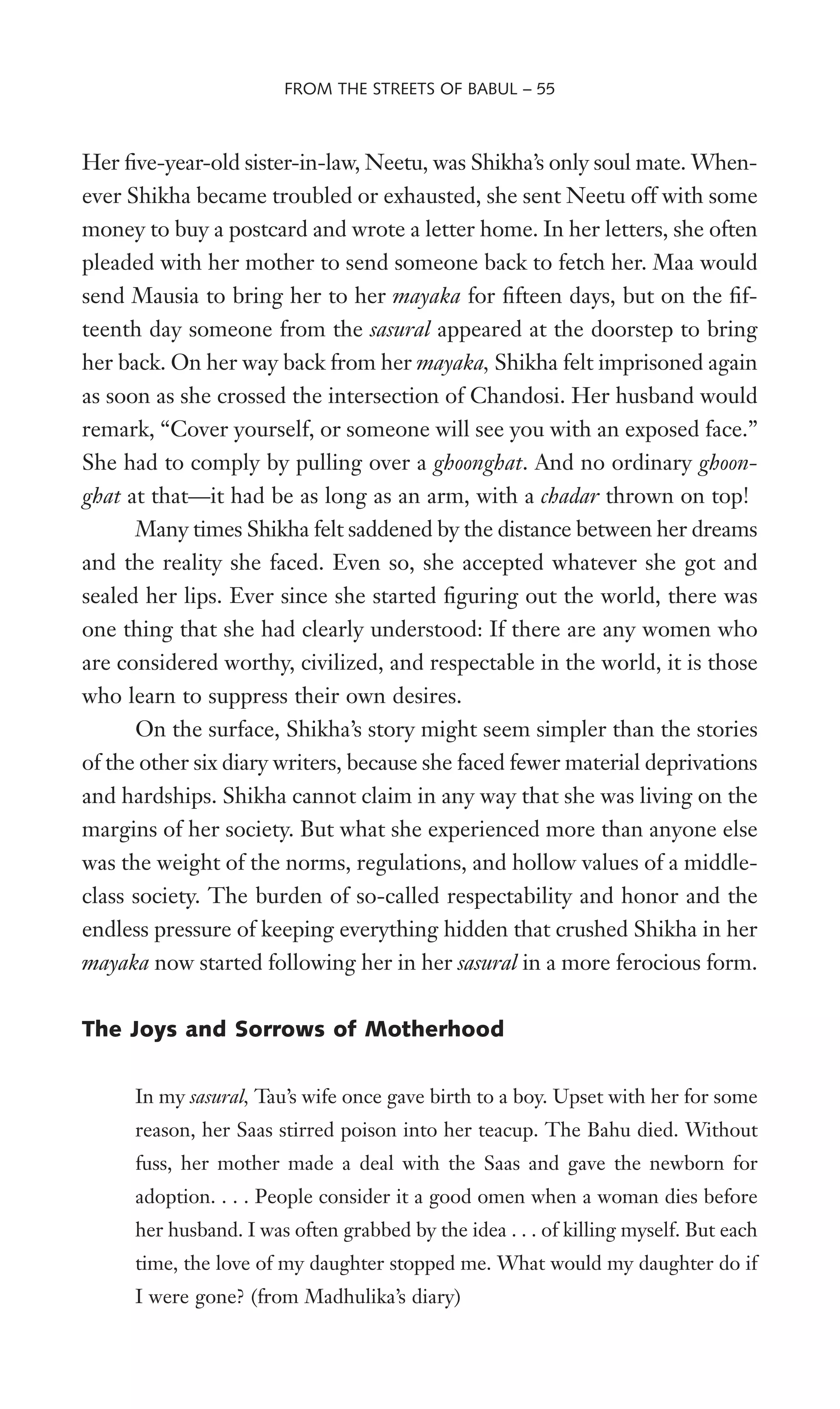 Her Wve-year-old sister-in-law, Neetu, was Shikha’s only soul mate. When-
ever Shikha became troubled or exhausted, she sent Neetu off with some
money to buy a postcard and wrote a letter home. In her letters, she often
pleaded with her mother to send someone back to fetch her. Maa would
send Mausia to bring her to her mayaka for Wfteen days, but on the Wf-
teenth day someone from the sasural appeared at the doorstep to bring
her back. On her way back from her mayaka, Shikha felt imprisoned again
as soon as she crossed the intersection of Chandosi. Her husband would
remark, “Cover yourself, or someone will see you with an exposed face.”
She had to comply by pulling over a ghoonghat. And no ordinary ghoon-
ghat at that—it had be as long as an arm, with a chadar thrown on top!
Many times Shikha felt saddened by the distance between her dreams
and the reality she faced. Even so, she accepted whatever she got and
sealed her lips. Ever since she started Wguring out the world, there was
one thing that she had clearly understood: If there are any women who
are considered worthy, civilized, and respectable in the world, it is those
who learn to suppress their own desires.
On the surface, Shikha’s story might seem simpler than the stories
of the other six diary writers, because she faced fewer material deprivations
and hardships. Shikha cannot claim in any way that she was living on the
margins of her society. But what she experienced more than anyone else
was the weight of the norms, regulations, and hollow values of a middle-
class society. The burden of so-called respectability and honor and the
endless pressure of keeping everything hidden that crushed Shikha in her
mayaka now started following her in her sasural in a more ferocious form.
The Joys and Sorrows of Motherhood
In my sasural, Tau’s wife once gave birth to a boy. Upset with her for some
reason, her Saas stirred poison into her teacup. The Bahu died. Without
fuss, her mother made a deal with the Saas and gave the newborn for
adoption. . . . People consider it a good omen when a woman dies before
her husband. I was often grabbed by the idea . . . of killing myself. But each
time, the love of my daughter stopped me. What would my daughter do if
I were gone? (from Madhulika’s diary)
FROM THE STREETS OF BABUL – 55
 