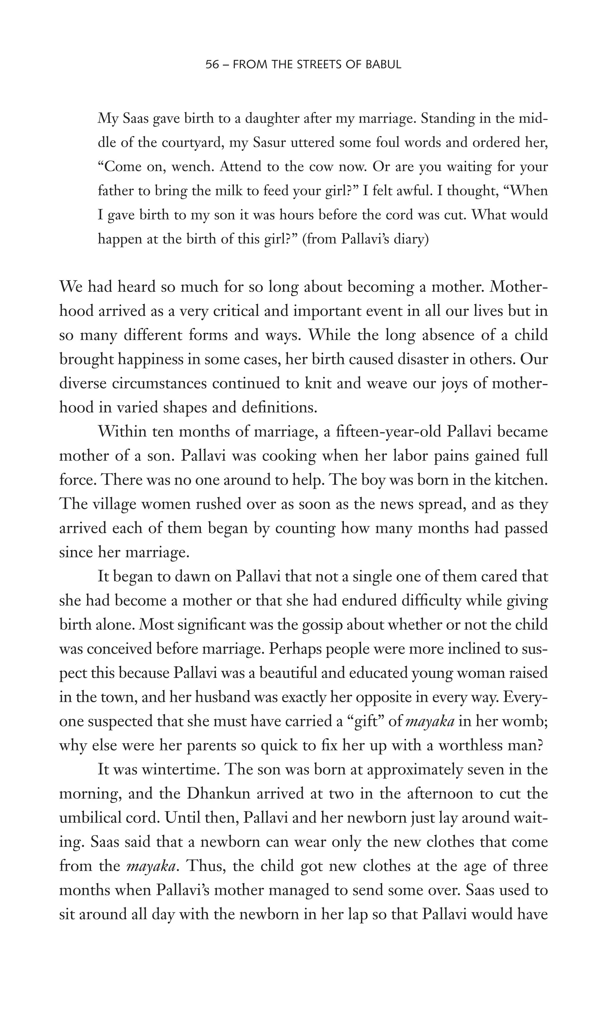 My Saas gave birth to a daughter after my marriage. Standing in the mid-
dle of the courtyard, my Sasur uttered some foul words and ordered her,
“Come on, wench. Attend to the cow now. Or are you waiting for your
father to bring the milk to feed your girl?” I felt awful. I thought, “When
I gave birth to my son it was hours before the cord was cut. What would
happen at the birth of this girl?” (from Pallavi’s diary)
We had heard so much for so long about becoming a mother. Mother-
hood arrived as a very critical and important event in all our lives but in
so many different forms and ways. While the long absence of a child
brought happiness in some cases, her birth caused disaster in others. Our
diverse circumstances continued to knit and weave our joys of mother-
hood in varied shapes and deWnitions.
Within ten months of marriage, a Wfteen-year-old Pallavi became
mother of a son. Pallavi was cooking when her labor pains gained full
force. There was no one around to help. The boy was born in the kitchen.
The village women rushed over as soon as the news spread, and as they
arrived each of them began by counting how many months had passed
since her marriage.
It began to dawn on Pallavi that not a single one of them cared that
she had become a mother or that she had endured difWculty while giving
birth alone. Most signiWcant was the gossip about whether or not the child
was conceived before marriage. Perhaps people were more inclined to sus-
pect this because Pallavi was a beautiful and educated young woman raised
in the town, and her husband was exactly her opposite in every way. Every-
one suspected that she must have carried a “gift” of mayaka in her womb;
why else were her parents so quick to Wx her up with a worthless man?
It was wintertime. The son was born at approximately seven in the
morning, and the Dhankun arrived at two in the afternoon to cut the
umbilical cord. Until then, Pallavi and her newborn just lay around wait-
ing. Saas said that a newborn can wear only the new clothes that come
from the mayaka. Thus, the child got new clothes at the age of three
months when Pallavi’s mother managed to send some over. Saas used to
sit around all day with the newborn in her lap so that Pallavi would have
56 – FROM THE STREETS OF BABUL
 