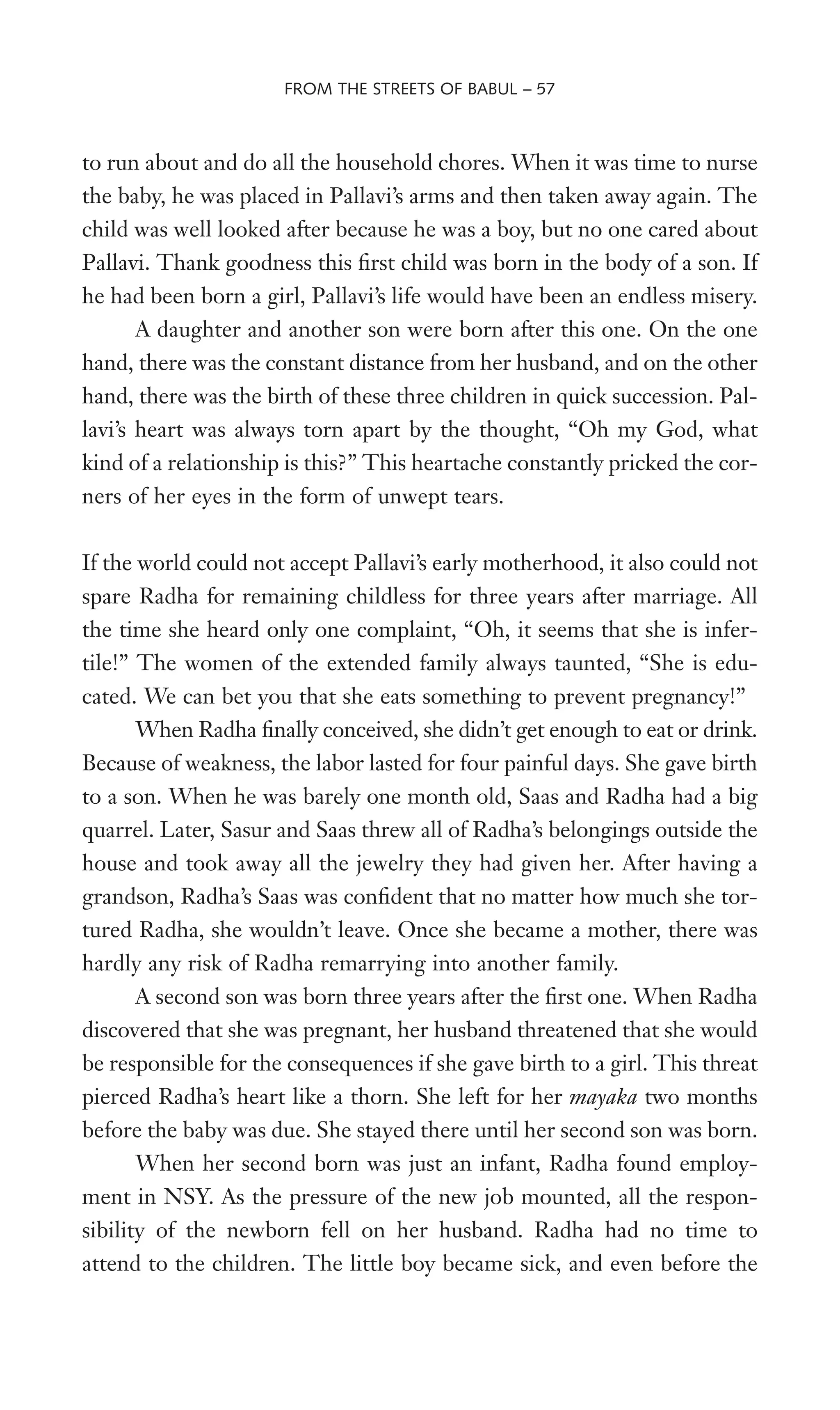 to run about and do all the household chores. When it was time to nurse
the baby, he was placed in Pallavi’s arms and then taken away again. The
child was well looked after because he was a boy, but no one cared about
Pallavi. Thank goodness this Wrst child was born in the body of a son. If
he had been born a girl, Pallavi’s life would have been an endless misery.
A daughter and another son were born after this one. On the one
hand, there was the constant distance from her husband, and on the other
hand, there was the birth of these three children in quick succession. Pal-
lavi’s heart was always torn apart by the thought, “Oh my God, what
kind of a relationship is this?” This heartache constantly pricked the cor-
ners of her eyes in the form of unwept tears.
If the world could not accept Pallavi’s early motherhood, it also could not
spare Radha for remaining childless for three years after marriage. All
the time she heard only one complaint, “Oh, it seems that she is infer-
tile!” The women of the extended family always taunted, “She is edu-
cated. We can bet you that she eats something to prevent pregnancy!”
When Radha Wnally conceived, she didn’t get enough to eat or drink.
Because of weakness, the labor lasted for four painful days. She gave birth
to a son. When he was barely one month old, Saas and Radha had a big
quarrel. Later, Sasur and Saas threw all of Radha’s belongings outside the
house and took away all the jewelry they had given her. After having a
grandson, Radha’s Saas was conWdent that no matter how much she tor-
tured Radha, she wouldn’t leave. Once she became a mother, there was
hardly any risk of Radha remarrying into another family.
A second son was born three years after the Wrst one. When Radha
discovered that she was pregnant, her husband threatened that she would
be responsible for the consequences if she gave birth to a girl. This threat
pierced Radha’s heart like a thorn. She left for her mayaka two months
before the baby was due. She stayed there until her second son was born.
When her second born was just an infant, Radha found employ-
ment in NSY. As the pressure of the new job mounted, all the respon-
sibility of the newborn fell on her husband. Radha had no time to
attend to the children. The little boy became sick, and even before the
FROM THE STREETS OF BABUL – 57
 