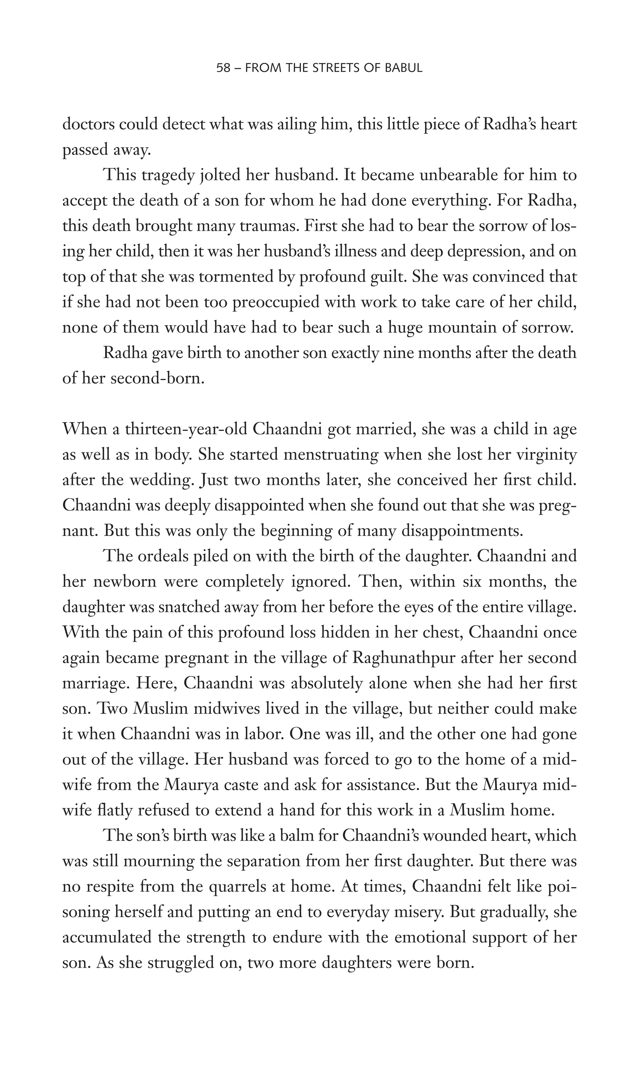 doctors could detect what was ailing him, this little piece of Radha’s heart
passed away.
This tragedy jolted her husband. It became unbearable for him to
accept the death of a son for whom he had done everything. For Radha,
this death brought many traumas. First she had to bear the sorrow of los-
ing her child, then it was her husband’s illness and deep depression, and on
top of that she was tormented by profound guilt. She was convinced that
if she had not been too preoccupied with work to take care of her child,
none of them would have had to bear such a huge mountain of sorrow.
Radha gave birth to another son exactly nine months after the death
of her second-born.
When a thirteen-year-old Chaandni got married, she was a child in age
as well as in body. She started menstruating when she lost her virginity
after the wedding. Just two months later, she conceived her Wrst child.
Chaandni was deeply disappointed when she found out that she was preg-
nant. But this was only the beginning of many disappointments.
The ordeals piled on with the birth of the daughter. Chaandni and
her newborn were completely ignored. Then, within six months, the
daughter was snatched away from her before the eyes of the entire village.
With the pain of this profound loss hidden in her chest, Chaandni once
again became pregnant in the village of Raghunathpur after her second
marriage. Here, Chaandni was absolutely alone when she had her Wrst
son. Two Muslim midwives lived in the village, but neither could make
it when Chaandni was in labor. One was ill, and the other one had gone
out of the village. Her husband was forced to go to the home of a mid-
wife from the Maurya caste and ask for assistance. But the Maurya mid-
wife Xatly refused to extend a hand for this work in a Muslim home.
The son’s birth was like a balm for Chaandni’s wounded heart, which
was still mourning the separation from her Wrst daughter. But there was
no respite from the quarrels at home. At times, Chaandni felt like poi-
soning herself and putting an end to everyday misery. But gradually, she
accumulated the strength to endure with the emotional support of her
son. As she struggled on, two more daughters were born.
58 – FROM THE STREETS OF BABUL
 