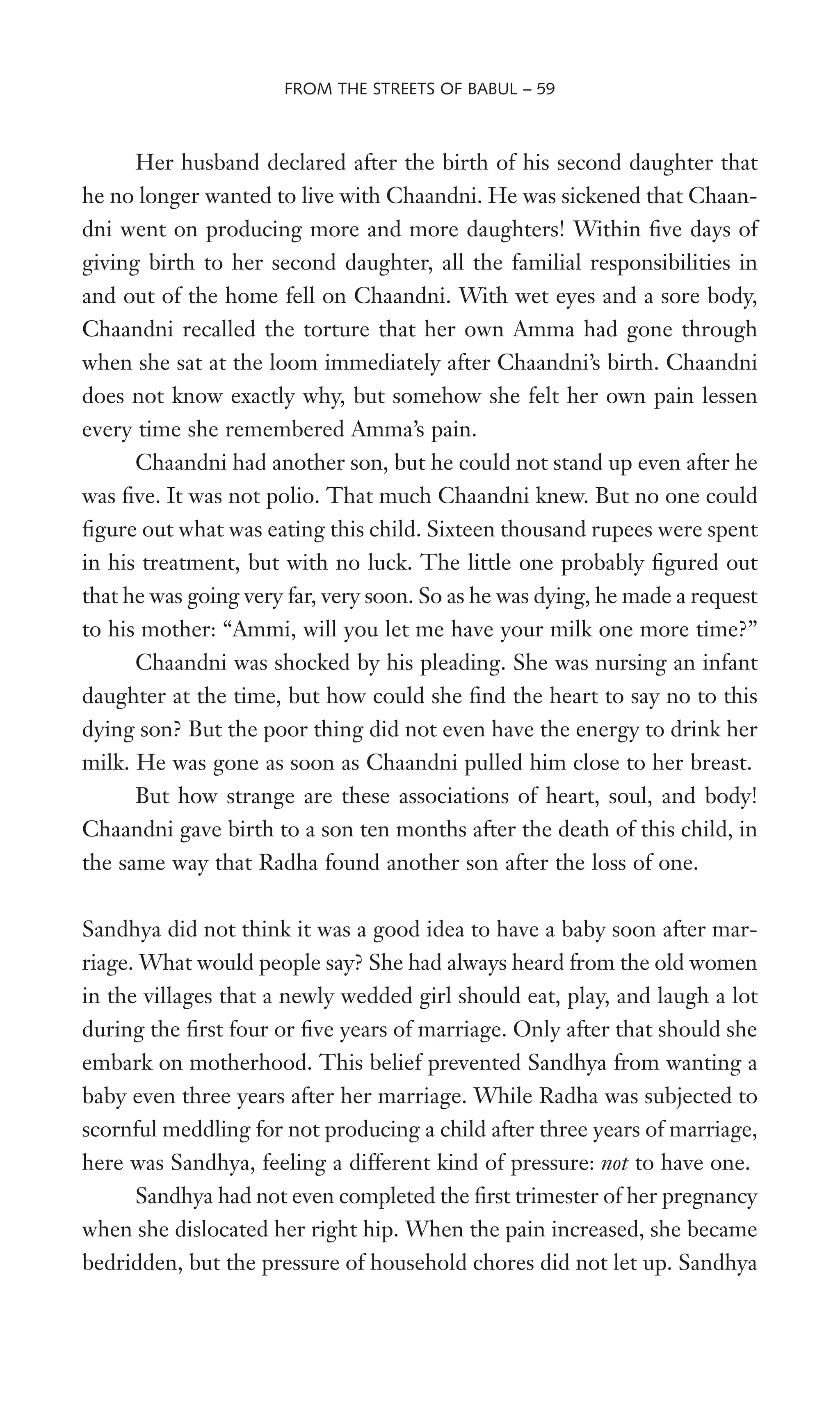 Her husband declared after the birth of his second daughter that
he no longer wanted to live with Chaandni. He was sickened that Chaan-
dni went on producing more and more daughters! Within Wve days of
giving birth to her second daughter, all the familial responsibilities in
and out of the home fell on Chaandni. With wet eyes and a sore body,
Chaandni recalled the torture that her own Amma had gone through
when she sat at the loom immediately after Chaandni’s birth. Chaandni
does not know exactly why, but somehow she felt her own pain lessen
every time she remembered Amma’s pain.
Chaandni had another son, but he could not stand up even after he
was Wve. It was not polio. That much Chaandni knew. But no one could
Wgure out what was eating this child. Sixteen thousand rupees were spent
in his treatment, but with no luck. The little one probably Wgured out
that he was going very far, very soon. So as he was dying, he made a request
to his mother: “Ammi, will you let me have your milk one more time?”
Chaandni was shocked by his pleading. She was nursing an infant
daughter at the time, but how could she Wnd the heart to say no to this
dying son? But the poor thing did not even have the energy to drink her
milk. He was gone as soon as Chaandni pulled him close to her breast.
But how strange are these associations of heart, soul, and body!
Chaandni gave birth to a son ten months after the death of this child, in
the same way that Radha found another son after the loss of one.
Sandhya did not think it was a good idea to have a baby soon after mar-
riage. What would people say? She had always heard from the old women
in the villages that a newly wedded girl should eat, play, and laugh a lot
during the Wrst four or Wve years of marriage. Only after that should she
embark on motherhood. This belief prevented Sandhya from wanting a
baby even three years after her marriage. While Radha was subjected to
scornful meddling for not producing a child after three years of marriage,
here was Sandhya, feeling a different kind of pressure: not to have one.
Sandhya had not even completed the Wrst trimester of her pregnancy
when she dislocated her right hip. When the pain increased, she became
bedridden, but the pressure of household chores did not let up. Sandhya
FROM THE STREETS OF BABUL – 59
 