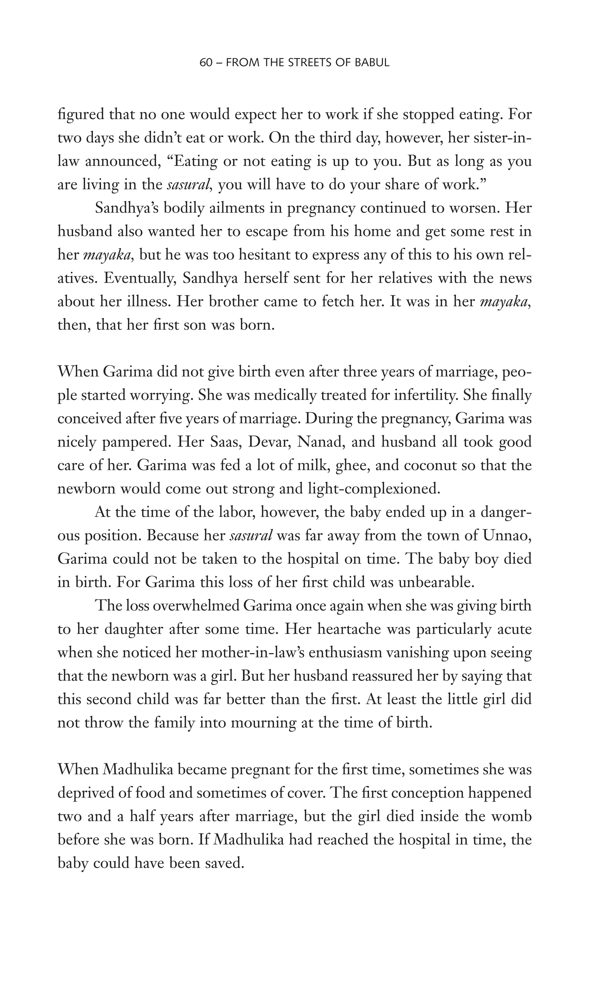 Wgured that no one would expect her to work if she stopped eating. For
two days she didn’t eat or work. On the third day, however, her sister-in-
law announced, “Eating or not eating is up to you. But as long as you
are living in the sasural, you will have to do your share of work.”
Sandhya’s bodily ailments in pregnancy continued to worsen. Her
husband also wanted her to escape from his home and get some rest in
her mayaka, but he was too hesitant to express any of this to his own rel-
atives. Eventually, Sandhya herself sent for her relatives with the news
about her illness. Her brother came to fetch her. It was in her mayaka,
then, that her Wrst son was born.
When Garima did not give birth even after three years of marriage, peo-
ple started worrying. She was medically treated for infertility. She Wnally
conceived after Wve years of marriage. During the pregnancy, Garima was
nicely pampered. Her Saas, Devar, Nanad, and husband all took good
care of her. Garima was fed a lot of milk, ghee, and coconut so that the
newborn would come out strong and light-complexioned.
At the time of the labor, however, the baby ended up in a danger-
ous position. Because her sasural was far away from the town of Unnao,
Garima could not be taken to the hospital on time. The baby boy died
in birth. For Garima this loss of her Wrst child was unbearable.
The loss overwhelmed Garima once again when she was giving birth
to her daughter after some time. Her heartache was particularly acute
when she noticed her mother-in-law’s enthusiasm vanishing upon seeing
that the newborn was a girl. But her husband reassured her by saying that
this second child was far better than the Wrst. At least the little girl did
not throw the family into mourning at the time of birth.
When Madhulika became pregnant for the Wrst time, sometimes she was
deprived of food and sometimes of cover. The Wrst conception happened
two and a half years after marriage, but the girl died inside the womb
before she was born. If Madhulika had reached the hospital in time, the
baby could have been saved.
60 – FROM THE STREETS OF BABUL
 