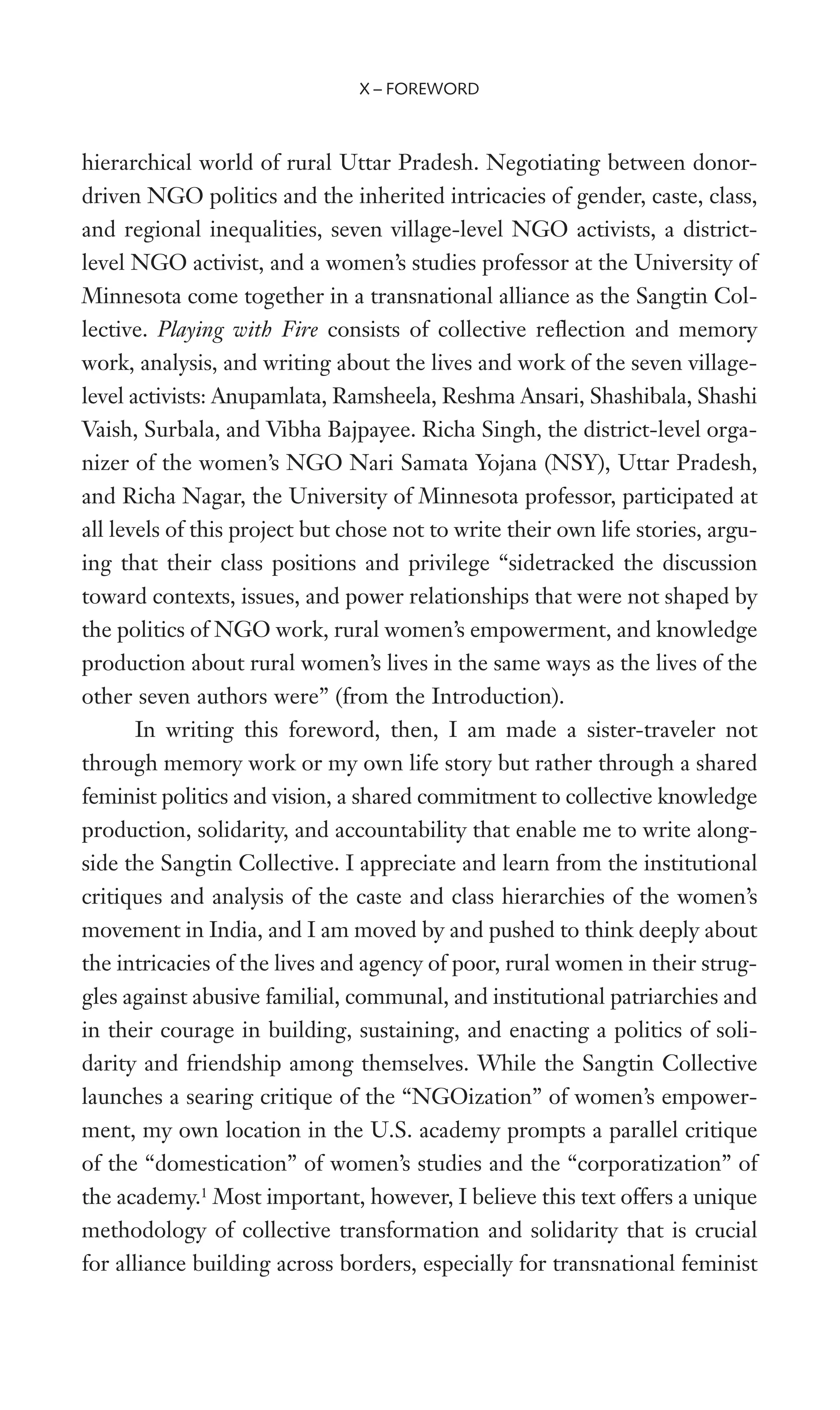 hierarchical world of rural Uttar Pradesh. Negotiating between donor-
driven NGO politics and the inherited intricacies of gender, caste, class,
and regional inequalities, seven village-level NGO activists, a district-
level NGO activist, and a women’s studies professor at the University of
Minnesota come together in a transnational alliance as the Sangtin Col-
lective. Playing with Fire consists of collective reXection and memory
work, analysis, and writing about the lives and work of the seven village-
level activists: Anupamlata, Ramsheela, Reshma Ansari, Shashibala, Shashi
Vaish, Surbala, and Vibha Bajpayee. Richa Singh, the district-level orga-
nizer of the women’s NGO Nari Samata Yojana (NSY), Uttar Pradesh,
and Richa Nagar, the University of Minnesota professor, participated at
all levels of this project but chose not to write their own life stories, argu-
ing that their class positions and privilege “sidetracked the discussion
toward contexts, issues, and power relationships that were not shaped by
the politics of NGO work, rural women’s empowerment, and knowledge
production about rural women’s lives in the same ways as the lives of the
other seven authors were” (from the Introduction).
In writing this foreword, then, I am made a sister-traveler not
through memory work or my own life story but rather through a shared
feminist politics and vision, a shared commitment to collective knowledge
production, solidarity, and accountability that enable me to write along-
side the Sangtin Collective. I appreciate and learn from the institutional
critiques and analysis of the caste and class hierarchies of the women’s
movement in India, and I am moved by and pushed to think deeply about
the intricacies of the lives and agency of poor, rural women in their strug-
gles against abusive familial, communal, and institutional patriarchies and
in their courage in building, sustaining, and enacting a politics of soli-
darity and friendship among themselves. While the Sangtin Collective
launches a searing critique of the “NGOization” of women’s empower-
ment, my own location in the U.S. academy prompts a parallel critique
of the “domestication” of women’s studies and the “corporatization” of
the academy.1
Most important, however, I believe this text offers a unique
methodology of collective transformation and solidarity that is crucial
for alliance building across borders, especially for transnational feminist
X – FOREWORD
 