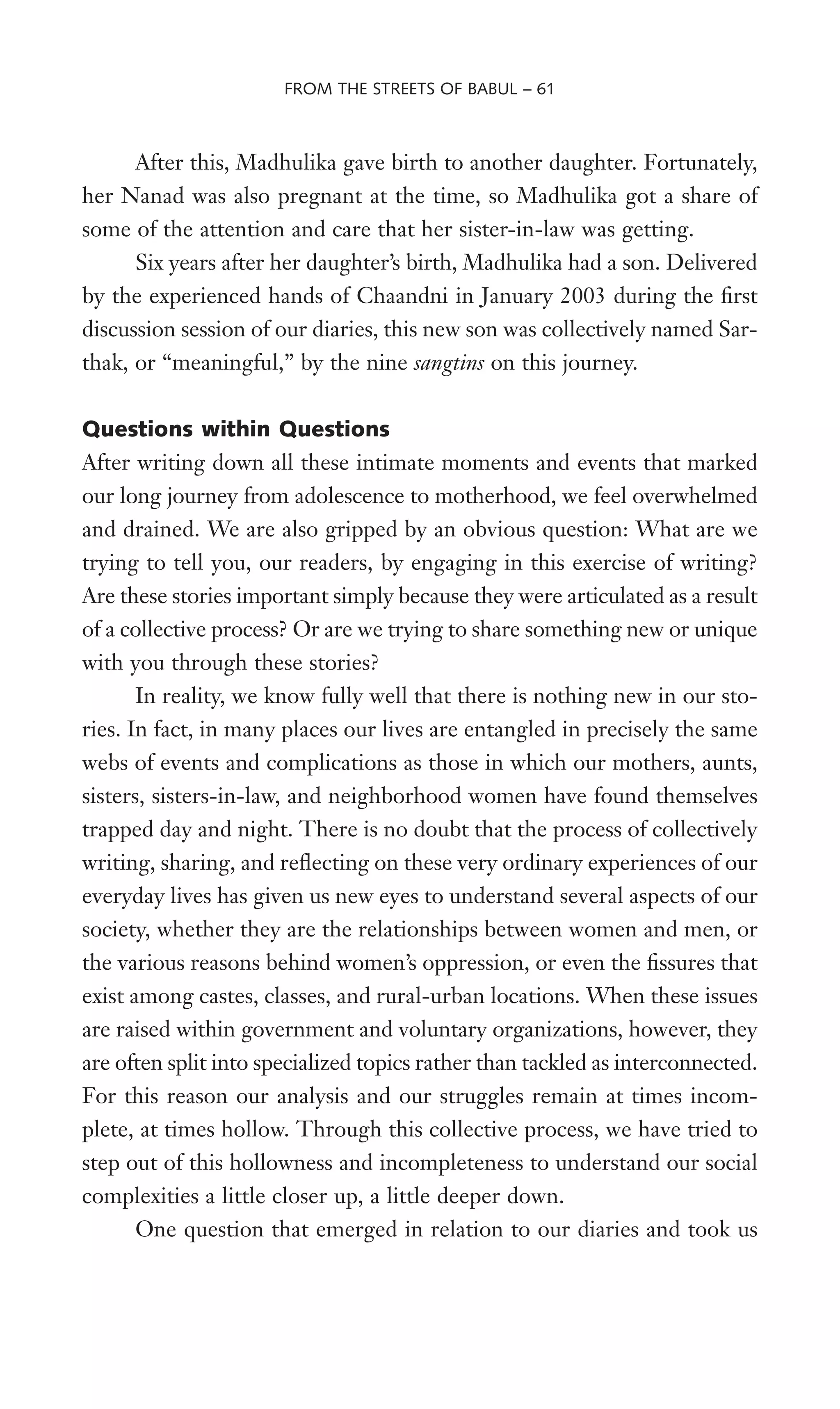 After this, Madhulika gave birth to another daughter. Fortunately,
her Nanad was also pregnant at the time, so Madhulika got a share of
some of the attention and care that her sister-in-law was getting.
Six years after her daughter’s birth, Madhulika had a son. Delivered
by the experienced hands of Chaandni in January 2003 during the Wrst
discussion session of our diaries, this new son was collectively named Sar-
thak, or “meaningful,” by the nine sangtins on this journey.
Questions within Questions
After writing down all these intimate moments and events that marked
our long journey from adolescence to motherhood, we feel overwhelmed
and drained. We are also gripped by an obvious question: What are we
trying to tell you, our readers, by engaging in this exercise of writing?
Are these stories important simply because they were articulated as a result
of a collective process? Or are we trying to share something new or unique
with you through these stories?
In reality, we know fully well that there is nothing new in our sto-
ries. In fact, in many places our lives are entangled in precisely the same
webs of events and complications as those in which our mothers, aunts,
sisters, sisters-in-law, and neighborhood women have found themselves
trapped day and night. There is no doubt that the process of collectively
writing, sharing, and reXecting on these very ordinary experiences of our
everyday lives has given us new eyes to understand several aspects of our
society, whether they are the relationships between women and men, or
the various reasons behind women’s oppression, or even the Wssures that
exist among castes, classes, and rural-urban locations. When these issues
are raised within government and voluntary organizations, however, they
are often split into specialized topics rather than tackled as interconnected.
For this reason our analysis and our struggles remain at times incom-
plete, at times hollow. Through this collective process, we have tried to
step out of this hollowness and incompleteness to understand our social
complexities a little closer up, a little deeper down.
One question that emerged in relation to our diaries and took us
FROM THE STREETS OF BABUL – 61
 