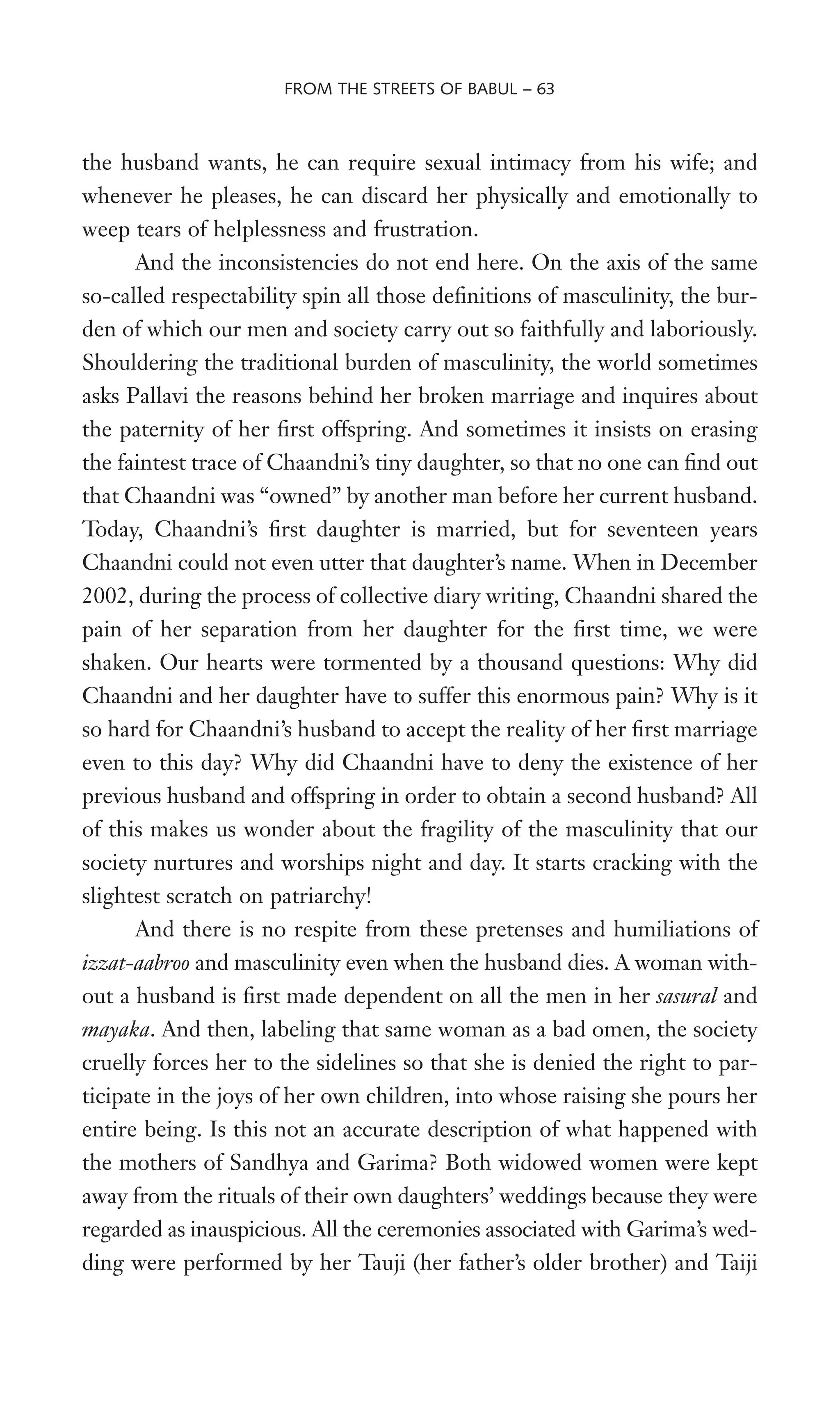 the husband wants, he can require sexual intimacy from his wife; and
whenever he pleases, he can discard her physically and emotionally to
weep tears of helplessness and frustration.
And the inconsistencies do not end here. On the axis of the same
so-called respectability spin all those deWnitions of masculinity, the bur-
den of which our men and society carry out so faithfully and laboriously.
Shouldering the traditional burden of masculinity, the world sometimes
asks Pallavi the reasons behind her broken marriage and inquires about
the paternity of her Wrst offspring. And sometimes it insists on erasing
the faintest trace of Chaandni’s tiny daughter, so that no one can Wnd out
that Chaandni was “owned” by another man before her current husband.
Today, Chaandni’s Wrst daughter is married, but for seventeen years
Chaandni could not even utter that daughter’s name. When in December
2002, during the process of collective diary writing, Chaandni shared the
pain of her separation from her daughter for the Wrst time, we were
shaken. Our hearts were tormented by a thousand questions: Why did
Chaandni and her daughter have to suffer this enormous pain? Why is it
so hard for Chaandni’s husband to accept the reality of her Wrst marriage
even to this day? Why did Chaandni have to deny the existence of her
previous husband and offspring in order to obtain a second husband? All
of this makes us wonder about the fragility of the masculinity that our
society nurtures and worships night and day. It starts cracking with the
slightest scratch on patriarchy!
And there is no respite from these pretenses and humiliations of
izzat-aabroo and masculinity even when the husband dies. A woman with-
out a husband is Wrst made dependent on all the men in her sasural and
mayaka. And then, labeling that same woman as a bad omen, the society
cruelly forces her to the sidelines so that she is denied the right to par-
ticipate in the joys of her own children, into whose raising she pours her
entire being. Is this not an accurate description of what happened with
the mothers of Sandhya and Garima? Both widowed women were kept
away from the rituals of their own daughters’ weddings because they were
regarded as inauspicious. All the ceremonies associated with Garima’s wed-
ding were performed by her Tauji (her father’s older brother) and Taiji
FROM THE STREETS OF BABUL – 63
 