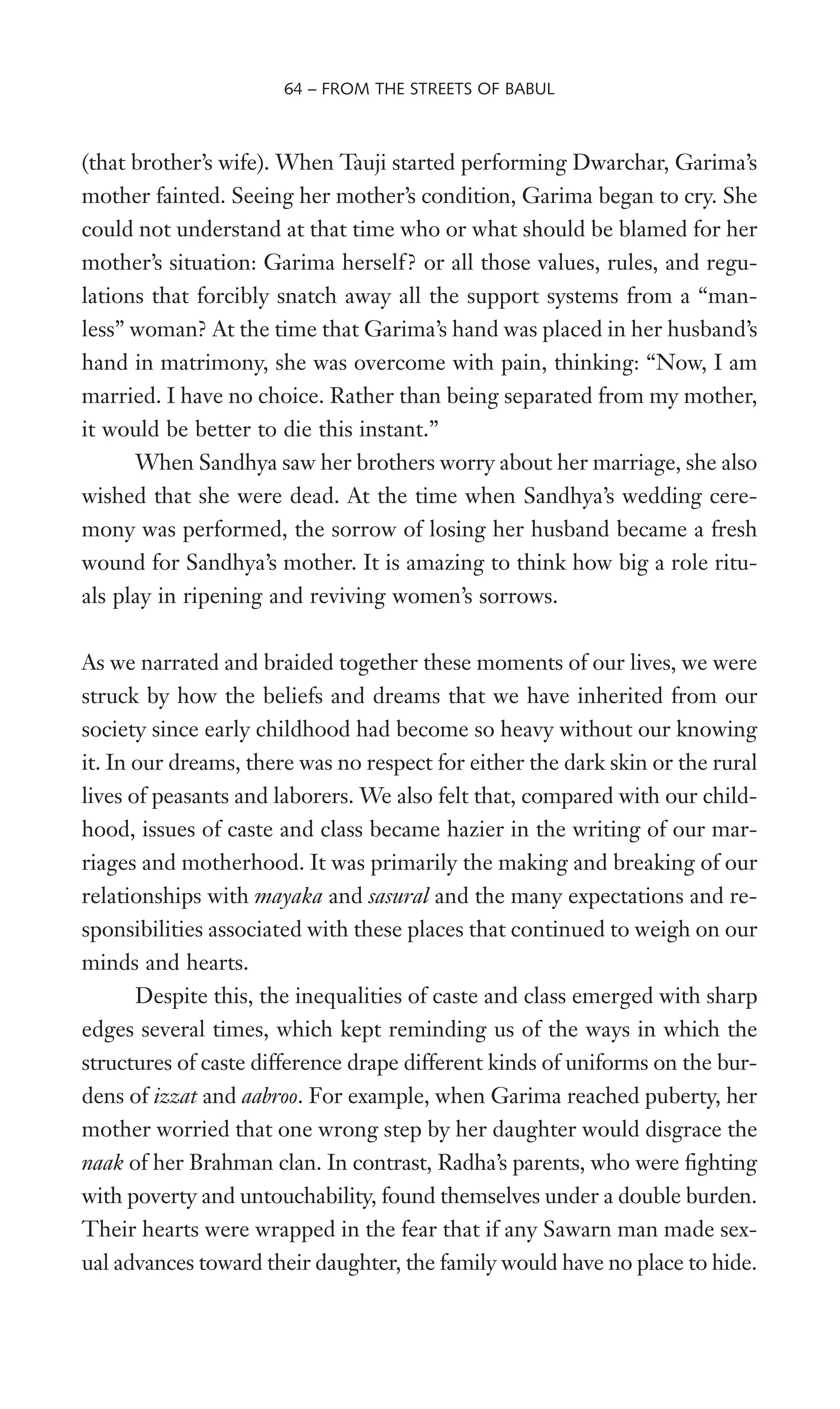 (that brother’s wife). When Tauji started performing Dwarchar, Garima’s
mother fainted. Seeing her mother’s condition, Garima began to cry. She
could not understand at that time who or what should be blamed for her
mother’s situation: Garima herself? or all those values, rules, and regu-
lations that forcibly snatch away all the support systems from a “man-
less” woman? At the time that Garima’s hand was placed in her husband’s
hand in matrimony, she was overcome with pain, thinking: “Now, I am
married. I have no choice. Rather than being separated from my mother,
it would be better to die this instant.”
When Sandhya saw her brothers worry about her marriage, she also
wished that she were dead. At the time when Sandhya’s wedding cere-
mony was performed, the sorrow of losing her husband became a fresh
wound for Sandhya’s mother. It is amazing to think how big a role ritu-
als play in ripening and reviving women’s sorrows.
As we narrated and braided together these moments of our lives, we were
struck by how the beliefs and dreams that we have inherited from our
society since early childhood had become so heavy without our knowing
it. In our dreams, there was no respect for either the dark skin or the rural
lives of peasants and laborers. We also felt that, compared with our child-
hood, issues of caste and class became hazier in the writing of our mar-
riages and motherhood. It was primarily the making and breaking of our
relationships with mayaka and sasural and the many expectations and re-
sponsibilities associated with these places that continued to weigh on our
minds and hearts.
Despite this, the inequalities of caste and class emerged with sharp
edges several times, which kept reminding us of the ways in which the
structures of caste difference drape different kinds of uniforms on the bur-
dens of izzat and aabroo. For example, when Garima reached puberty, her
mother worried that one wrong step by her daughter would disgrace the
naak of her Brahman clan. In contrast, Radha’s parents, who were Wghting
with poverty and untouchability, found themselves under a double burden.
Their hearts were wrapped in the fear that if any Sawarn man made sex-
ual advances toward their daughter, the family would have no place to hide.
64 – FROM THE STREETS OF BABUL
 