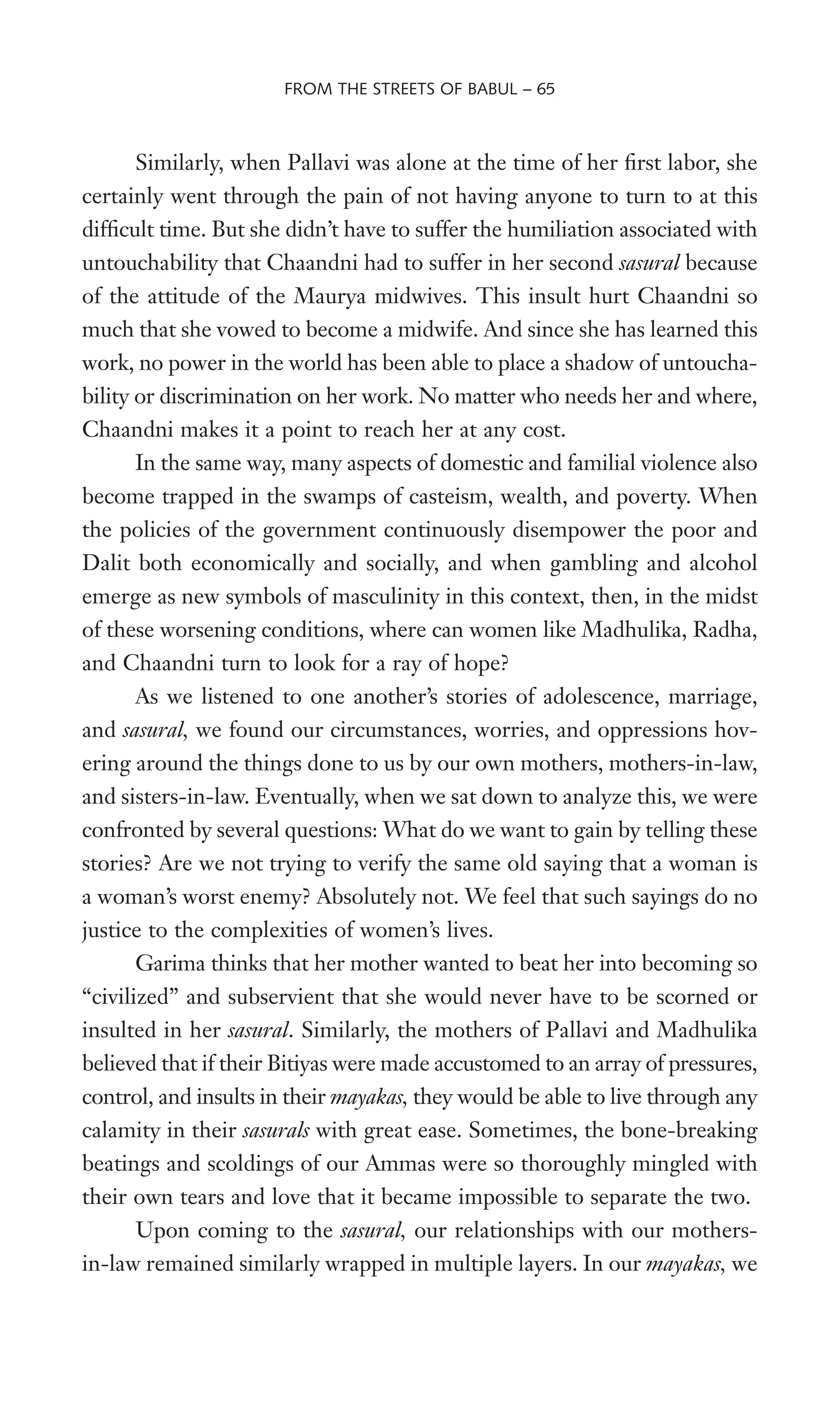 Similarly, when Pallavi was alone at the time of her Wrst labor, she
certainly went through the pain of not having anyone to turn to at this
difWcult time. But she didn’t have to suffer the humiliation associated with
untouchability that Chaandni had to suffer in her second sasural because
of the attitude of the Maurya midwives. This insult hurt Chaandni so
much that she vowed to become a midwife. And since she has learned this
work, no power in the world has been able to place a shadow of untoucha-
bility or discrimination on her work. No matter who needs her and where,
Chaandni makes it a point to reach her at any cost.
In the same way, many aspects of domestic and familial violence also
become trapped in the swamps of casteism, wealth, and poverty. When
the policies of the government continuously disempower the poor and
Dalit both economically and socially, and when gambling and alcohol
emerge as new symbols of masculinity in this context, then, in the midst
of these worsening conditions, where can women like Madhulika, Radha,
and Chaandni turn to look for a ray of hope?
As we listened to one another’s stories of adolescence, marriage,
and sasural, we found our circumstances, worries, and oppressions hov-
ering around the things done to us by our own mothers, mothers-in-law,
and sisters-in-law. Eventually, when we sat down to analyze this, we were
confronted by several questions: What do we want to gain by telling these
stories? Are we not trying to verify the same old saying that a woman is
a woman’s worst enemy? Absolutely not. We feel that such sayings do no
justice to the complexities of women’s lives.
Garima thinks that her mother wanted to beat her into becoming so
“civilized” and subservient that she would never have to be scorned or
insulted in her sasural. Similarly, the mothers of Pallavi and Madhulika
believed that if their Bitiyas were made accustomed to an array of pressures,
control, and insults in their mayakas, they would be able to live through any
calamity in their sasurals with great ease. Sometimes, the bone-breaking
beatings and scoldings of our Ammas were so thoroughly mingled with
their own tears and love that it became impossible to separate the two.
Upon coming to the sasural, our relationships with our mothers-
in-law remained similarly wrapped in multiple layers. In our mayakas, we
FROM THE STREETS OF BABUL – 65
 