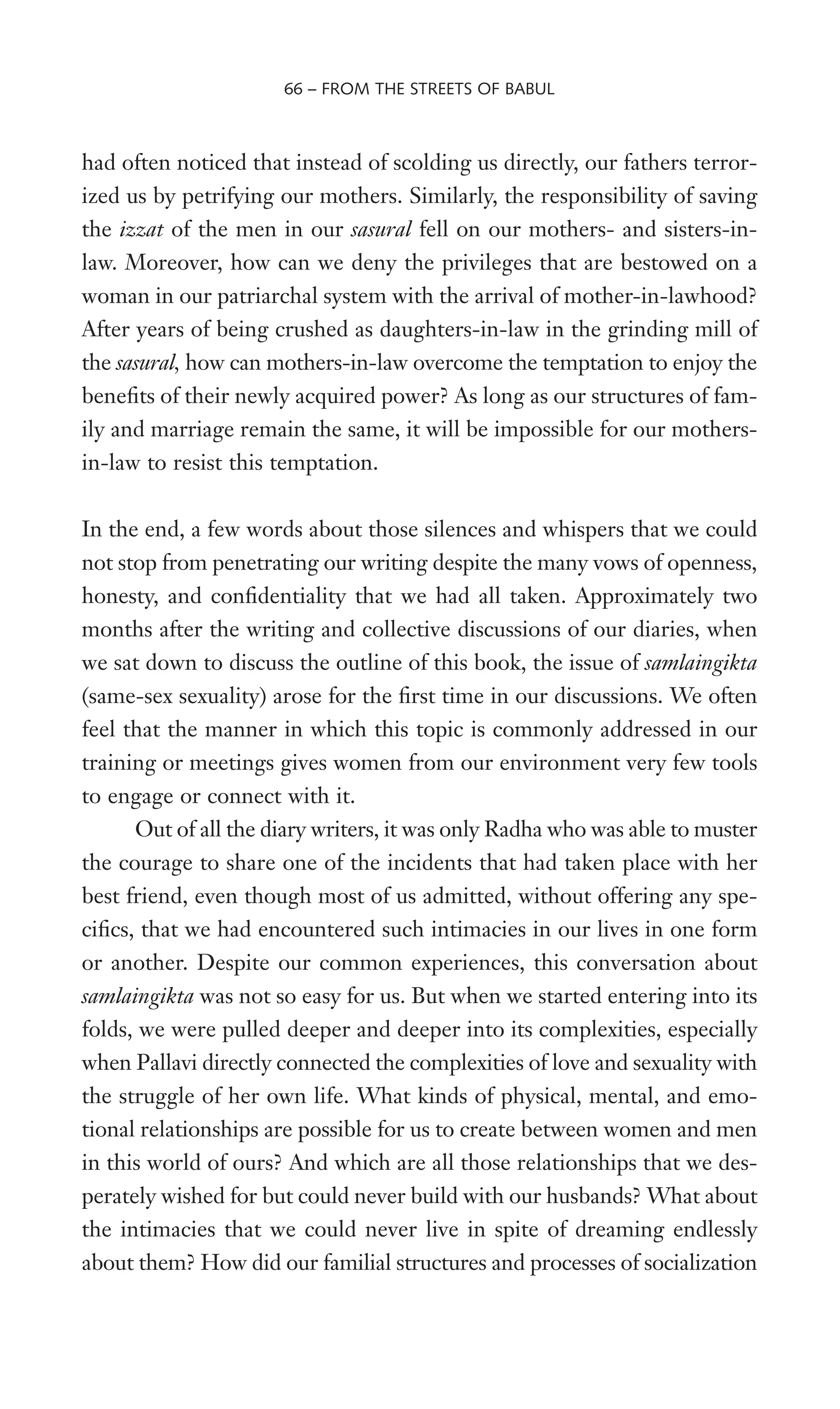 had often noticed that instead of scolding us directly, our fathers terror-
ized us by petrifying our mothers. Similarly, the responsibility of saving
the izzat of the men in our sasural fell on our mothers- and sisters-in-
law. Moreover, how can we deny the privileges that are bestowed on a
woman in our patriarchal system with the arrival of mother-in-lawhood?
After years of being crushed as daughters-in-law in the grinding mill of
the sasural, how can mothers-in-law overcome the temptation to enjoy the
beneWts of their newly acquired power? As long as our structures of fam-
ily and marriage remain the same, it will be impossible for our mothers-
in-law to resist this temptation.
In the end, a few words about those silences and whispers that we could
not stop from penetrating our writing despite the many vows of openness,
honesty, and conWdentiality that we had all taken. Approximately two
months after the writing and collective discussions of our diaries, when
we sat down to discuss the outline of this book, the issue of samlaingikta
(same-sex sexuality) arose for the Wrst time in our discussions. We often
feel that the manner in which this topic is commonly addressed in our
training or meetings gives women from our environment very few tools
to engage or connect with it.
Out of all the diary writers, it was only Radha who was able to muster
the courage to share one of the incidents that had taken place with her
best friend, even though most of us admitted, without offering any spe-
ciWcs, that we had encountered such intimacies in our lives in one form
or another. Despite our common experiences, this conversation about
samlaingikta was not so easy for us. But when we started entering into its
folds, we were pulled deeper and deeper into its complexities, especially
when Pallavi directly connected the complexities of love and sexuality with
the struggle of her own life. What kinds of physical, mental, and emo-
tional relationships are possible for us to create between women and men
in this world of ours? And which are all those relationships that we des-
perately wished for but could never build with our husbands? What about
the intimacies that we could never live in spite of dreaming endlessly
about them? How did our familial structures and processes of socialization
66 – FROM THE STREETS OF BABUL
 