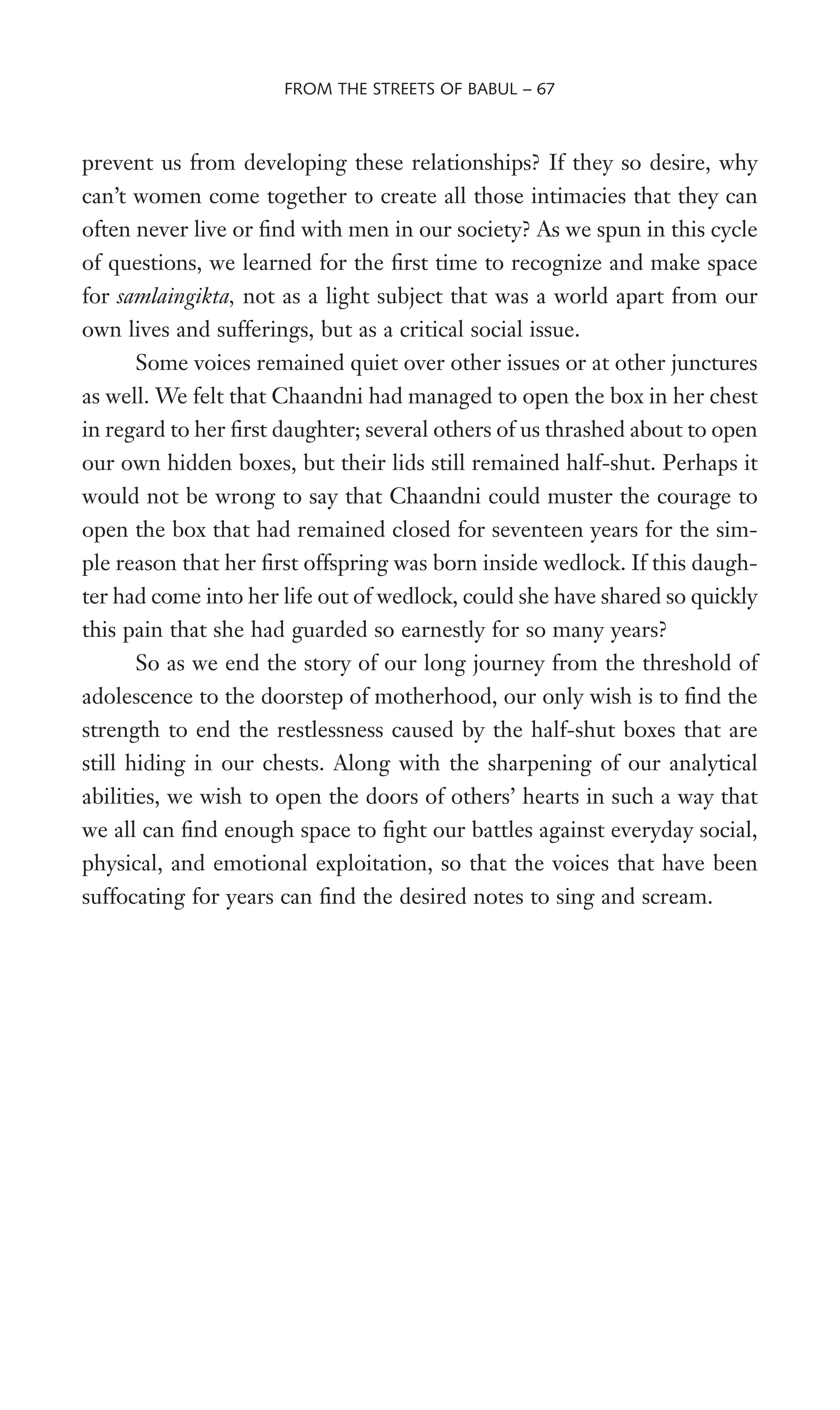 prevent us from developing these relationships? If they so desire, why
can’t women come together to create all those intimacies that they can
often never live or Wnd with men in our society? As we spun in this cycle
of questions, we learned for the Wrst time to recognize and make space
for samlaingikta, not as a light subject that was a world apart from our
own lives and sufferings, but as a critical social issue.
Some voices remained quiet over other issues or at other junctures
as well. We felt that Chaandni had managed to open the box in her chest
in regard to her Wrst daughter; several others of us thrashed about to open
our own hidden boxes, but their lids still remained half-shut. Perhaps it
would not be wrong to say that Chaandni could muster the courage to
open the box that had remained closed for seventeen years for the sim-
ple reason that her Wrst offspring was born inside wedlock. If this daugh-
ter had come into her life out of wedlock, could she have shared so quickly
this pain that she had guarded so earnestly for so many years?
So as we end the story of our long journey from the threshold of
adolescence to the doorstep of motherhood, our only wish is to Wnd the
strength to end the restlessness caused by the half-shut boxes that are
still hiding in our chests. Along with the sharpening of our analytical
abilities, we wish to open the doors of others’ hearts in such a way that
we all can Wnd enough space to Wght our battles against everyday social,
physical, and emotional exploitation, so that the voices that have been
suffocating for years can Wnd the desired notes to sing and scream.
FROM THE STREETS OF BABUL – 67
 