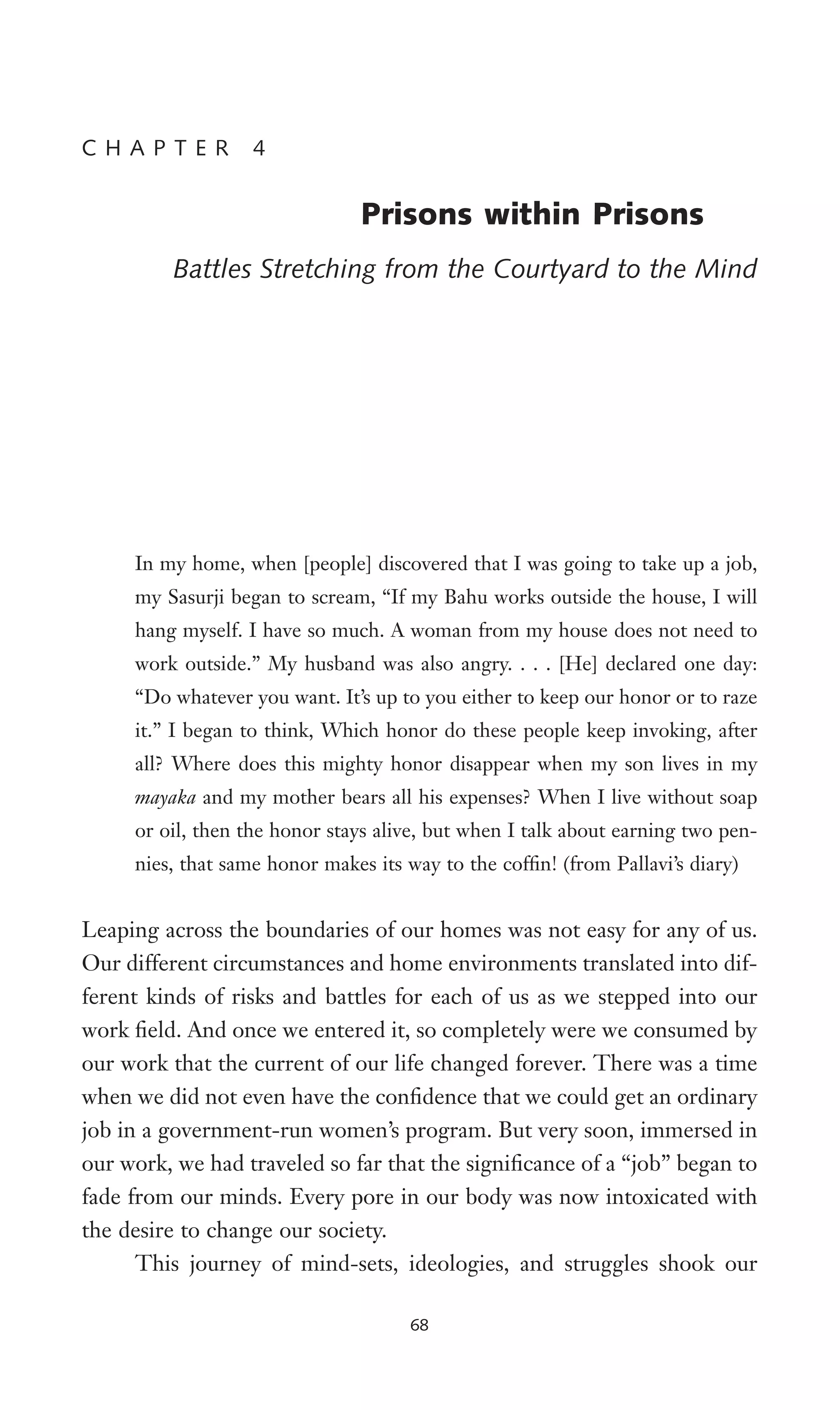 In my home, when [people] discovered that I was going to take up a job,
my Sasurji began to scream, “If my Bahu works outside the house, I will
hang myself. I have so much. A woman from my house does not need to
work outside.” My husband was also angry. . . . [He] declared one day:
“Do whatever you want. It’s up to you either to keep our honor or to raze
it.” I began to think, Which honor do these people keep invoking, after
all? Where does this mighty honor disappear when my son lives in my
mayaka and my mother bears all his expenses? When I live without soap
or oil, then the honor stays alive, but when I talk about earning two pen-
nies, that same honor makes its way to the cofWn! (from Pallavi’s diary)
Leaping across the boundaries of our homes was not easy for any of us.
Our different circumstances and home environments translated into dif-
ferent kinds of risks and battles for each of us as we stepped into our
work Weld. And once we entered it, so completely were we consumed by
our work that the current of our life changed forever. There was a time
when we did not even have the conWdence that we could get an ordinary
job in a government-run women’s program. But very soon, immersed in
our work, we had traveled so far that the signiWcance of a “job” began to
fade from our minds. Every pore in our body was now intoxicated with
the desire to change our society.
This journey of mind-sets, ideologies, and struggles shook our
68
C H A P T E R 4
Prisons within Prisons
Battles Stretching from the Courtyard to the Mind
 