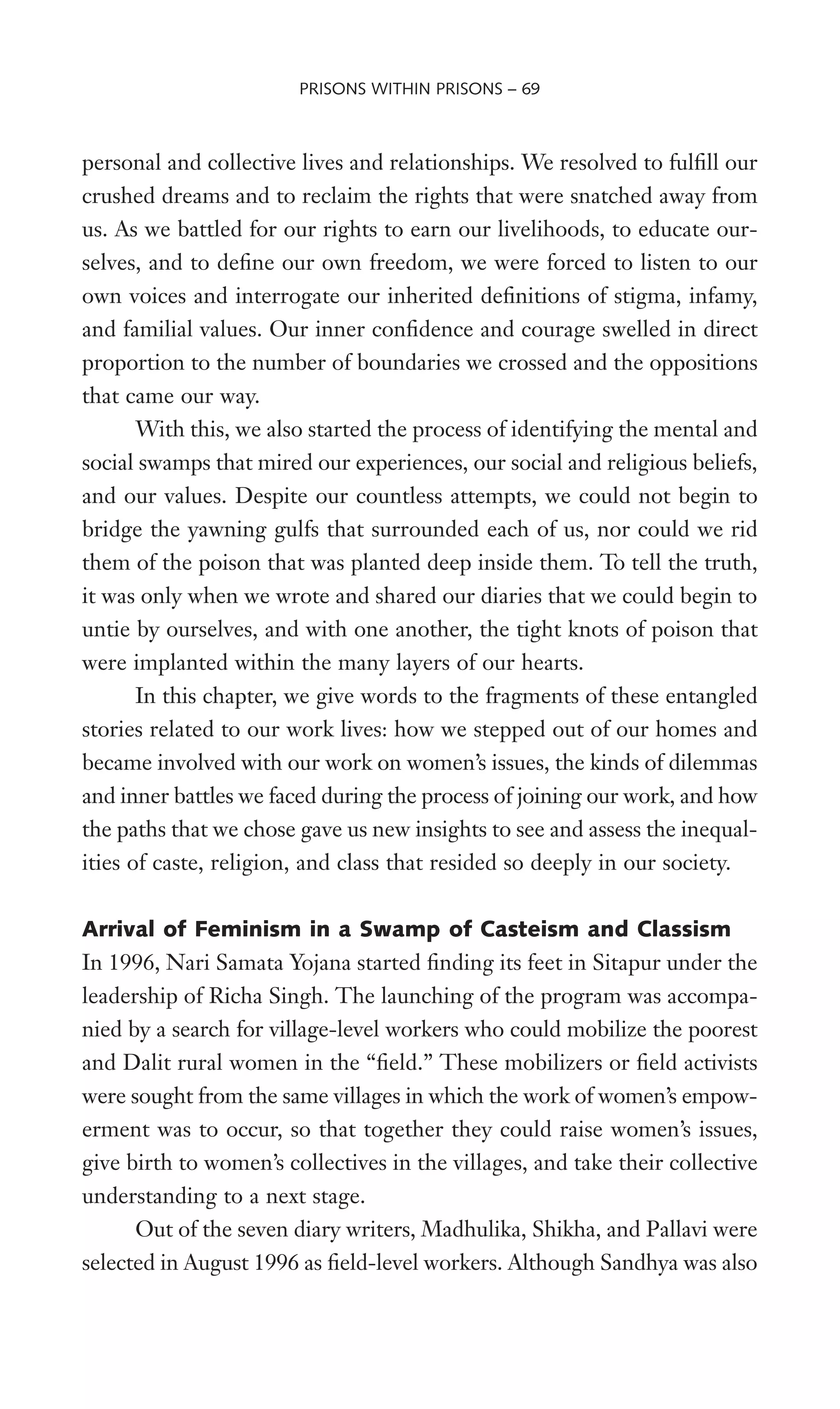 personal and collective lives and relationships. We resolved to fulWll our
crushed dreams and to reclaim the rights that were snatched away from
us. As we battled for our rights to earn our livelihoods, to educate our-
selves, and to deWne our own freedom, we were forced to listen to our
own voices and interrogate our inherited deWnitions of stigma, infamy,
and familial values. Our inner conWdence and courage swelled in direct
proportion to the number of boundaries we crossed and the oppositions
that came our way.
With this, we also started the process of identifying the mental and
social swamps that mired our experiences, our social and religious beliefs,
and our values. Despite our countless attempts, we could not begin to
bridge the yawning gulfs that surrounded each of us, nor could we rid
them of the poison that was planted deep inside them. To tell the truth,
it was only when we wrote and shared our diaries that we could begin to
untie by ourselves, and with one another, the tight knots of poison that
were implanted within the many layers of our hearts.
In this chapter, we give words to the fragments of these entangled
stories related to our work lives: how we stepped out of our homes and
became involved with our work on women’s issues, the kinds of dilemmas
and inner battles we faced during the process of joining our work, and how
the paths that we chose gave us new insights to see and assess the inequal-
ities of caste, religion, and class that resided so deeply in our society.
Arrival of Feminism in a Swamp of Casteism and Classism
In 1996, Nari Samata Yojana started Wnding its feet in Sitapur under the
leadership of Richa Singh. The launching of the program was accompa-
nied by a search for village-level workers who could mobilize the poorest
and Dalit rural women in the “Weld.” These mobilizers or Weld activists
were sought from the same villages in which the work of women’s empow-
erment was to occur, so that together they could raise women’s issues,
give birth to women’s collectives in the villages, and take their collective
understanding to a next stage.
Out of the seven diary writers, Madhulika, Shikha, and Pallavi were
selected in August 1996 as Weld-level workers. Although Sandhya was also
PRISONS WITHIN PRISONS – 69
 