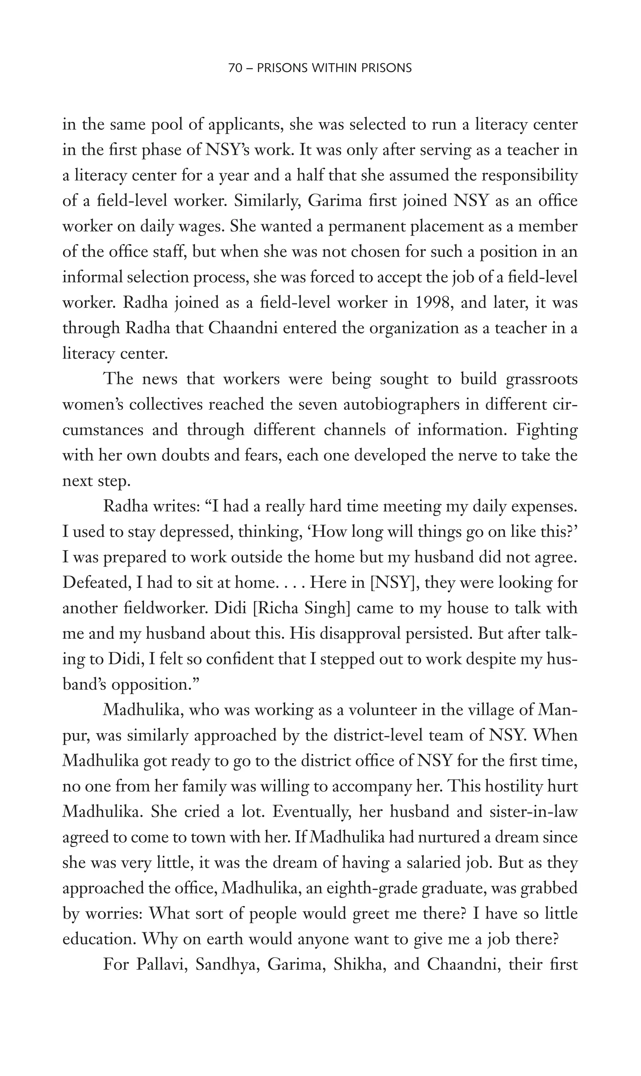 in the same pool of applicants, she was selected to run a literacy center
in the Wrst phase of NSY’s work. It was only after serving as a teacher in
a literacy center for a year and a half that she assumed the responsibility
of a Weld-level worker. Similarly, Garima Wrst joined NSY as an ofWce
worker on daily wages. She wanted a permanent placement as a member
of the ofWce staff, but when she was not chosen for such a position in an
informal selection process, she was forced to accept the job of a Weld-level
worker. Radha joined as a Weld-level worker in 1998, and later, it was
through Radha that Chaandni entered the organization as a teacher in a
literacy center.
The news that workers were being sought to build grassroots
women’s collectives reached the seven autobiographers in different cir-
cumstances and through different channels of information. Fighting
with her own doubts and fears, each one developed the nerve to take the
next step.
Radha writes: “I had a really hard time meeting my daily expenses.
I used to stay depressed, thinking, ‘How long will things go on like this?’
I was prepared to work outside the home but my husband did not agree.
Defeated, I had to sit at home. . . . Here in [NSY], they were looking for
another Weldworker. Didi [Richa Singh] came to my house to talk with
me and my husband about this. His disapproval persisted. But after talk-
ing to Didi, I felt so conWdent that I stepped out to work despite my hus-
band’s opposition.”
Madhulika, who was working as a volunteer in the village of Man-
pur, was similarly approached by the district-level team of NSY. When
Madhulika got ready to go to the district ofWce of NSY for the Wrst time,
no one from her family was willing to accompany her. This hostility hurt
Madhulika. She cried a lot. Eventually, her husband and sister-in-law
agreed to come to town with her. If Madhulika had nurtured a dream since
she was very little, it was the dream of having a salaried job. But as they
approached the ofWce, Madhulika, an eighth-grade graduate, was grabbed
by worries: What sort of people would greet me there? I have so little
education. Why on earth would anyone want to give me a job there?
For Pallavi, Sandhya, Garima, Shikha, and Chaandni, their Wrst
70 – PRISONS WITHIN PRISONS
 