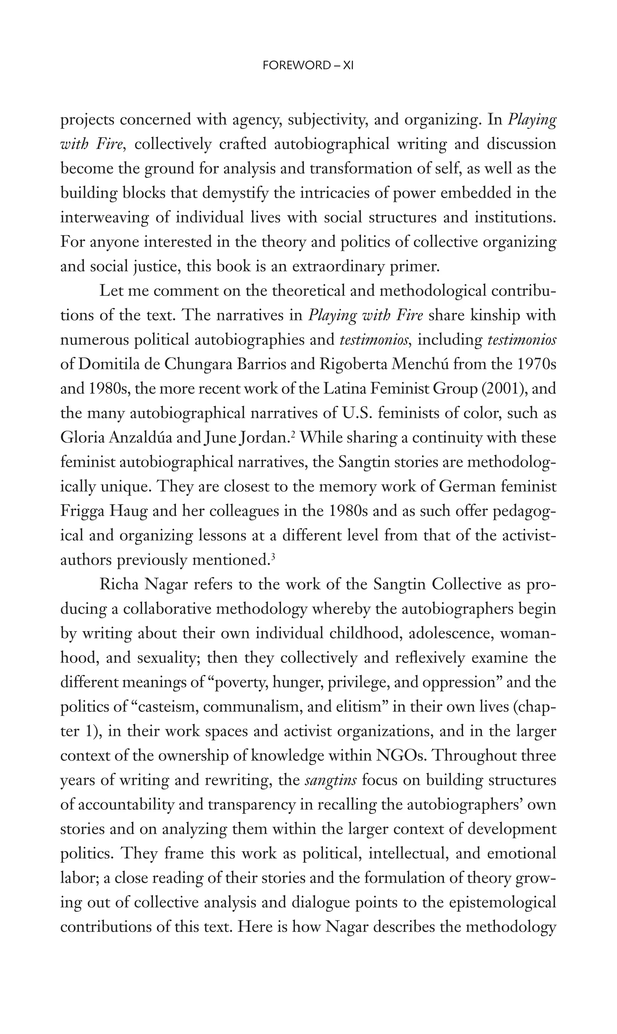 projects concerned with agency, subjectivity, and organizing. In Playing
with Fire, collectively crafted autobiographical writing and discussion
become the ground for analysis and transformation of self, as well as the
building blocks that demystify the intricacies of power embedded in the
interweaving of individual lives with social structures and institutions.
For anyone interested in the theory and politics of collective organizing
and social justice, this book is an extraordinary primer.
Let me comment on the theoretical and methodological contribu-
tions of the text. The narratives in Playing with Fire share kinship with
numerous political autobiographies and testimonios, including testimonios
of Domitila de Chungara Barrios and Rigoberta Menchú from the 1970s
and 1980s, the more recent work of the Latina Feminist Group (2001), and
the many autobiographical narratives of U.S. feminists of color, such as
Gloria Anzaldúa and June Jordan.2
While sharing a continuity with these
feminist autobiographical narratives, the Sangtin stories are methodolog-
ically unique. They are closest to the memory work of German feminist
Frigga Haug and her colleagues in the 1980s and as such offer pedagog-
ical and organizing lessons at a different level from that of the activist-
authors previously mentioned.3
Richa Nagar refers to the work of the Sangtin Collective as pro-
ducing a collaborative methodology whereby the autobiographers begin
by writing about their own individual childhood, adolescence, woman-
hood, and sexuality; then they collectively and reXexively examine the
different meanings of “poverty, hunger, privilege, and oppression” and the
politics of “casteism, communalism, and elitism” in their own lives (chap-
ter 1), in their work spaces and activist organizations, and in the larger
context of the ownership of knowledge within NGOs. Throughout three
years of writing and rewriting, the sangtins focus on building structures
of accountability and transparency in recalling the autobiographers’ own
stories and on analyzing them within the larger context of development
politics. They frame this work as political, intellectual, and emotional
labor; a close reading of their stories and the formulation of theory grow-
ing out of collective analysis and dialogue points to the epistemological
contributions of this text. Here is how Nagar describes the methodology
FOREWORD – XI
 