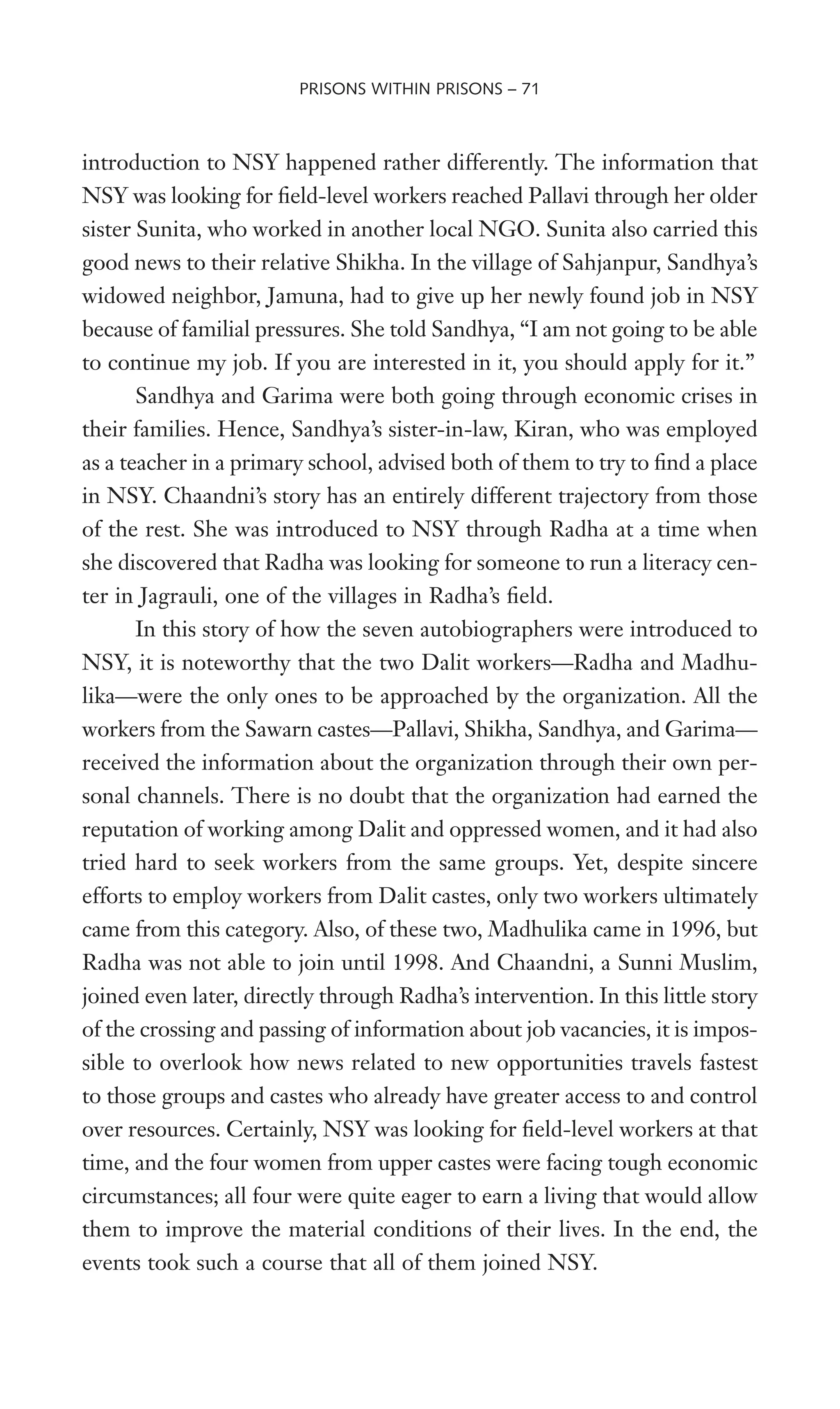 introduction to NSY happened rather differently. The information that
NSY was looking for Weld-level workers reached Pallavi through her older
sister Sunita, who worked in another local NGO. Sunita also carried this
good news to their relative Shikha. In the village of Sahjanpur, Sandhya’s
widowed neighbor, Jamuna, had to give up her newly found job in NSY
because of familial pressures. She told Sandhya, “I am not going to be able
to continue my job. If you are interested in it, you should apply for it.”
Sandhya and Garima were both going through economic crises in
their families. Hence, Sandhya’s sister-in-law, Kiran, who was employed
as a teacher in a primary school, advised both of them to try to Wnd a place
in NSY. Chaandni’s story has an entirely different trajectory from those
of the rest. She was introduced to NSY through Radha at a time when
she discovered that Radha was looking for someone to run a literacy cen-
ter in Jagrauli, one of the villages in Radha’s Weld.
In this story of how the seven autobiographers were introduced to
NSY, it is noteworthy that the two Dalit workers—Radha and Madhu-
lika—were the only ones to be approached by the organization. All the
workers from the Sawarn castes—Pallavi, Shikha, Sandhya, and Garima—
received the information about the organization through their own per-
sonal channels. There is no doubt that the organization had earned the
reputation of working among Dalit and oppressed women, and it had also
tried hard to seek workers from the same groups. Yet, despite sincere
efforts to employ workers from Dalit castes, only two workers ultimately
came from this category. Also, of these two, Madhulika came in 1996, but
Radha was not able to join until 1998. And Chaandni, a Sunni Muslim,
joined even later, directly through Radha’s intervention. In this little story
of the crossing and passing of information about job vacancies, it is impos-
sible to overlook how news related to new opportunities travels fastest
to those groups and castes who already have greater access to and control
over resources. Certainly, NSY was looking for Weld-level workers at that
time, and the four women from upper castes were facing tough economic
circumstances; all four were quite eager to earn a living that would allow
them to improve the material conditions of their lives. In the end, the
events took such a course that all of them joined NSY.
PRISONS WITHIN PRISONS – 71
 