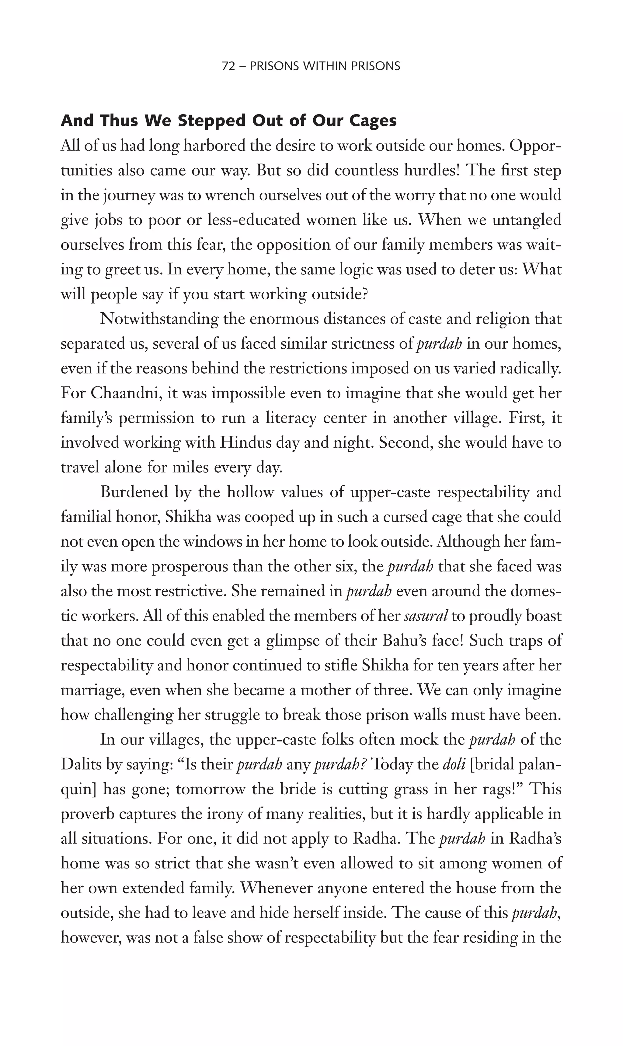 And Thus We Stepped Out of Our Cages
All of us had long harbored the desire to work outside our homes. Oppor-
tunities also came our way. But so did countless hurdles! The Wrst step
in the journey was to wrench ourselves out of the worry that no one would
give jobs to poor or less-educated women like us. When we untangled
ourselves from this fear, the opposition of our family members was wait-
ing to greet us. In every home, the same logic was used to deter us: What
will people say if you start working outside?
Notwithstanding the enormous distances of caste and religion that
separated us, several of us faced similar strictness of purdah in our homes,
even if the reasons behind the restrictions imposed on us varied radically.
For Chaandni, it was impossible even to imagine that she would get her
family’s permission to run a literacy center in another village. First, it
involved working with Hindus day and night. Second, she would have to
travel alone for miles every day.
Burdened by the hollow values of upper-caste respectability and
familial honor, Shikha was cooped up in such a cursed cage that she could
not even open the windows in her home to look outside. Although her fam-
ily was more prosperous than the other six, the purdah that she faced was
also the most restrictive. She remained in purdah even around the domes-
tic workers. All of this enabled the members of her sasural to proudly boast
that no one could even get a glimpse of their Bahu’s face! Such traps of
respectability and honor continued to stiXe Shikha for ten years after her
marriage, even when she became a mother of three. We can only imagine
how challenging her struggle to break those prison walls must have been.
In our villages, the upper-caste folks often mock the purdah of the
Dalits by saying: “Is their purdah any purdah? Today the doli [bridal palan-
quin] has gone; tomorrow the bride is cutting grass in her rags!” This
proverb captures the irony of many realities, but it is hardly applicable in
all situations. For one, it did not apply to Radha. The purdah in Radha’s
home was so strict that she wasn’t even allowed to sit among women of
her own extended family. Whenever anyone entered the house from the
outside, she had to leave and hide herself inside. The cause of this purdah,
however, was not a false show of respectability but the fear residing in the
72 – PRISONS WITHIN PRISONS
 