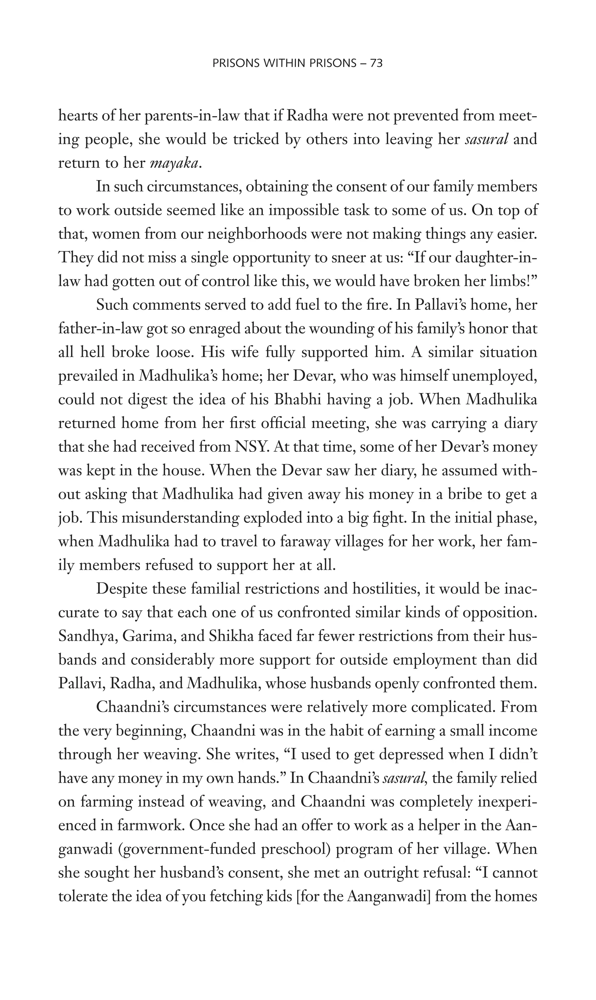 hearts of her parents-in-law that if Radha were not prevented from meet-
ing people, she would be tricked by others into leaving her sasural and
return to her mayaka.
In such circumstances, obtaining the consent of our family members
to work outside seemed like an impossible task to some of us. On top of
that, women from our neighborhoods were not making things any easier.
They did not miss a single opportunity to sneer at us: “If our daughter-in-
law had gotten out of control like this, we would have broken her limbs!”
Such comments served to add fuel to the Wre. In Pallavi’s home, her
father-in-law got so enraged about the wounding of his family’s honor that
all hell broke loose. His wife fully supported him. A similar situation
prevailed in Madhulika’s home; her Devar, who was himself unemployed,
could not digest the idea of his Bhabhi having a job. When Madhulika
returned home from her Wrst ofWcial meeting, she was carrying a diary
that she had received from NSY. At that time, some of her Devar’s money
was kept in the house. When the Devar saw her diary, he assumed with-
out asking that Madhulika had given away his money in a bribe to get a
job. This misunderstanding exploded into a big Wght. In the initial phase,
when Madhulika had to travel to faraway villages for her work, her fam-
ily members refused to support her at all.
Despite these familial restrictions and hostilities, it would be inac-
curate to say that each one of us confronted similar kinds of opposition.
Sandhya, Garima, and Shikha faced far fewer restrictions from their hus-
bands and considerably more support for outside employment than did
Pallavi, Radha, and Madhulika, whose husbands openly confronted them.
Chaandni’s circumstances were relatively more complicated. From
the very beginning, Chaandni was in the habit of earning a small income
through her weaving. She writes, “I used to get depressed when I didn’t
have any money in my own hands.” In Chaandni’s sasural, the family relied
on farming instead of weaving, and Chaandni was completely inexperi-
enced in farmwork. Once she had an offer to work as a helper in the Aan-
ganwadi (government-funded preschool) program of her village. When
she sought her husband’s consent, she met an outright refusal: “I cannot
tolerate the idea of you fetching kids [for the Aanganwadi] from the homes
PRISONS WITHIN PRISONS – 73
 