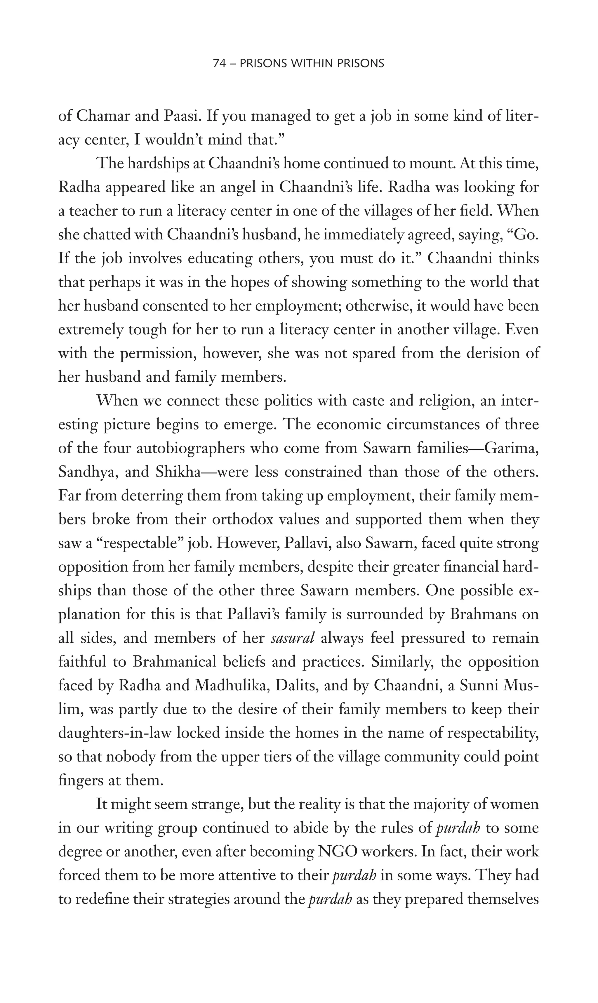 of Chamar and Paasi. If you managed to get a job in some kind of liter-
acy center, I wouldn’t mind that.”
The hardships at Chaandni’s home continued to mount. At this time,
Radha appeared like an angel in Chaandni’s life. Radha was looking for
a teacher to run a literacy center in one of the villages of her Weld. When
she chatted with Chaandni’s husband, he immediately agreed, saying, “Go.
If the job involves educating others, you must do it.” Chaandni thinks
that perhaps it was in the hopes of showing something to the world that
her husband consented to her employment; otherwise, it would have been
extremely tough for her to run a literacy center in another village. Even
with the permission, however, she was not spared from the derision of
her husband and family members.
When we connect these politics with caste and religion, an inter-
esting picture begins to emerge. The economic circumstances of three
of the four autobiographers who come from Sawarn families—Garima,
Sandhya, and Shikha—were less constrained than those of the others.
Far from deterring them from taking up employment, their family mem-
bers broke from their orthodox values and supported them when they
saw a “respectable” job. However, Pallavi, also Sawarn, faced quite strong
opposition from her family members, despite their greater Wnancial hard-
ships than those of the other three Sawarn members. One possible ex-
planation for this is that Pallavi’s family is surrounded by Brahmans on
all sides, and members of her sasural always feel pressured to remain
faithful to Brahmanical beliefs and practices. Similarly, the opposition
faced by Radha and Madhulika, Dalits, and by Chaandni, a Sunni Mus-
lim, was partly due to the desire of their family members to keep their
daughters-in-law locked inside the homes in the name of respectability,
so that nobody from the upper tiers of the village community could point
Wngers at them.
It might seem strange, but the reality is that the majority of women
in our writing group continued to abide by the rules of purdah to some
degree or another, even after becoming NGO workers. In fact, their work
forced them to be more attentive to their purdah in some ways. They had
to redeWne their strategies around the purdah as they prepared themselves
74 – PRISONS WITHIN PRISONS
 