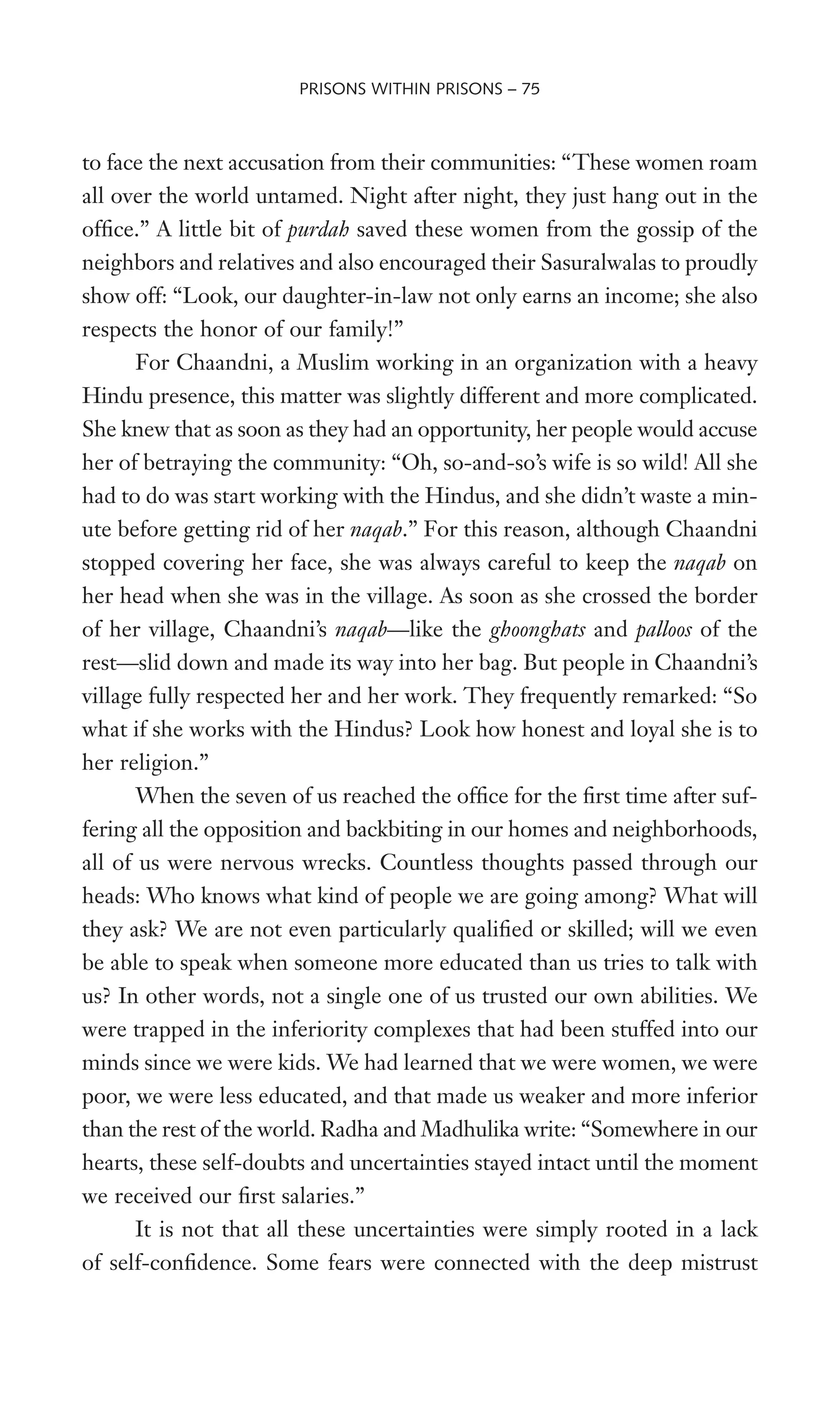 to face the next accusation from their communities: “These women roam
all over the world untamed. Night after night, they just hang out in the
ofWce.” A little bit of purdah saved these women from the gossip of the
neighbors and relatives and also encouraged their Sasuralwalas to proudly
show off: “Look, our daughter-in-law not only earns an income; she also
respects the honor of our family!”
For Chaandni, a Muslim working in an organization with a heavy
Hindu presence, this matter was slightly different and more complicated.
She knew that as soon as they had an opportunity, her people would accuse
her of betraying the community: “Oh, so-and-so’s wife is so wild! All she
had to do was start working with the Hindus, and she didn’t waste a min-
ute before getting rid of her naqab.” For this reason, although Chaandni
stopped covering her face, she was always careful to keep the naqab on
her head when she was in the village. As soon as she crossed the border
of her village, Chaandni’s naqab—like the ghoonghats and palloos of the
rest—slid down and made its way into her bag. But people in Chaandni’s
village fully respected her and her work. They frequently remarked: “So
what if she works with the Hindus? Look how honest and loyal she is to
her religion.”
When the seven of us reached the ofWce for the Wrst time after suf-
fering all the opposition and backbiting in our homes and neighborhoods,
all of us were nervous wrecks. Countless thoughts passed through our
heads: Who knows what kind of people we are going among? What will
they ask? We are not even particularly qualiWed or skilled; will we even
be able to speak when someone more educated than us tries to talk with
us? In other words, not a single one of us trusted our own abilities. We
were trapped in the inferiority complexes that had been stuffed into our
minds since we were kids. We had learned that we were women, we were
poor, we were less educated, and that made us weaker and more inferior
than the rest of the world. Radha and Madhulika write: “Somewhere in our
hearts, these self-doubts and uncertainties stayed intact until the moment
we received our Wrst salaries.”
It is not that all these uncertainties were simply rooted in a lack
of self-conWdence. Some fears were connected with the deep mistrust
PRISONS WITHIN PRISONS – 75
 