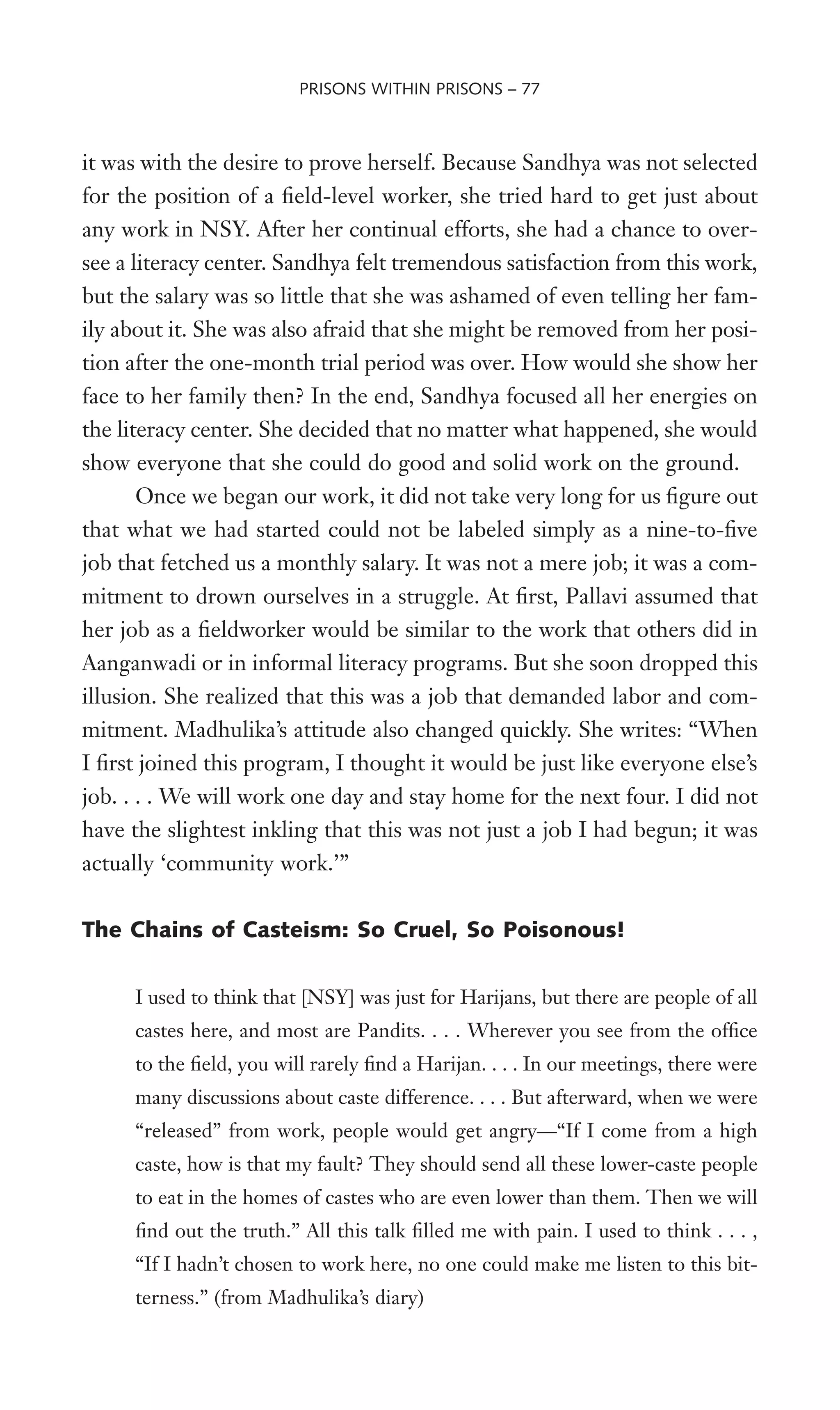 it was with the desire to prove herself. Because Sandhya was not selected
for the position of a Weld-level worker, she tried hard to get just about
any work in NSY. After her continual efforts, she had a chance to over-
see a literacy center. Sandhya felt tremendous satisfaction from this work,
but the salary was so little that she was ashamed of even telling her fam-
ily about it. She was also afraid that she might be removed from her posi-
tion after the one-month trial period was over. How would she show her
face to her family then? In the end, Sandhya focused all her energies on
the literacy center. She decided that no matter what happened, she would
show everyone that she could do good and solid work on the ground.
Once we began our work, it did not take very long for us Wgure out
that what we had started could not be labeled simply as a nine-to-Wve
job that fetched us a monthly salary. It was not a mere job; it was a com-
mitment to drown ourselves in a struggle. At Wrst, Pallavi assumed that
her job as a Weldworker would be similar to the work that others did in
Aanganwadi or in informal literacy programs. But she soon dropped this
illusion. She realized that this was a job that demanded labor and com-
mitment. Madhulika’s attitude also changed quickly. She writes: “When
I Wrst joined this program, I thought it would be just like everyone else’s
job. . . . We will work one day and stay home for the next four. I did not
have the slightest inkling that this was not just a job I had begun; it was
actually ‘community work.’”
The Chains of Casteism: So Cruel, So Poisonous!
I used to think that [NSY] was just for Harijans, but there are people of all
castes here, and most are Pandits. . . . Wherever you see from the ofWce
to the Weld, you will rarely Wnd a Harijan. . . . In our meetings, there were
many discussions about caste difference. . . . But afterward, when we were
“released” from work, people would get angry—“If I come from a high
caste, how is that my fault? They should send all these lower-caste people
to eat in the homes of castes who are even lower than them. Then we will
Wnd out the truth.” All this talk Wlled me with pain. I used to think . . . ,
“If I hadn’t chosen to work here, no one could make me listen to this bit-
terness.” (from Madhulika’s diary)
PRISONS WITHIN PRISONS – 77
 