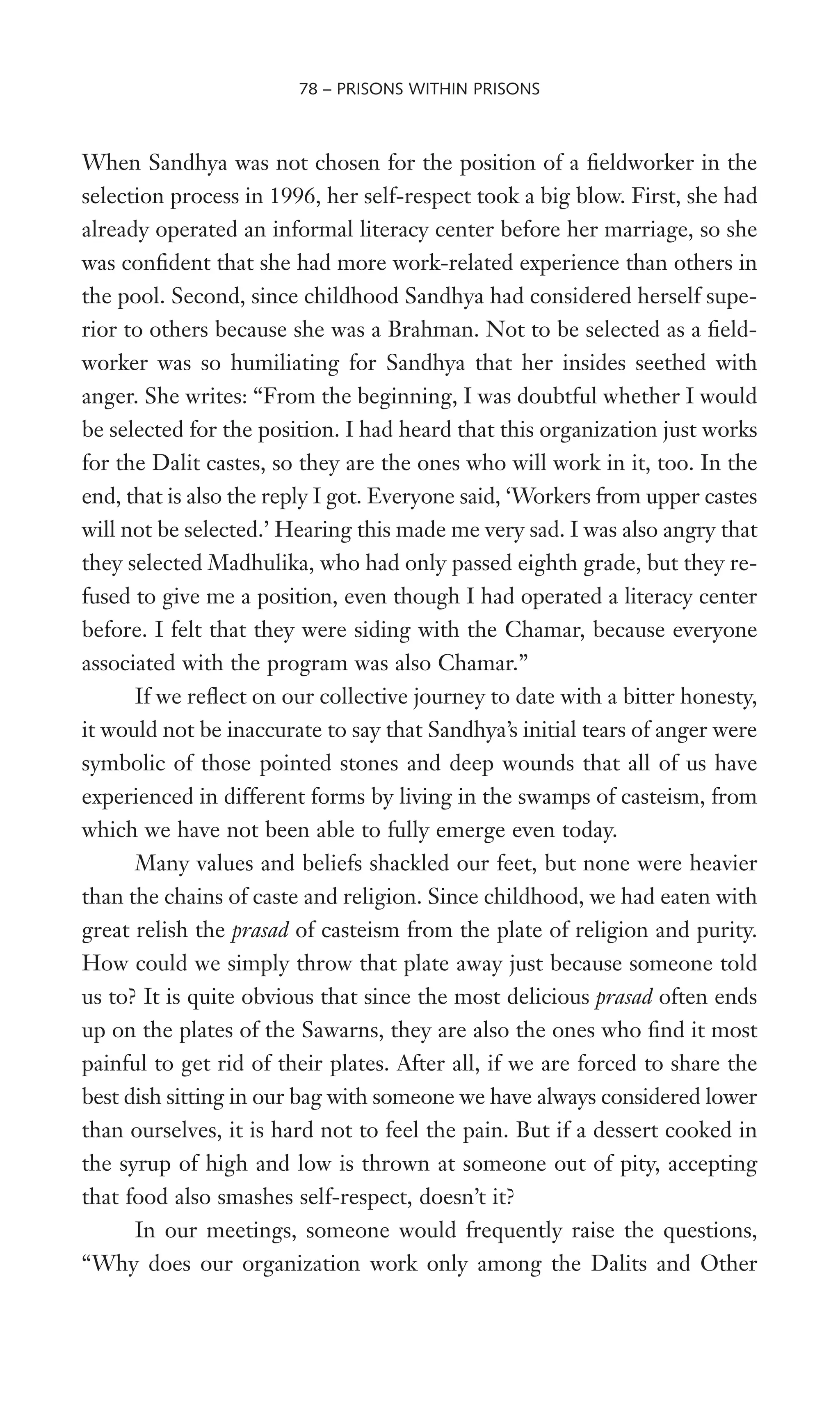 When Sandhya was not chosen for the position of a Weldworker in the
selection process in 1996, her self-respect took a big blow. First, she had
already operated an informal literacy center before her marriage, so she
was conWdent that she had more work-related experience than others in
the pool. Second, since childhood Sandhya had considered herself supe-
rior to others because she was a Brahman. Not to be selected as a Weld-
worker was so humiliating for Sandhya that her insides seethed with
anger. She writes: “From the beginning, I was doubtful whether I would
be selected for the position. I had heard that this organization just works
for the Dalit castes, so they are the ones who will work in it, too. In the
end, that is also the reply I got. Everyone said, ‘Workers from upper castes
will not be selected.’ Hearing this made me very sad. I was also angry that
they selected Madhulika, who had only passed eighth grade, but they re-
fused to give me a position, even though I had operated a literacy center
before. I felt that they were siding with the Chamar, because everyone
associated with the program was also Chamar.”
If we reXect on our collective journey to date with a bitter honesty,
it would not be inaccurate to say that Sandhya’s initial tears of anger were
symbolic of those pointed stones and deep wounds that all of us have
experienced in different forms by living in the swamps of casteism, from
which we have not been able to fully emerge even today.
Many values and beliefs shackled our feet, but none were heavier
than the chains of caste and religion. Since childhood, we had eaten with
great relish the prasad of casteism from the plate of religion and purity.
How could we simply throw that plate away just because someone told
us to? It is quite obvious that since the most delicious prasad often ends
up on the plates of the Sawarns, they are also the ones who Wnd it most
painful to get rid of their plates. After all, if we are forced to share the
best dish sitting in our bag with someone we have always considered lower
than ourselves, it is hard not to feel the pain. But if a dessert cooked in
the syrup of high and low is thrown at someone out of pity, accepting
that food also smashes self-respect, doesn’t it?
In our meetings, someone would frequently raise the questions,
“Why does our organization work only among the Dalits and Other
78 – PRISONS WITHIN PRISONS
 