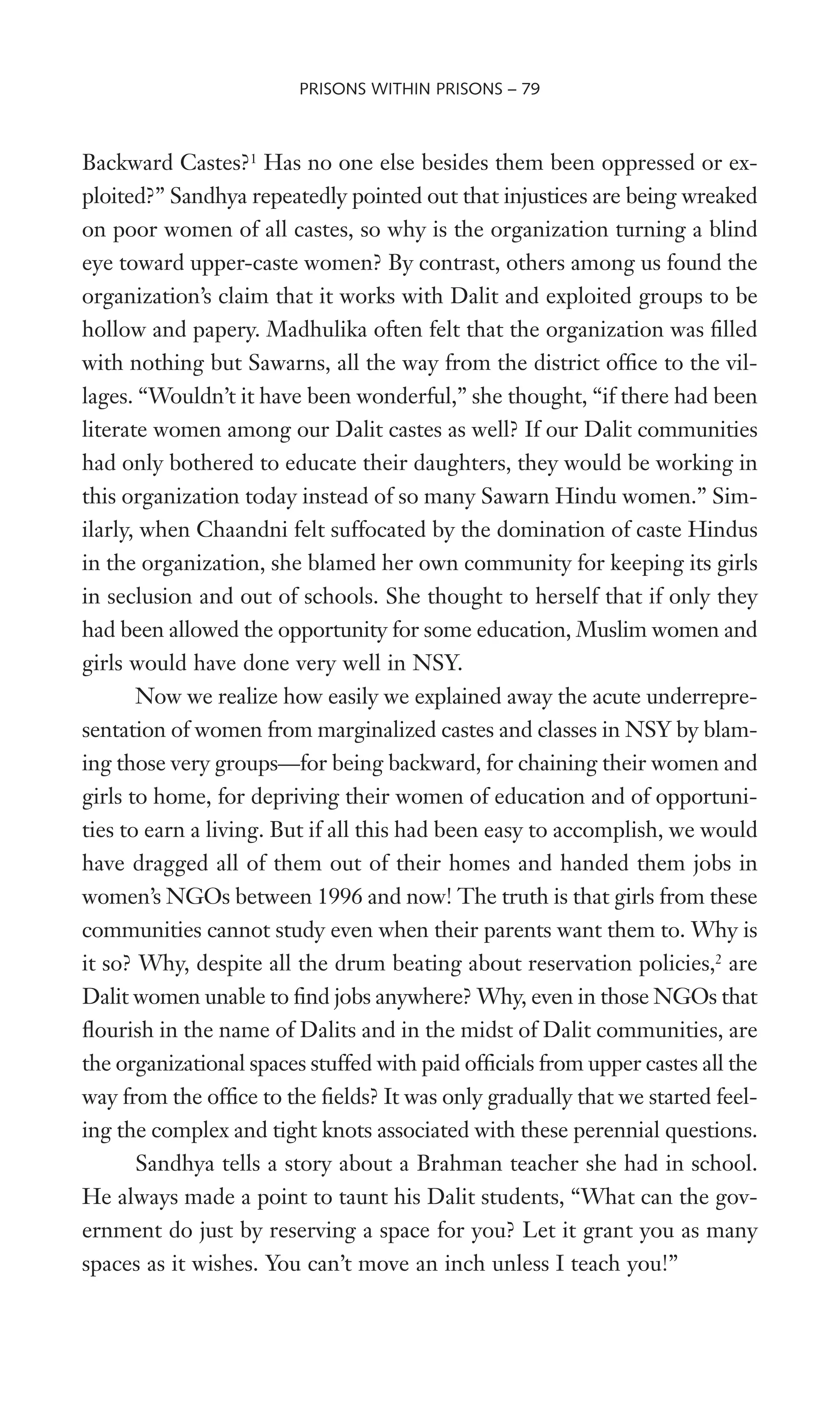 Backward Castes?1
Has no one else besides them been oppressed or ex-
ploited?” Sandhya repeatedly pointed out that injustices are being wreaked
on poor women of all castes, so why is the organization turning a blind
eye toward upper-caste women? By contrast, others among us found the
organization’s claim that it works with Dalit and exploited groups to be
hollow and papery. Madhulika often felt that the organization was Wlled
with nothing but Sawarns, all the way from the district ofWce to the vil-
lages. “Wouldn’t it have been wonderful,” she thought, “if there had been
literate women among our Dalit castes as well? If our Dalit communities
had only bothered to educate their daughters, they would be working in
this organization today instead of so many Sawarn Hindu women.” Sim-
ilarly, when Chaandni felt suffocated by the domination of caste Hindus
in the organization, she blamed her own community for keeping its girls
in seclusion and out of schools. She thought to herself that if only they
had been allowed the opportunity for some education, Muslim women and
girls would have done very well in NSY.
Now we realize how easily we explained away the acute underrepre-
sentation of women from marginalized castes and classes in NSY by blam-
ing those very groups—for being backward, for chaining their women and
girls to home, for depriving their women of education and of opportuni-
ties to earn a living. But if all this had been easy to accomplish, we would
have dragged all of them out of their homes and handed them jobs in
women’s NGOs between 1996 and now! The truth is that girls from these
communities cannot study even when their parents want them to. Why is
it so? Why, despite all the drum beating about reservation policies,2
are
Dalit women unable to Wnd jobs anywhere? Why, even in those NGOs that
Xourish in the name of Dalits and in the midst of Dalit communities, are
the organizational spaces stuffed with paid ofWcials from upper castes all the
way from the ofWce to the Welds? It was only gradually that we started feel-
ing the complex and tight knots associated with these perennial questions.
Sandhya tells a story about a Brahman teacher she had in school.
He always made a point to taunt his Dalit students, “What can the gov-
ernment do just by reserving a space for you? Let it grant you as many
spaces as it wishes. You can’t move an inch unless I teach you!”
PRISONS WITHIN PRISONS – 79
 