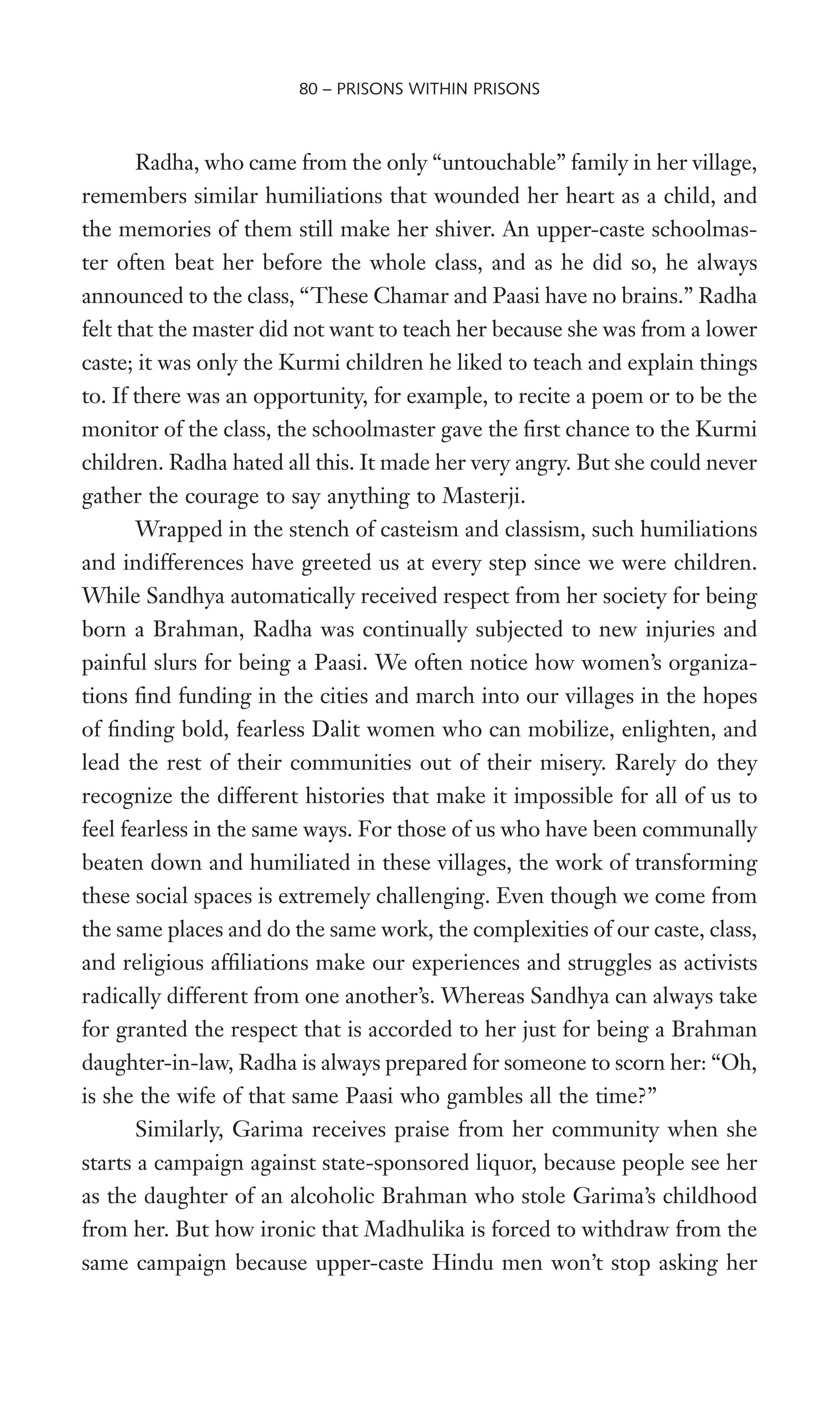 Radha, who came from the only “untouchable” family in her village,
remembers similar humiliations that wounded her heart as a child, and
the memories of them still make her shiver. An upper-caste schoolmas-
ter often beat her before the whole class, and as he did so, he always
announced to the class, “These Chamar and Paasi have no brains.” Radha
felt that the master did not want to teach her because she was from a lower
caste; it was only the Kurmi children he liked to teach and explain things
to. If there was an opportunity, for example, to recite a poem or to be the
monitor of the class, the schoolmaster gave the Wrst chance to the Kurmi
children. Radha hated all this. It made her very angry. But she could never
gather the courage to say anything to Masterji.
Wrapped in the stench of casteism and classism, such humiliations
and indifferences have greeted us at every step since we were children.
While Sandhya automatically received respect from her society for being
born a Brahman, Radha was continually subjected to new injuries and
painful slurs for being a Paasi. We often notice how women’s organiza-
tions Wnd funding in the cities and march into our villages in the hopes
of Wnding bold, fearless Dalit women who can mobilize, enlighten, and
lead the rest of their communities out of their misery. Rarely do they
recognize the different histories that make it impossible for all of us to
feel fearless in the same ways. For those of us who have been communally
beaten down and humiliated in these villages, the work of transforming
these social spaces is extremely challenging. Even though we come from
the same places and do the same work, the complexities of our caste, class,
and religious afWliations make our experiences and struggles as activists
radically different from one another’s. Whereas Sandhya can always take
for granted the respect that is accorded to her just for being a Brahman
daughter-in-law, Radha is always prepared for someone to scorn her: “Oh,
is she the wife of that same Paasi who gambles all the time?”
Similarly, Garima receives praise from her community when she
starts a campaign against state-sponsored liquor, because people see her
as the daughter of an alcoholic Brahman who stole Garima’s childhood
from her. But how ironic that Madhulika is forced to withdraw from the
same campaign because upper-caste Hindu men won’t stop asking her
80 – PRISONS WITHIN PRISONS
 