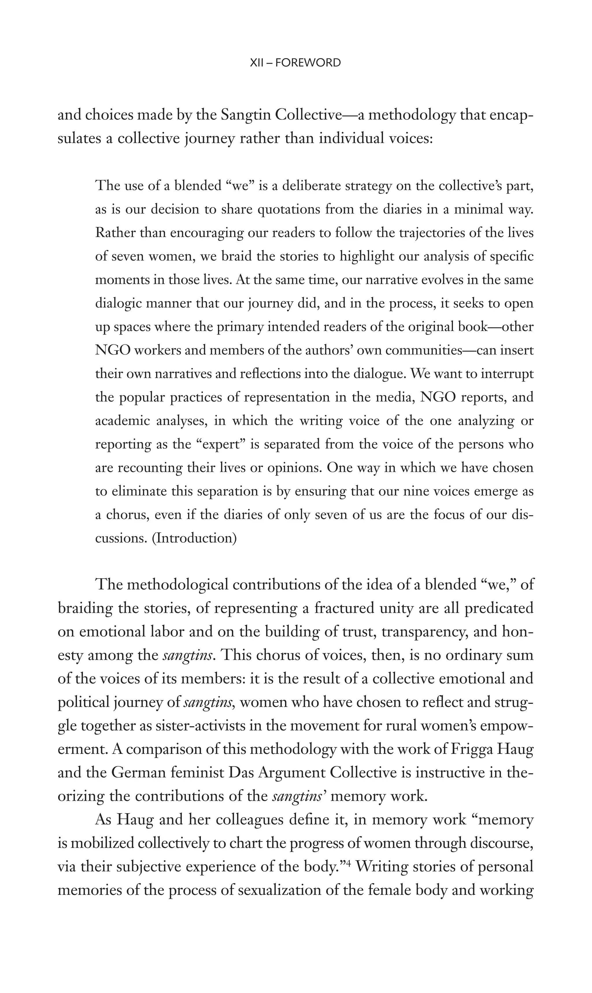 and choices made by the Sangtin Collective—a methodology that encap-
sulates a collective journey rather than individual voices:
The use of a blended “we” is a deliberate strategy on the collective’s part,
as is our decision to share quotations from the diaries in a minimal way.
Rather than encouraging our readers to follow the trajectories of the lives
of seven women, we braid the stories to highlight our analysis of speciWc
moments in those lives. At the same time, our narrative evolves in the same
dialogic manner that our journey did, and in the process, it seeks to open
up spaces where the primary intended readers of the original book—other
NGO workers and members of the authors’ own communities—can insert
their own narratives and reXections into the dialogue. We want to interrupt
the popular practices of representation in the media, NGO reports, and
academic analyses, in which the writing voice of the one analyzing or
reporting as the “expert” is separated from the voice of the persons who
are recounting their lives or opinions. One way in which we have chosen
to eliminate this separation is by ensuring that our nine voices emerge as
a chorus, even if the diaries of only seven of us are the focus of our dis-
cussions. (Introduction)
The methodological contributions of the idea of a blended “we,” of
braiding the stories, of representing a fractured unity are all predicated
on emotional labor and on the building of trust, transparency, and hon-
esty among the sangtins. This chorus of voices, then, is no ordinary sum
of the voices of its members: it is the result of a collective emotional and
political journey of sangtins, women who have chosen to reXect and strug-
gle together as sister-activists in the movement for rural women’s empow-
erment. A comparison of this methodology with the work of Frigga Haug
and the German feminist Das Argument Collective is instructive in the-
orizing the contributions of the sangtins’ memory work.
As Haug and her colleagues deWne it, in memory work “memory
is mobilized collectively to chart the progress of women through discourse,
via their subjective experience of the body.”4
Writing stories of personal
memories of the process of sexualization of the female body and working
XII – FOREWORD
 