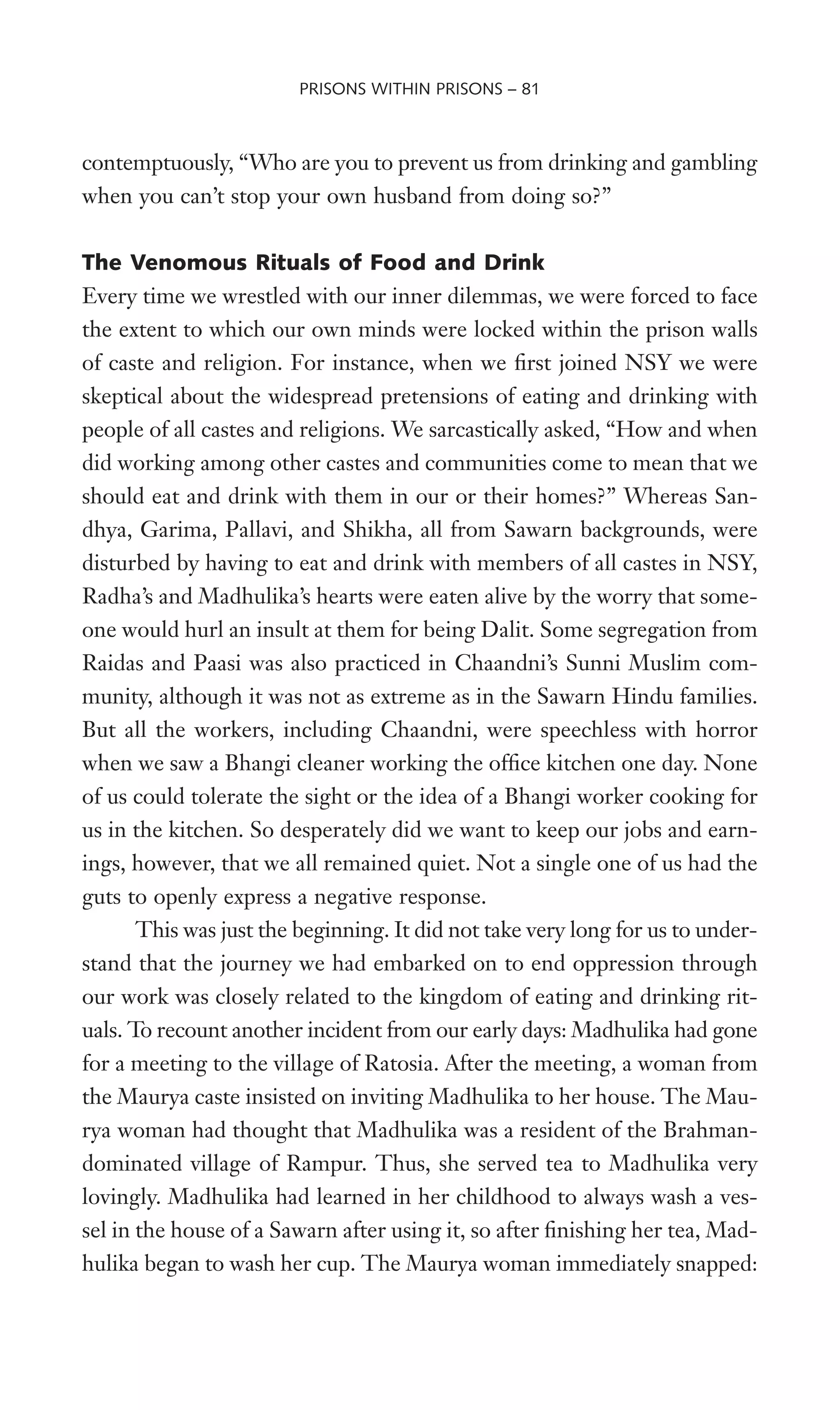 contemptuously, “Who are you to prevent us from drinking and gambling
when you can’t stop your own husband from doing so?”
The Venomous Rituals of Food and Drink
Every time we wrestled with our inner dilemmas, we were forced to face
the extent to which our own minds were locked within the prison walls
of caste and religion. For instance, when we Wrst joined NSY we were
skeptical about the widespread pretensions of eating and drinking with
people of all castes and religions. We sarcastically asked, “How and when
did working among other castes and communities come to mean that we
should eat and drink with them in our or their homes?” Whereas San-
dhya, Garima, Pallavi, and Shikha, all from Sawarn backgrounds, were
disturbed by having to eat and drink with members of all castes in NSY,
Radha’s and Madhulika’s hearts were eaten alive by the worry that some-
one would hurl an insult at them for being Dalit. Some segregation from
Raidas and Paasi was also practiced in Chaandni’s Sunni Muslim com-
munity, although it was not as extreme as in the Sawarn Hindu families.
But all the workers, including Chaandni, were speechless with horror
when we saw a Bhangi cleaner working the ofWce kitchen one day. None
of us could tolerate the sight or the idea of a Bhangi worker cooking for
us in the kitchen. So desperately did we want to keep our jobs and earn-
ings, however, that we all remained quiet. Not a single one of us had the
guts to openly express a negative response.
This was just the beginning. It did not take very long for us to under-
stand that the journey we had embarked on to end oppression through
our work was closely related to the kingdom of eating and drinking rit-
uals. To recount another incident from our early days: Madhulika had gone
for a meeting to the village of Ratosia. After the meeting, a woman from
the Maurya caste insisted on inviting Madhulika to her house. The Mau-
rya woman had thought that Madhulika was a resident of the Brahman-
dominated village of Rampur. Thus, she served tea to Madhulika very
lovingly. Madhulika had learned in her childhood to always wash a ves-
sel in the house of a Sawarn after using it, so after Wnishing her tea, Mad-
hulika began to wash her cup. The Maurya woman immediately snapped:
PRISONS WITHIN PRISONS – 81
 