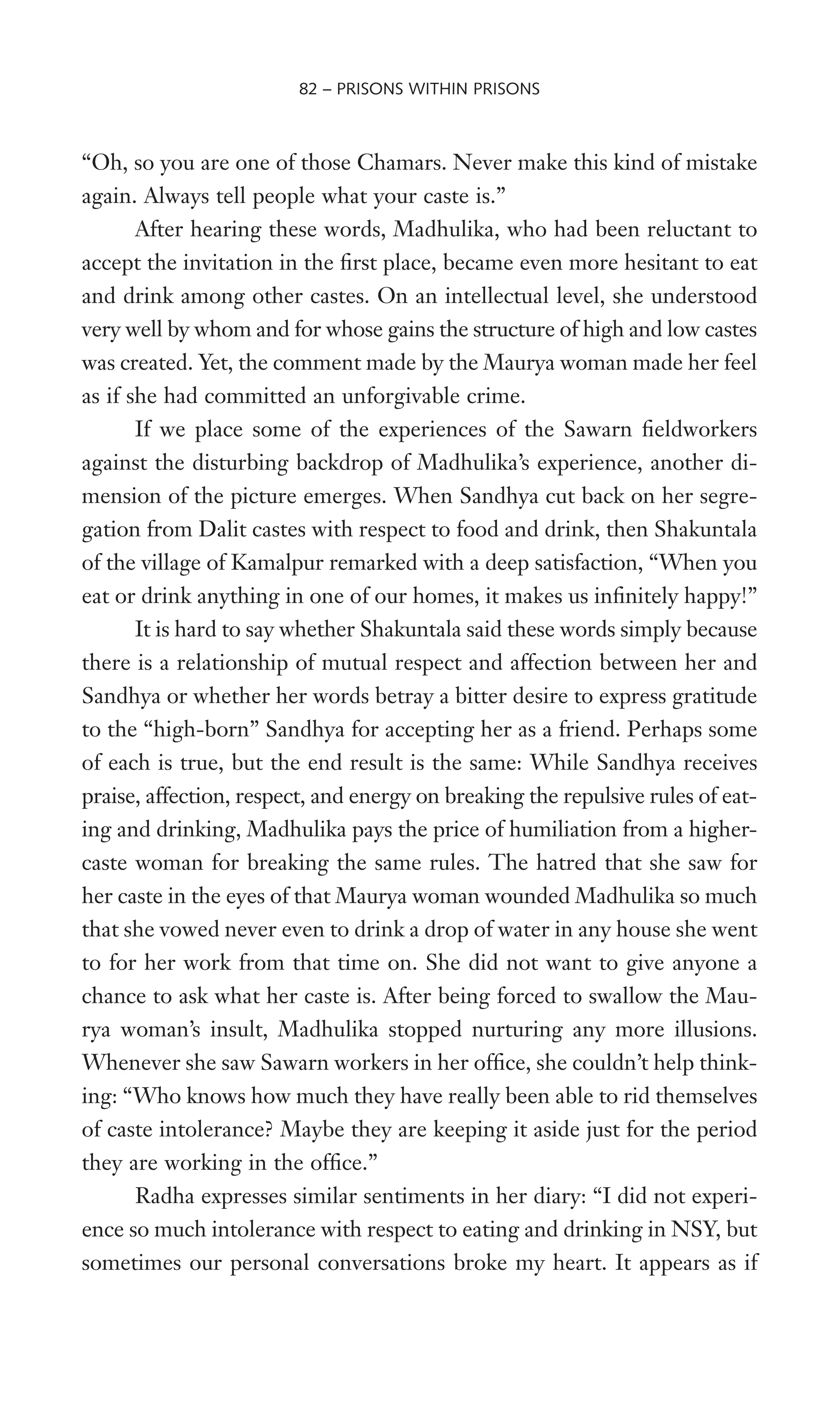 “Oh, so you are one of those Chamars. Never make this kind of mistake
again. Always tell people what your caste is.”
After hearing these words, Madhulika, who had been reluctant to
accept the invitation in the Wrst place, became even more hesitant to eat
and drink among other castes. On an intellectual level, she understood
very well by whom and for whose gains the structure of high and low castes
was created. Yet, the comment made by the Maurya woman made her feel
as if she had committed an unforgivable crime.
If we place some of the experiences of the Sawarn Weldworkers
against the disturbing backdrop of Madhulika’s experience, another di-
mension of the picture emerges. When Sandhya cut back on her segre-
gation from Dalit castes with respect to food and drink, then Shakuntala
of the village of Kamalpur remarked with a deep satisfaction, “When you
eat or drink anything in one of our homes, it makes us inWnitely happy!”
It is hard to say whether Shakuntala said these words simply because
there is a relationship of mutual respect and affection between her and
Sandhya or whether her words betray a bitter desire to express gratitude
to the “high-born” Sandhya for accepting her as a friend. Perhaps some
of each is true, but the end result is the same: While Sandhya receives
praise, affection, respect, and energy on breaking the repulsive rules of eat-
ing and drinking, Madhulika pays the price of humiliation from a higher-
caste woman for breaking the same rules. The hatred that she saw for
her caste in the eyes of that Maurya woman wounded Madhulika so much
that she vowed never even to drink a drop of water in any house she went
to for her work from that time on. She did not want to give anyone a
chance to ask what her caste is. After being forced to swallow the Mau-
rya woman’s insult, Madhulika stopped nurturing any more illusions.
Whenever she saw Sawarn workers in her ofWce, she couldn’t help think-
ing: “Who knows how much they have really been able to rid themselves
of caste intolerance? Maybe they are keeping it aside just for the period
they are working in the ofWce.”
Radha expresses similar sentiments in her diary: “I did not experi-
ence so much intolerance with respect to eating and drinking in NSY, but
sometimes our personal conversations broke my heart. It appears as if
82 – PRISONS WITHIN PRISONS
 