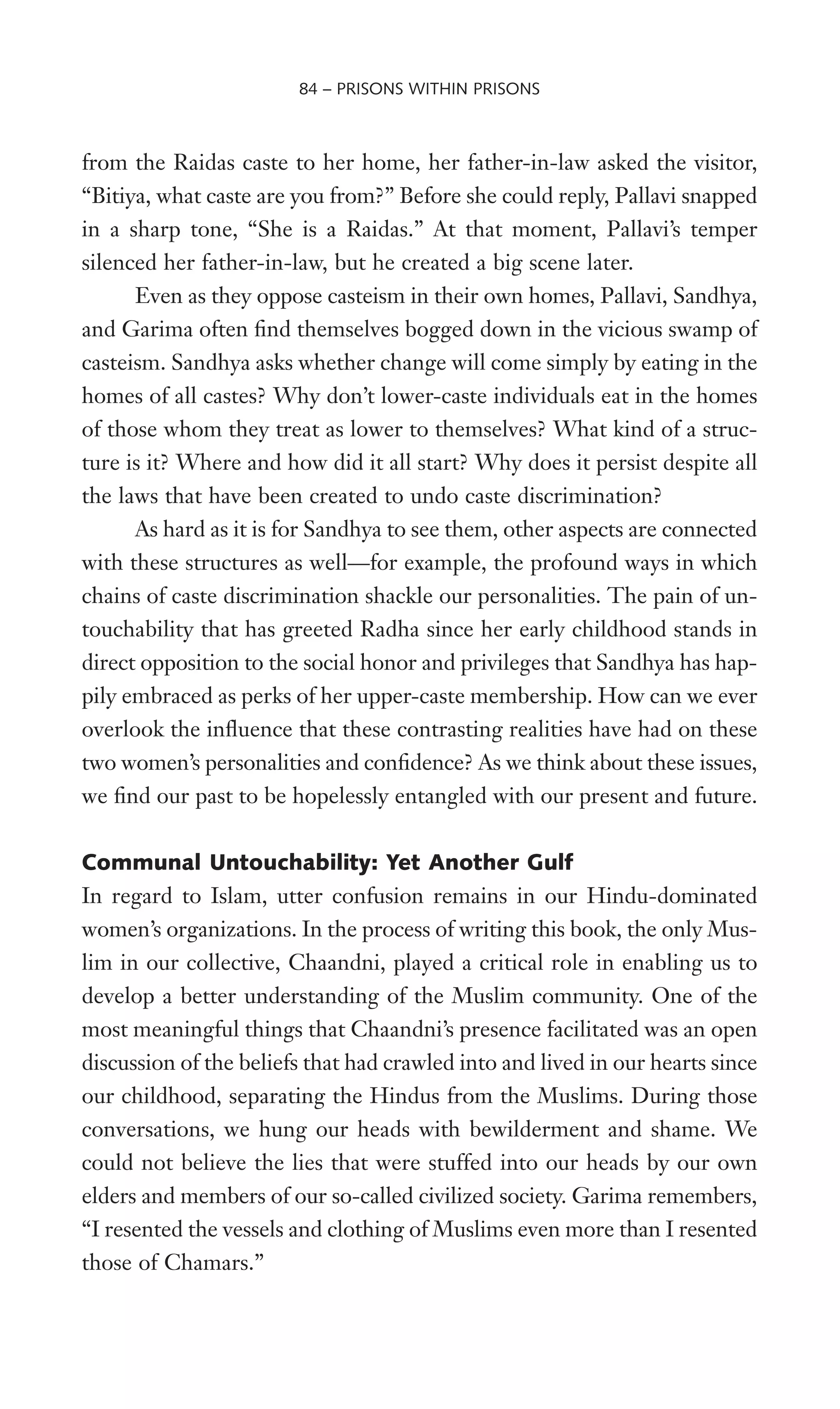 from the Raidas caste to her home, her father-in-law asked the visitor,
“Bitiya, what caste are you from?” Before she could reply, Pallavi snapped
in a sharp tone, “She is a Raidas.” At that moment, Pallavi’s temper
silenced her father-in-law, but he created a big scene later.
Even as they oppose casteism in their own homes, Pallavi, Sandhya,
and Garima often Wnd themselves bogged down in the vicious swamp of
casteism. Sandhya asks whether change will come simply by eating in the
homes of all castes? Why don’t lower-caste individuals eat in the homes
of those whom they treat as lower to themselves? What kind of a struc-
ture is it? Where and how did it all start? Why does it persist despite all
the laws that have been created to undo caste discrimination?
As hard as it is for Sandhya to see them, other aspects are connected
with these structures as well—for example, the profound ways in which
chains of caste discrimination shackle our personalities. The pain of un-
touchability that has greeted Radha since her early childhood stands in
direct opposition to the social honor and privileges that Sandhya has hap-
pily embraced as perks of her upper-caste membership. How can we ever
overlook the inXuence that these contrasting realities have had on these
two women’s personalities and conWdence? As we think about these issues,
we Wnd our past to be hopelessly entangled with our present and future.
Communal Untouchability: Yet Another Gulf
In regard to Islam, utter confusion remains in our Hindu-dominated
women’s organizations. In the process of writing this book, the only Mus-
lim in our collective, Chaandni, played a critical role in enabling us to
develop a better understanding of the Muslim community. One of the
most meaningful things that Chaandni’s presence facilitated was an open
discussion of the beliefs that had crawled into and lived in our hearts since
our childhood, separating the Hindus from the Muslims. During those
conversations, we hung our heads with bewilderment and shame. We
could not believe the lies that were stuffed into our heads by our own
elders and members of our so-called civilized society. Garima remembers,
“I resented the vessels and clothing of Muslims even more than I resented
those of Chamars.”
84 – PRISONS WITHIN PRISONS
 