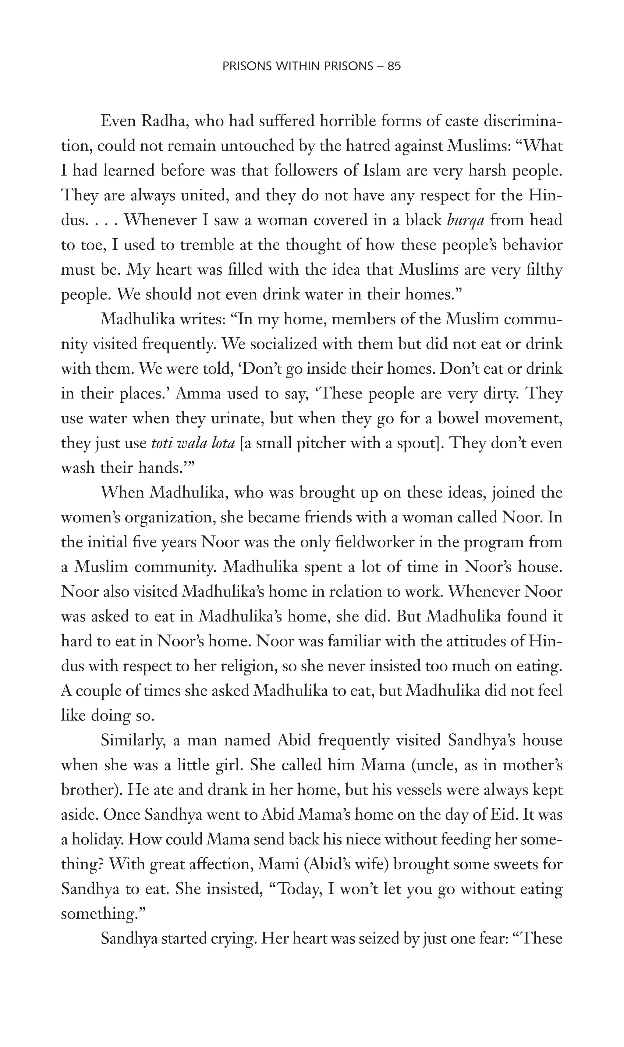Even Radha, who had suffered horrible forms of caste discrimina-
tion, could not remain untouched by the hatred against Muslims: “What
I had learned before was that followers of Islam are very harsh people.
They are always united, and they do not have any respect for the Hin-
dus. . . . Whenever I saw a woman covered in a black burqa from head
to toe, I used to tremble at the thought of how these people’s behavior
must be. My heart was Wlled with the idea that Muslims are very Wlthy
people. We should not even drink water in their homes.”
Madhulika writes: “In my home, members of the Muslim commu-
nity visited frequently. We socialized with them but did not eat or drink
with them. We were told, ‘Don’t go inside their homes. Don’t eat or drink
in their places.’ Amma used to say, ‘These people are very dirty. They
use water when they urinate, but when they go for a bowel movement,
they just use toti wala lota [a small pitcher with a spout]. They don’t even
wash their hands.’”
When Madhulika, who was brought up on these ideas, joined the
women’s organization, she became friends with a woman called Noor. In
the initial Wve years Noor was the only Weldworker in the program from
a Muslim community. Madhulika spent a lot of time in Noor’s house.
Noor also visited Madhulika’s home in relation to work. Whenever Noor
was asked to eat in Madhulika’s home, she did. But Madhulika found it
hard to eat in Noor’s home. Noor was familiar with the attitudes of Hin-
dus with respect to her religion, so she never insisted too much on eating.
A couple of times she asked Madhulika to eat, but Madhulika did not feel
like doing so.
Similarly, a man named Abid frequently visited Sandhya’s house
when she was a little girl. She called him Mama (uncle, as in mother’s
brother). He ate and drank in her home, but his vessels were always kept
aside. Once Sandhya went to Abid Mama’s home on the day of Eid. It was
a holiday. How could Mama send back his niece without feeding her some-
thing? With great affection, Mami (Abid’s wife) brought some sweets for
Sandhya to eat. She insisted, “Today, I won’t let you go without eating
something.”
Sandhya started crying. Her heart was seized by just one fear: “These
PRISONS WITHIN PRISONS – 85
 