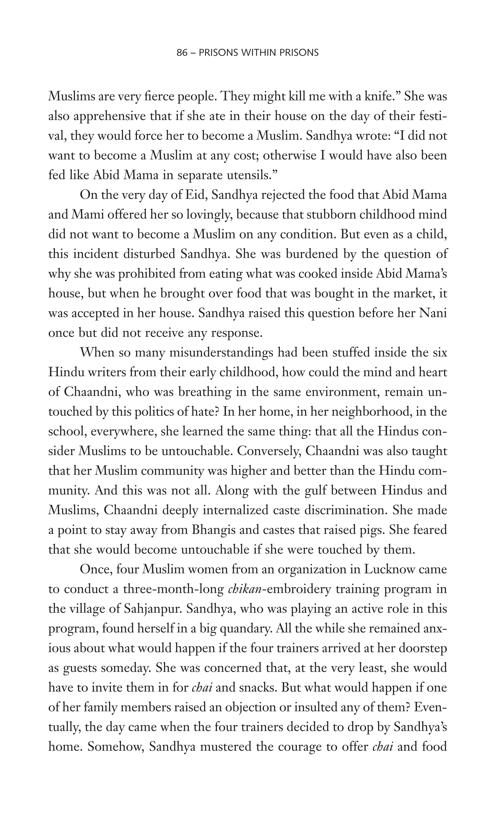 Muslims are very Werce people. They might kill me with a knife.” She was
also apprehensive that if she ate in their house on the day of their festi-
val, they would force her to become a Muslim. Sandhya wrote: “I did not
want to become a Muslim at any cost; otherwise I would have also been
fed like Abid Mama in separate utensils.”
On the very day of Eid, Sandhya rejected the food that Abid Mama
and Mami offered her so lovingly, because that stubborn childhood mind
did not want to become a Muslim on any condition. But even as a child,
this incident disturbed Sandhya. She was burdened by the question of
why she was prohibited from eating what was cooked inside Abid Mama’s
house, but when he brought over food that was bought in the market, it
was accepted in her house. Sandhya raised this question before her Nani
once but did not receive any response.
When so many misunderstandings had been stuffed inside the six
Hindu writers from their early childhood, how could the mind and heart
of Chaandni, who was breathing in the same environment, remain un-
touched by this politics of hate? In her home, in her neighborhood, in the
school, everywhere, she learned the same thing: that all the Hindus con-
sider Muslims to be untouchable. Conversely, Chaandni was also taught
that her Muslim community was higher and better than the Hindu com-
munity. And this was not all. Along with the gulf between Hindus and
Muslims, Chaandni deeply internalized caste discrimination. She made
a point to stay away from Bhangis and castes that raised pigs. She feared
that she would become untouchable if she were touched by them.
Once, four Muslim women from an organization in Lucknow came
to conduct a three-month-long chikan-embroidery training program in
the village of Sahjanpur. Sandhya, who was playing an active role in this
program, found herself in a big quandary. All the while she remained anx-
ious about what would happen if the four trainers arrived at her doorstep
as guests someday. She was concerned that, at the very least, she would
have to invite them in for chai and snacks. But what would happen if one
of her family members raised an objection or insulted any of them? Even-
tually, the day came when the four trainers decided to drop by Sandhya’s
home. Somehow, Sandhya mustered the courage to offer chai and food
86 – PRISONS WITHIN PRISONS
 