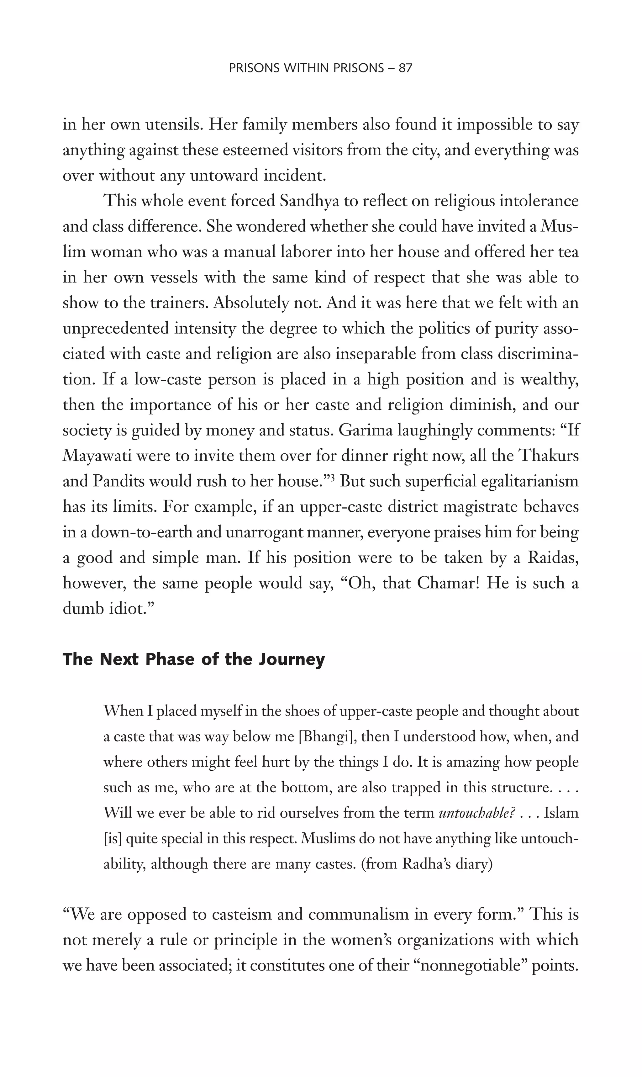 in her own utensils. Her family members also found it impossible to say
anything against these esteemed visitors from the city, and everything was
over without any untoward incident.
This whole event forced Sandhya to reXect on religious intolerance
and class difference. She wondered whether she could have invited a Mus-
lim woman who was a manual laborer into her house and offered her tea
in her own vessels with the same kind of respect that she was able to
show to the trainers. Absolutely not. And it was here that we felt with an
unprecedented intensity the degree to which the politics of purity asso-
ciated with caste and religion are also inseparable from class discrimina-
tion. If a low-caste person is placed in a high position and is wealthy,
then the importance of his or her caste and religion diminish, and our
society is guided by money and status. Garima laughingly comments: “If
Mayawati were to invite them over for dinner right now, all the Thakurs
and Pandits would rush to her house.”3
But such superWcial egalitarianism
has its limits. For example, if an upper-caste district magistrate behaves
in a down-to-earth and unarrogant manner, everyone praises him for being
a good and simple man. If his position were to be taken by a Raidas,
however, the same people would say, “Oh, that Chamar! He is such a
dumb idiot.”
The Next Phase of the Journey
When I placed myself in the shoes of upper-caste people and thought about
a caste that was way below me [Bhangi], then I understood how, when, and
where others might feel hurt by the things I do. It is amazing how people
such as me, who are at the bottom, are also trapped in this structure. . . .
Will we ever be able to rid ourselves from the term untouchable? . . . Islam
[is] quite special in this respect. Muslims do not have anything like untouch-
ability, although there are many castes. (from Radha’s diary)
“We are opposed to casteism and communalism in every form.” This is
not merely a rule or principle in the women’s organizations with which
we have been associated; it constitutes one of their “nonnegotiable” points.
PRISONS WITHIN PRISONS – 87
 