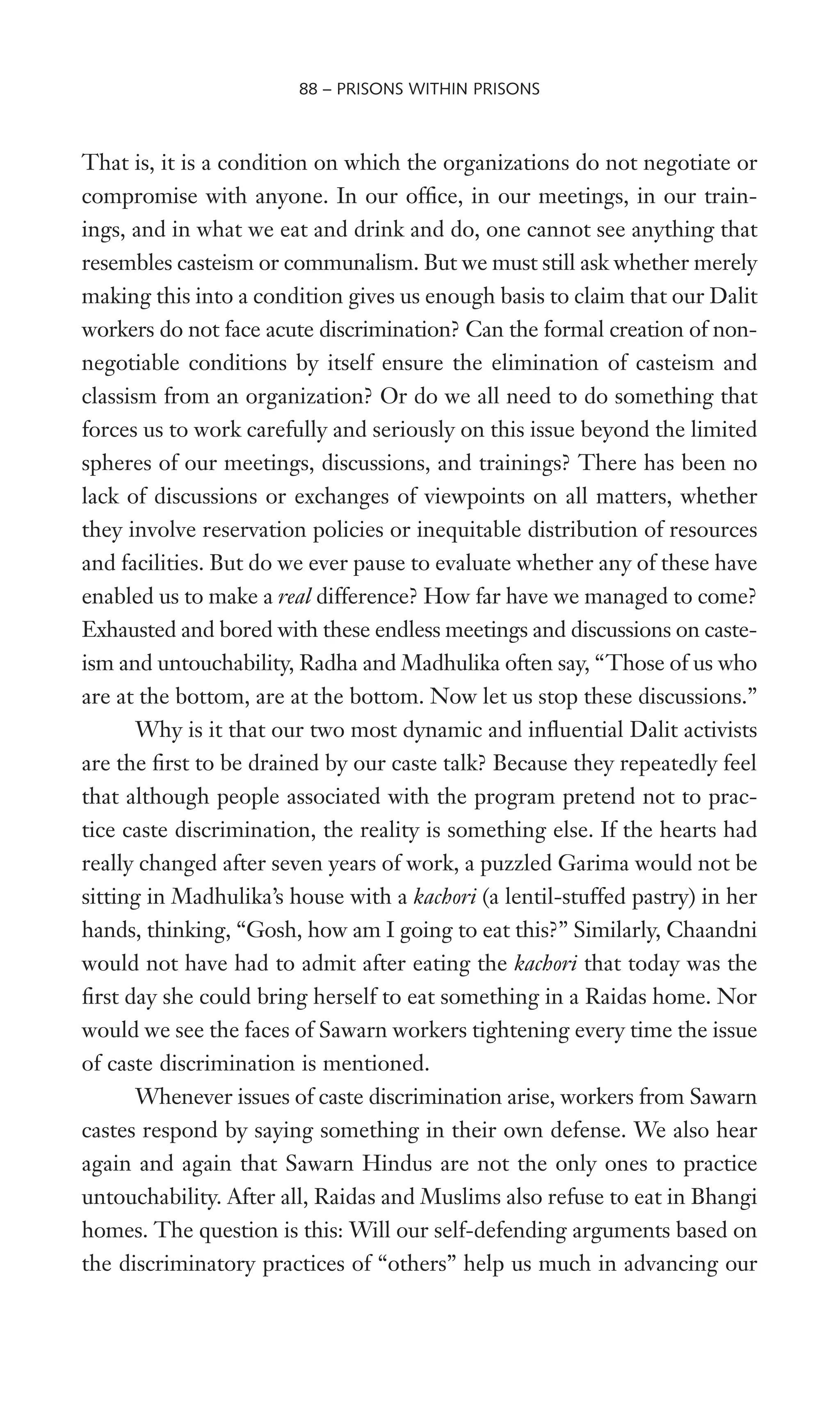That is, it is a condition on which the organizations do not negotiate or
compromise with anyone. In our ofWce, in our meetings, in our train-
ings, and in what we eat and drink and do, one cannot see anything that
resembles casteism or communalism. But we must still ask whether merely
making this into a condition gives us enough basis to claim that our Dalit
workers do not face acute discrimination? Can the formal creation of non-
negotiable conditions by itself ensure the elimination of casteism and
classism from an organization? Or do we all need to do something that
forces us to work carefully and seriously on this issue beyond the limited
spheres of our meetings, discussions, and trainings? There has been no
lack of discussions or exchanges of viewpoints on all matters, whether
they involve reservation policies or inequitable distribution of resources
and facilities. But do we ever pause to evaluate whether any of these have
enabled us to make a real difference? How far have we managed to come?
Exhausted and bored with these endless meetings and discussions on caste-
ism and untouchability, Radha and Madhulika often say, “Those of us who
are at the bottom, are at the bottom. Now let us stop these discussions.”
Why is it that our two most dynamic and inXuential Dalit activists
are the Wrst to be drained by our caste talk? Because they repeatedly feel
that although people associated with the program pretend not to prac-
tice caste discrimination, the reality is something else. If the hearts had
really changed after seven years of work, a puzzled Garima would not be
sitting in Madhulika’s house with a kachori (a lentil-stuffed pastry) in her
hands, thinking, “Gosh, how am I going to eat this?” Similarly, Chaandni
would not have had to admit after eating the kachori that today was the
Wrst day she could bring herself to eat something in a Raidas home. Nor
would we see the faces of Sawarn workers tightening every time the issue
of caste discrimination is mentioned.
Whenever issues of caste discrimination arise, workers from Sawarn
castes respond by saying something in their own defense. We also hear
again and again that Sawarn Hindus are not the only ones to practice
untouchability. After all, Raidas and Muslims also refuse to eat in Bhangi
homes. The question is this: Will our self-defending arguments based on
the discriminatory practices of “others” help us much in advancing our
88 – PRISONS WITHIN PRISONS
 