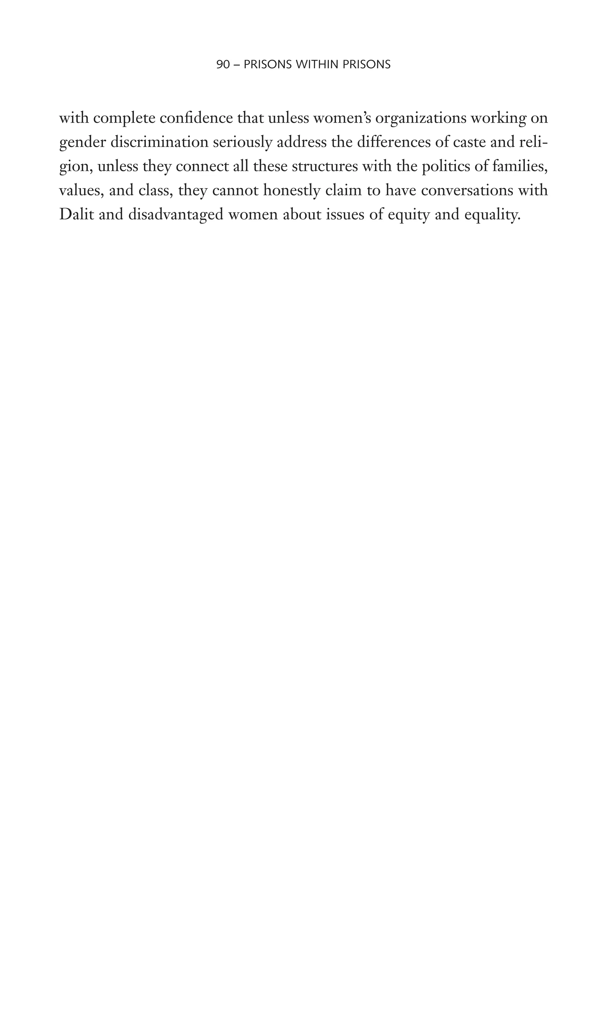 with complete conWdence that unless women’s organizations working on
gender discrimination seriously address the differences of caste and reli-
gion, unless they connect all these structures with the politics of families,
values, and class, they cannot honestly claim to have conversations with
Dalit and disadvantaged women about issues of equity and equality.
90 – PRISONS WITHIN PRISONS
 