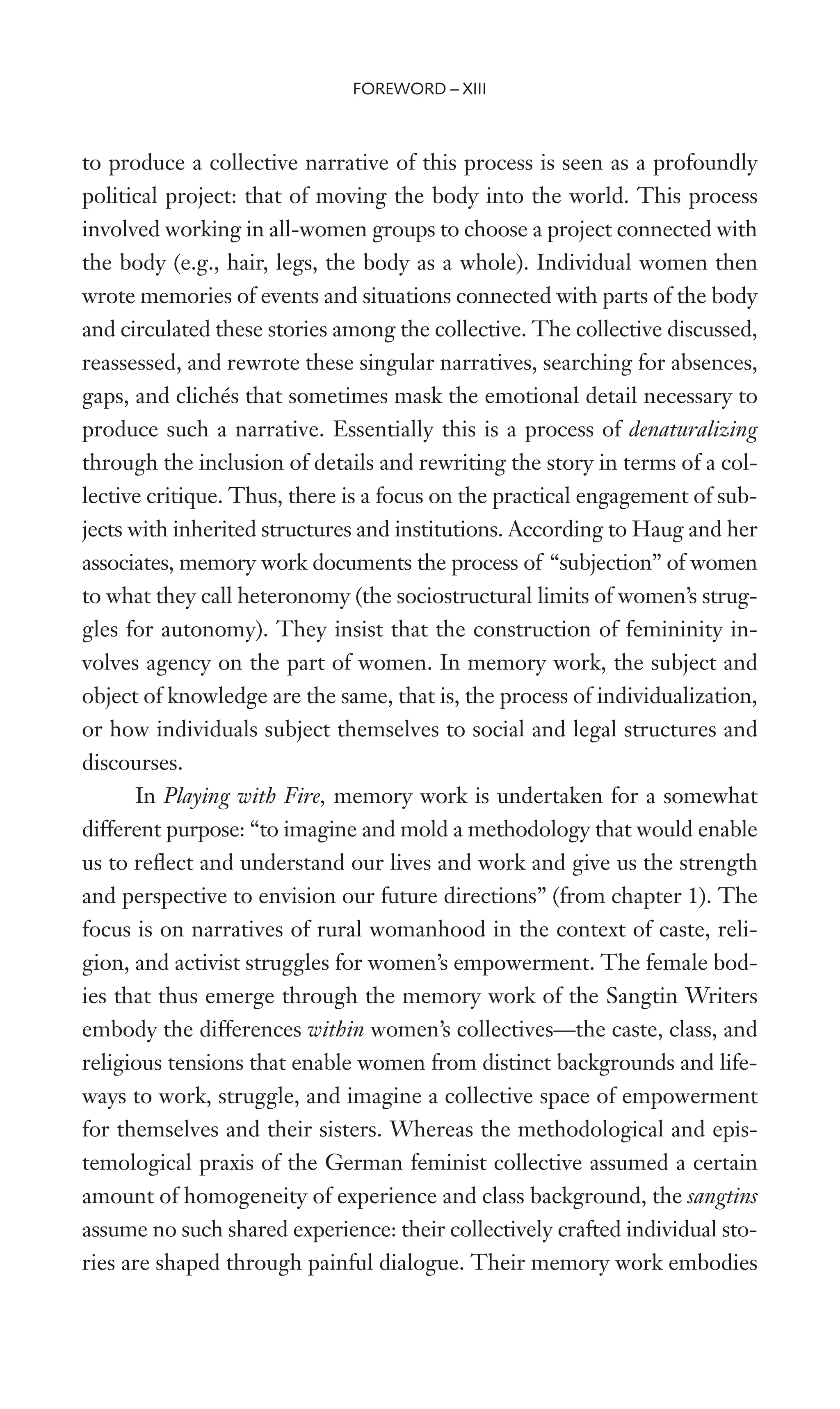 to produce a collective narrative of this process is seen as a profoundly
political project: that of moving the body into the world. This process
involved working in all-women groups to choose a project connected with
the body (e.g., hair, legs, the body as a whole). Individual women then
wrote memories of events and situations connected with parts of the body
and circulated these stories among the collective. The collective discussed,
reassessed, and rewrote these singular narratives, searching for absences,
gaps, and clichés that sometimes mask the emotional detail necessary to
produce such a narrative. Essentially this is a process of denaturalizing
through the inclusion of details and rewriting the story in terms of a col-
lective critique. Thus, there is a focus on the practical engagement of sub-
jects with inherited structures and institutions. According to Haug and her
associates, memory work documents the process of “subjection” of women
to what they call heteronomy (the sociostructural limits of women’s strug-
gles for autonomy). They insist that the construction of femininity in-
volves agency on the part of women. In memory work, the subject and
object of knowledge are the same, that is, the process of individualization,
or how individuals subject themselves to social and legal structures and
discourses.
In Playing with Fire, memory work is undertaken for a somewhat
different purpose: “to imagine and mold a methodology that would enable
us to reXect and understand our lives and work and give us the strength
and perspective to envision our future directions” (from chapter 1). The
focus is on narratives of rural womanhood in the context of caste, reli-
gion, and activist struggles for women’s empowerment. The female bod-
ies that thus emerge through the memory work of the Sangtin Writers
embody the differences within women’s collectives—the caste, class, and
religious tensions that enable women from distinct backgrounds and life-
ways to work, struggle, and imagine a collective space of empowerment
for themselves and their sisters. Whereas the methodological and epis-
temological praxis of the German feminist collective assumed a certain
amount of homogeneity of experience and class background, the sangtins
assume no such shared experience: their collectively crafted individual sto-
ries are shaped through painful dialogue. Their memory work embodies
FOREWORD – XIII
 