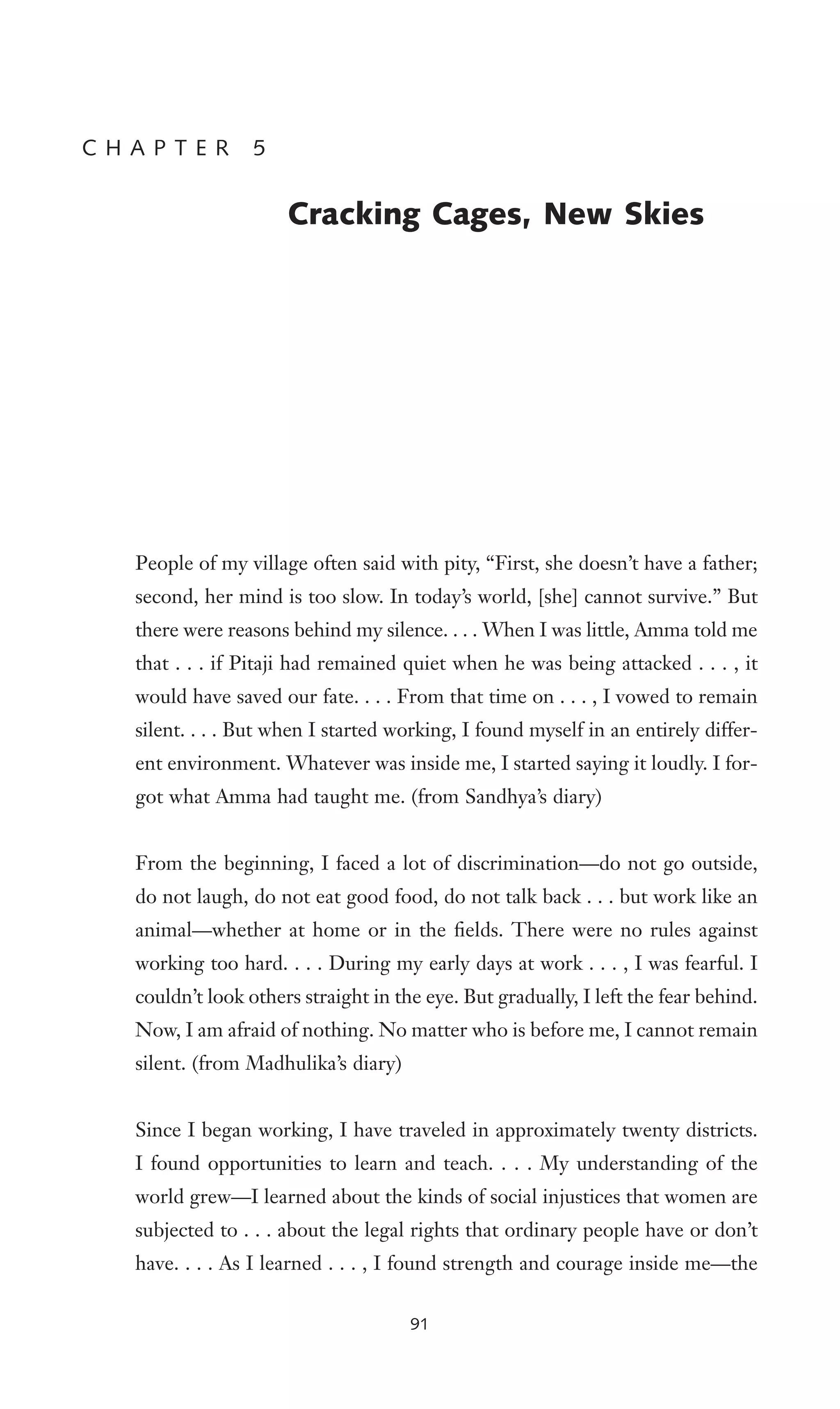 People of my village often said with pity, “First, she doesn’t have a father;
second, her mind is too slow. In today’s world, [she] cannot survive.” But
there were reasons behind my silence. . . . When I was little, Amma told me
that . . . if Pitaji had remained quiet when he was being attacked . . . , it
would have saved our fate. . . . From that time on . . . , I vowed to remain
silent. . . . But when I started working, I found myself in an entirely differ-
ent environment. Whatever was inside me, I started saying it loudly. I for-
got what Amma had taught me. (from Sandhya’s diary)
From the beginning, I faced a lot of discrimination—do not go outside,
do not laugh, do not eat good food, do not talk back . . . but work like an
animal—whether at home or in the Welds. There were no rules against
working too hard. . . . During my early days at work . . . , I was fearful. I
couldn’t look others straight in the eye. But gradually, I left the fear behind.
Now, I am afraid of nothing. No matter who is before me, I cannot remain
silent. (from Madhulika’s diary)
Since I began working, I have traveled in approximately twenty districts.
I found opportunities to learn and teach. . . . My understanding of the
world grew—I learned about the kinds of social injustices that women are
subjected to . . . about the legal rights that ordinary people have or don’t
have. . . . As I learned . . . , I found strength and courage inside me—the
C H A P T E R 5
Cracking Cages, New Skies
91
 