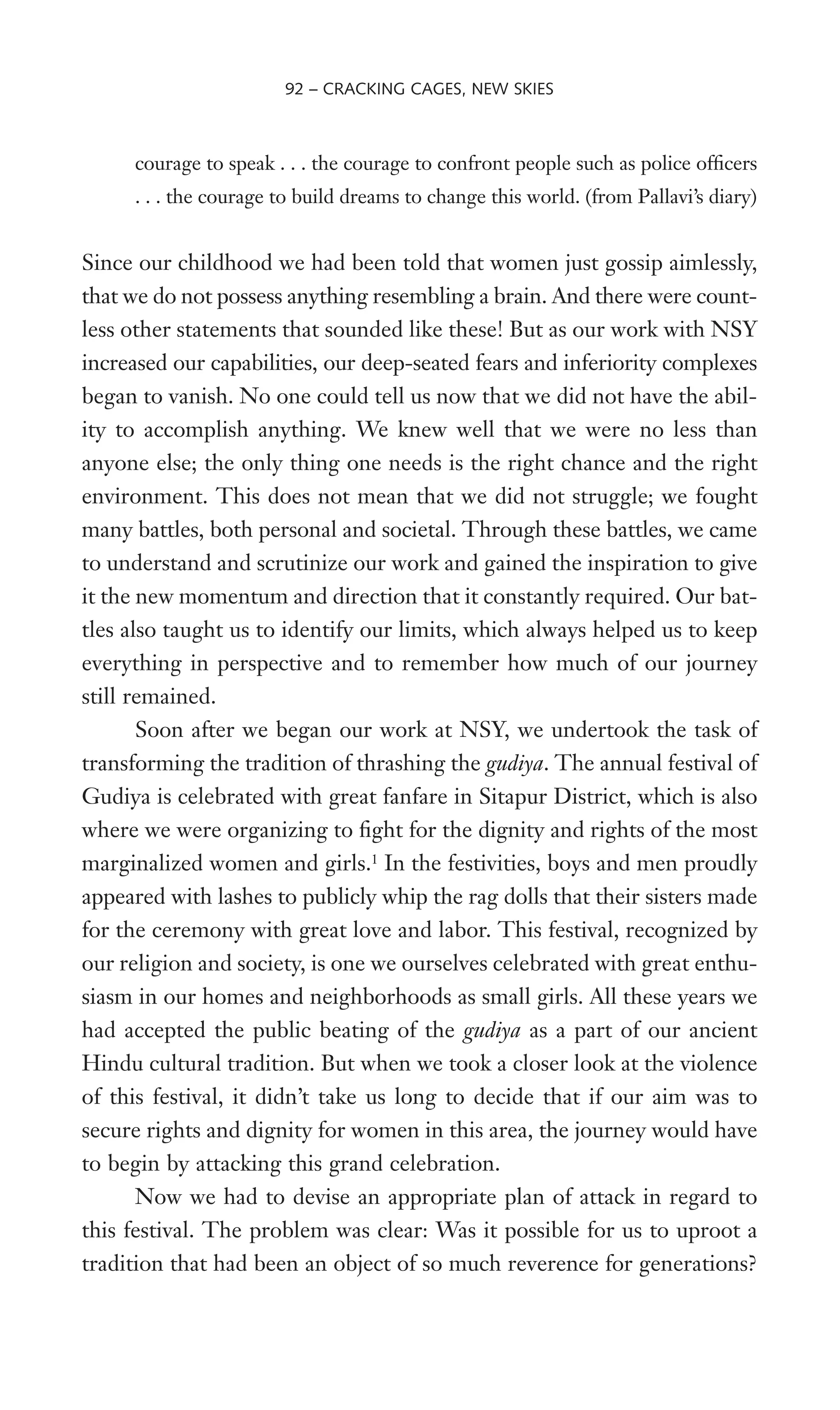 courage to speak . . . the courage to confront people such as police ofWcers
. . . the courage to build dreams to change this world. (from Pallavi’s diary)
Since our childhood we had been told that women just gossip aimlessly,
that we do not possess anything resembling a brain. And there were count-
less other statements that sounded like these! But as our work with NSY
increased our capabilities, our deep-seated fears and inferiority complexes
began to vanish. No one could tell us now that we did not have the abil-
ity to accomplish anything. We knew well that we were no less than
anyone else; the only thing one needs is the right chance and the right
environment. This does not mean that we did not struggle; we fought
many battles, both personal and societal. Through these battles, we came
to understand and scrutinize our work and gained the inspiration to give
it the new momentum and direction that it constantly required. Our bat-
tles also taught us to identify our limits, which always helped us to keep
everything in perspective and to remember how much of our journey
still remained.
Soon after we began our work at NSY, we undertook the task of
transforming the tradition of thrashing the gudiya. The annual festival of
Gudiya is celebrated with great fanfare in Sitapur District, which is also
where we were organizing to Wght for the dignity and rights of the most
marginalized women and girls.1
In the festivities, boys and men proudly
appeared with lashes to publicly whip the rag dolls that their sisters made
for the ceremony with great love and labor. This festival, recognized by
our religion and society, is one we ourselves celebrated with great enthu-
siasm in our homes and neighborhoods as small girls. All these years we
had accepted the public beating of the gudiya as a part of our ancient
Hindu cultural tradition. But when we took a closer look at the violence
of this festival, it didn’t take us long to decide that if our aim was to
secure rights and dignity for women in this area, the journey would have
to begin by attacking this grand celebration.
Now we had to devise an appropriate plan of attack in regard to
this festival. The problem was clear: Was it possible for us to uproot a
tradition that had been an object of so much reverence for generations?
92 – CRACKING CAGES, NEW SKIES
 