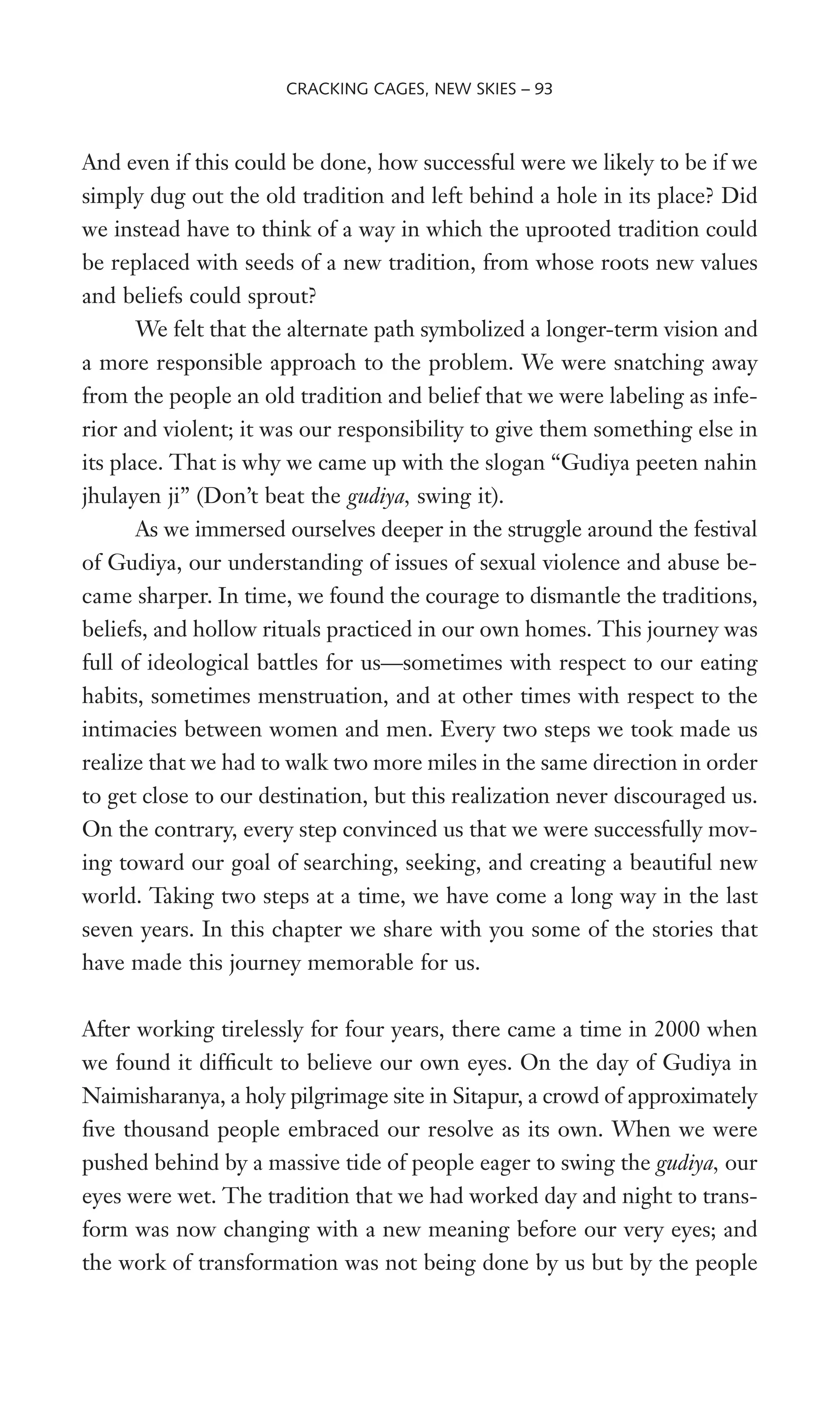 And even if this could be done, how successful were we likely to be if we
simply dug out the old tradition and left behind a hole in its place? Did
we instead have to think of a way in which the uprooted tradition could
be replaced with seeds of a new tradition, from whose roots new values
and beliefs could sprout?
We felt that the alternate path symbolized a longer-term vision and
a more responsible approach to the problem. We were snatching away
from the people an old tradition and belief that we were labeling as infe-
rior and violent; it was our responsibility to give them something else in
its place. That is why we came up with the slogan “Gudiya peeten nahin
jhulayen ji” (Don’t beat the gudiya, swing it).
As we immersed ourselves deeper in the struggle around the festival
of Gudiya, our understanding of issues of sexual violence and abuse be-
came sharper. In time, we found the courage to dismantle the traditions,
beliefs, and hollow rituals practiced in our own homes. This journey was
full of ideological battles for us—sometimes with respect to our eating
habits, sometimes menstruation, and at other times with respect to the
intimacies between women and men. Every two steps we took made us
realize that we had to walk two more miles in the same direction in order
to get close to our destination, but this realization never discouraged us.
On the contrary, every step convinced us that we were successfully mov-
ing toward our goal of searching, seeking, and creating a beautiful new
world. Taking two steps at a time, we have come a long way in the last
seven years. In this chapter we share with you some of the stories that
have made this journey memorable for us.
After working tirelessly for four years, there came a time in 2000 when
we found it difWcult to believe our own eyes. On the day of Gudiya in
Naimisharanya, a holy pilgrimage site in Sitapur, a crowd of approximately
Wve thousand people embraced our resolve as its own. When we were
pushed behind by a massive tide of people eager to swing the gudiya, our
eyes were wet. The tradition that we had worked day and night to trans-
form was now changing with a new meaning before our very eyes; and
the work of transformation was not being done by us but by the people
CRACKING CAGES, NEW SKIES – 93
 