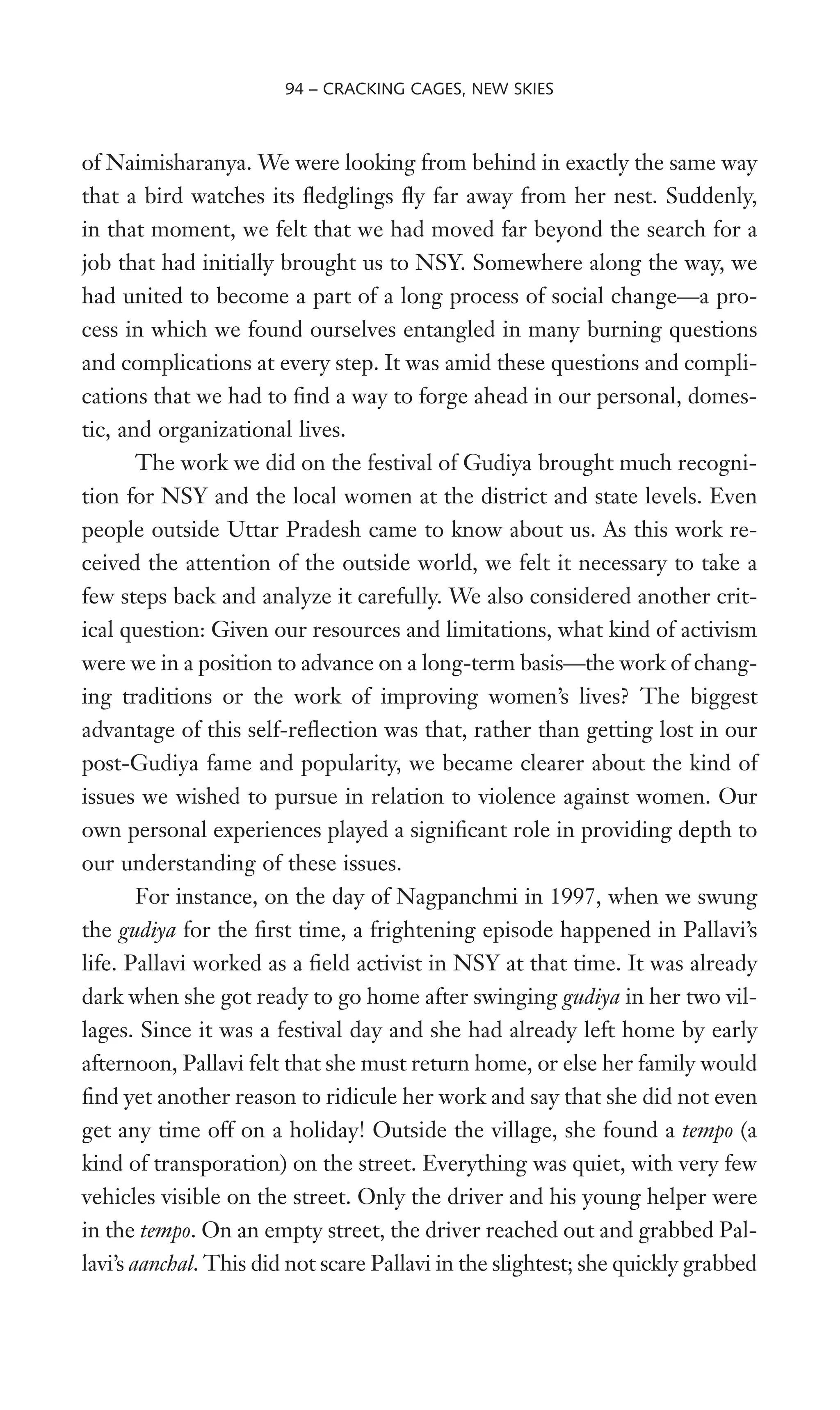 of Naimisharanya. We were looking from behind in exactly the same way
that a bird watches its Xedglings Xy far away from her nest. Suddenly,
in that moment, we felt that we had moved far beyond the search for a
job that had initially brought us to NSY. Somewhere along the way, we
had united to become a part of a long process of social change—a pro-
cess in which we found ourselves entangled in many burning questions
and complications at every step. It was amid these questions and compli-
cations that we had to Wnd a way to forge ahead in our personal, domes-
tic, and organizational lives.
The work we did on the festival of Gudiya brought much recogni-
tion for NSY and the local women at the district and state levels. Even
people outside Uttar Pradesh came to know about us. As this work re-
ceived the attention of the outside world, we felt it necessary to take a
few steps back and analyze it carefully. We also considered another crit-
ical question: Given our resources and limitations, what kind of activism
were we in a position to advance on a long-term basis—the work of chang-
ing traditions or the work of improving women’s lives? The biggest
advantage of this self-reXection was that, rather than getting lost in our
post-Gudiya fame and popularity, we became clearer about the kind of
issues we wished to pursue in relation to violence against women. Our
own personal experiences played a signiWcant role in providing depth to
our understanding of these issues.
For instance, on the day of Nagpanchmi in 1997, when we swung
the gudiya for the Wrst time, a frightening episode happened in Pallavi’s
life. Pallavi worked as a Weld activist in NSY at that time. It was already
dark when she got ready to go home after swinging gudiya in her two vil-
lages. Since it was a festival day and she had already left home by early
afternoon, Pallavi felt that she must return home, or else her family would
Wnd yet another reason to ridicule her work and say that she did not even
get any time off on a holiday! Outside the village, she found a tempo (a
kind of transporation) on the street. Everything was quiet, with very few
vehicles visible on the street. Only the driver and his young helper were
in the tempo. On an empty street, the driver reached out and grabbed Pal-
lavi’s aanchal. This did not scare Pallavi in the slightest; she quickly grabbed
94 – CRACKING CAGES, NEW SKIES
 