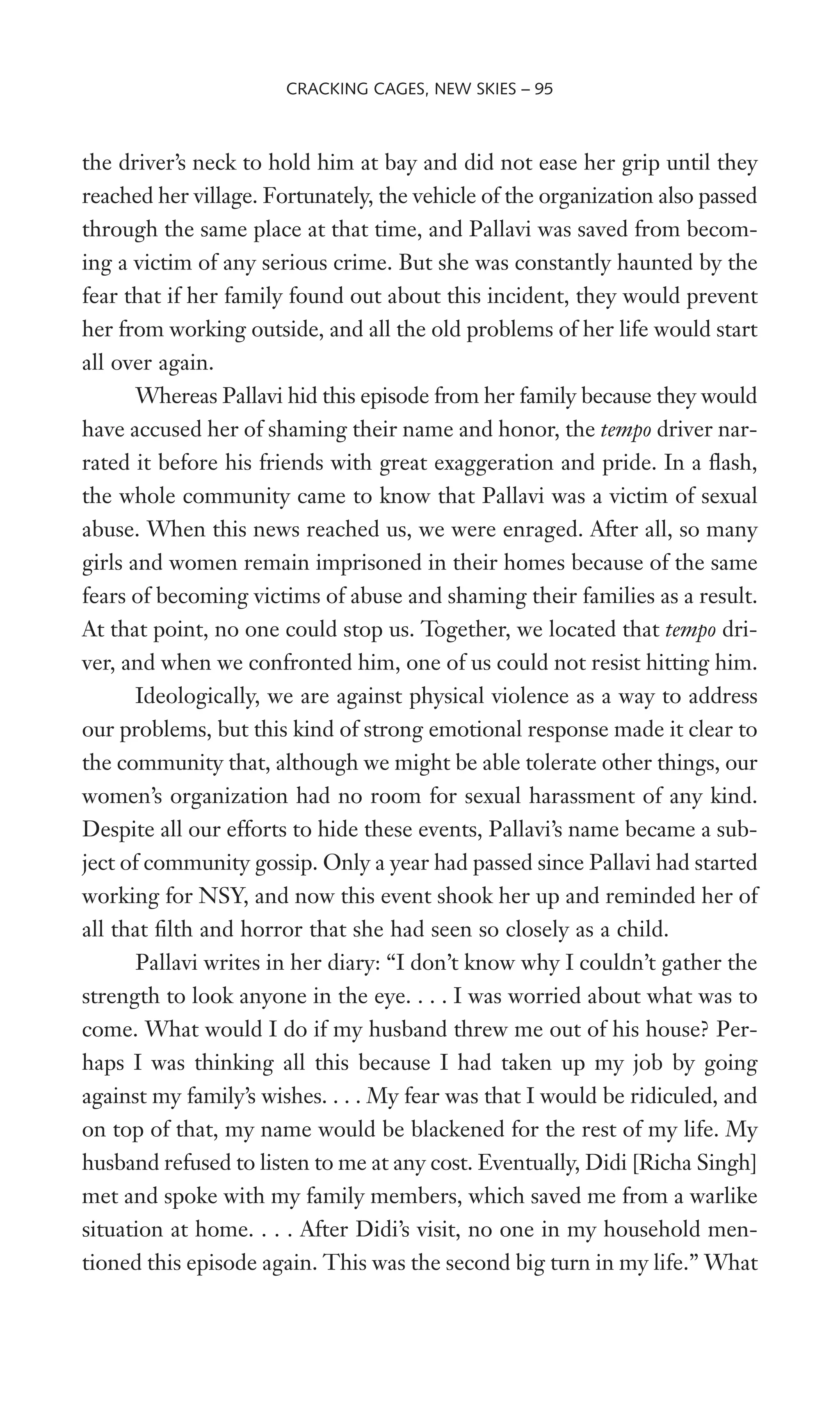 the driver’s neck to hold him at bay and did not ease her grip until they
reached her village. Fortunately, the vehicle of the organization also passed
through the same place at that time, and Pallavi was saved from becom-
ing a victim of any serious crime. But she was constantly haunted by the
fear that if her family found out about this incident, they would prevent
her from working outside, and all the old problems of her life would start
all over again.
Whereas Pallavi hid this episode from her family because they would
have accused her of shaming their name and honor, the tempo driver nar-
rated it before his friends with great exaggeration and pride. In a Xash,
the whole community came to know that Pallavi was a victim of sexual
abuse. When this news reached us, we were enraged. After all, so many
girls and women remain imprisoned in their homes because of the same
fears of becoming victims of abuse and shaming their families as a result.
At that point, no one could stop us. Together, we located that tempo dri-
ver, and when we confronted him, one of us could not resist hitting him.
Ideologically, we are against physical violence as a way to address
our problems, but this kind of strong emotional response made it clear to
the community that, although we might be able tolerate other things, our
women’s organization had no room for sexual harassment of any kind.
Despite all our efforts to hide these events, Pallavi’s name became a sub-
ject of community gossip. Only a year had passed since Pallavi had started
working for NSY, and now this event shook her up and reminded her of
all that Wlth and horror that she had seen so closely as a child.
Pallavi writes in her diary: “I don’t know why I couldn’t gather the
strength to look anyone in the eye. . . . I was worried about what was to
come. What would I do if my husband threw me out of his house? Per-
haps I was thinking all this because I had taken up my job by going
against my family’s wishes. . . . My fear was that I would be ridiculed, and
on top of that, my name would be blackened for the rest of my life. My
husband refused to listen to me at any cost. Eventually, Didi [Richa Singh]
met and spoke with my family members, which saved me from a warlike
situation at home. . . . After Didi’s visit, no one in my household men-
tioned this episode again. This was the second big turn in my life.” What
CRACKING CAGES, NEW SKIES – 95
 