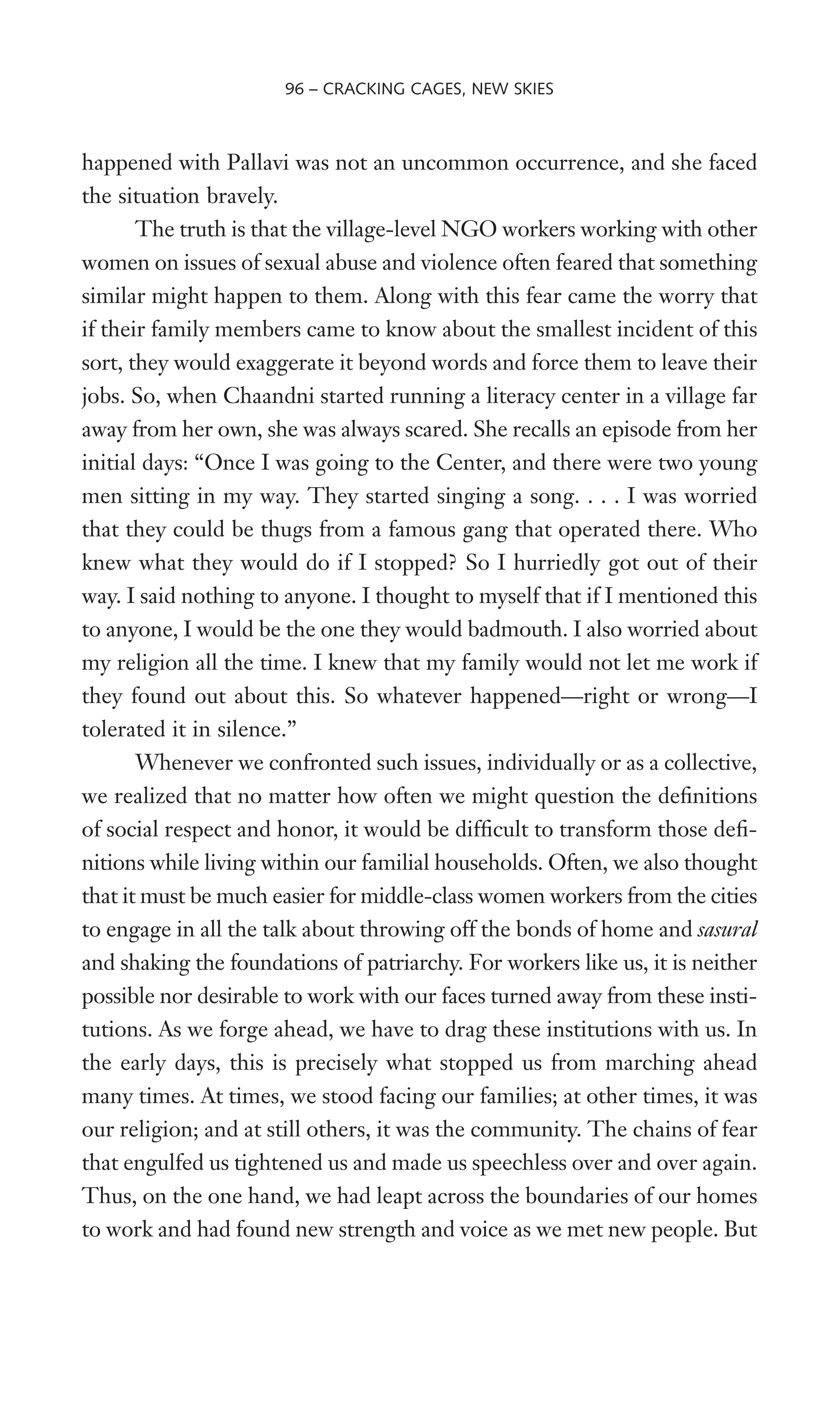 happened with Pallavi was not an uncommon occurrence, and she faced
the situation bravely.
The truth is that the village-level NGO workers working with other
women on issues of sexual abuse and violence often feared that something
similar might happen to them. Along with this fear came the worry that
if their family members came to know about the smallest incident of this
sort, they would exaggerate it beyond words and force them to leave their
jobs. So, when Chaandni started running a literacy center in a village far
away from her own, she was always scared. She recalls an episode from her
initial days: “Once I was going to the Center, and there were two young
men sitting in my way. They started singing a song. . . . I was worried
that they could be thugs from a famous gang that operated there. Who
knew what they would do if I stopped? So I hurriedly got out of their
way. I said nothing to anyone. I thought to myself that if I mentioned this
to anyone, I would be the one they would badmouth. I also worried about
my religion all the time. I knew that my family would not let me work if
they found out about this. So whatever happened—right or wrong—I
tolerated it in silence.”
Whenever we confronted such issues, individually or as a collective,
we realized that no matter how often we might question the deWnitions
of social respect and honor, it would be difWcult to transform those deW-
nitions while living within our familial households. Often, we also thought
that it must be much easier for middle-class women workers from the cities
to engage in all the talk about throwing off the bonds of home and sasural
and shaking the foundations of patriarchy. For workers like us, it is neither
possible nor desirable to work with our faces turned away from these insti-
tutions. As we forge ahead, we have to drag these institutions with us. In
the early days, this is precisely what stopped us from marching ahead
many times. At times, we stood facing our families; at other times, it was
our religion; and at still others, it was the community. The chains of fear
that engulfed us tightened us and made us speechless over and over again.
Thus, on the one hand, we had leapt across the boundaries of our homes
to work and had found new strength and voice as we met new people. But
96 – CRACKING CAGES, NEW SKIES
 