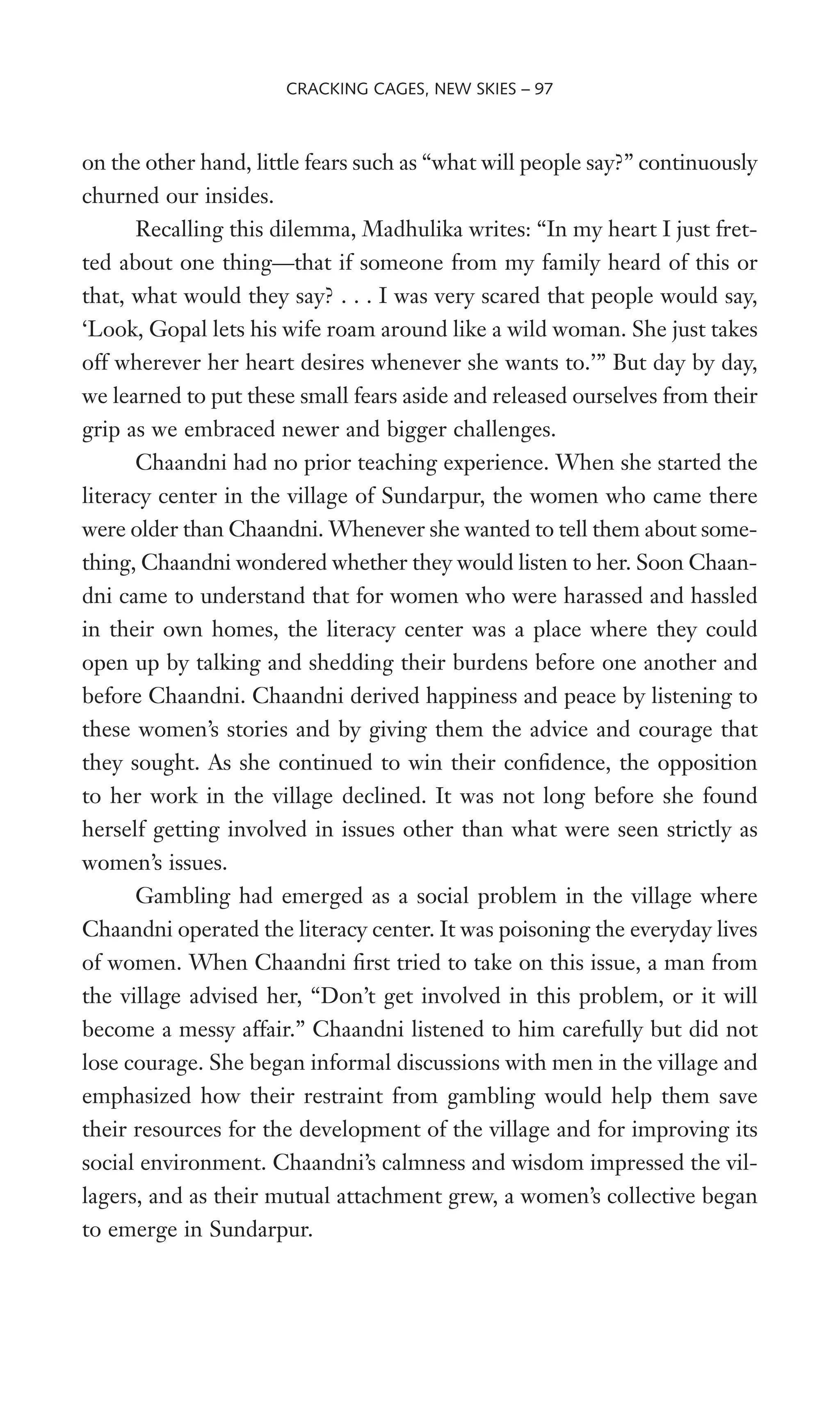 on the other hand, little fears such as “what will people say?” continuously
churned our insides.
Recalling this dilemma, Madhulika writes: “In my heart I just fret-
ted about one thing—that if someone from my family heard of this or
that, what would they say? . . . I was very scared that people would say,
‘Look, Gopal lets his wife roam around like a wild woman. She just takes
off wherever her heart desires whenever she wants to.’” But day by day,
we learned to put these small fears aside and released ourselves from their
grip as we embraced newer and bigger challenges.
Chaandni had no prior teaching experience. When she started the
literacy center in the village of Sundarpur, the women who came there
were older than Chaandni. Whenever she wanted to tell them about some-
thing, Chaandni wondered whether they would listen to her. Soon Chaan-
dni came to understand that for women who were harassed and hassled
in their own homes, the literacy center was a place where they could
open up by talking and shedding their burdens before one another and
before Chaandni. Chaandni derived happiness and peace by listening to
these women’s stories and by giving them the advice and courage that
they sought. As she continued to win their conWdence, the opposition
to her work in the village declined. It was not long before she found
herself getting involved in issues other than what were seen strictly as
women’s issues.
Gambling had emerged as a social problem in the village where
Chaandni operated the literacy center. It was poisoning the everyday lives
of women. When Chaandni Wrst tried to take on this issue, a man from
the village advised her, “Don’t get involved in this problem, or it will
become a messy affair.” Chaandni listened to him carefully but did not
lose courage. She began informal discussions with men in the village and
emphasized how their restraint from gambling would help them save
their resources for the development of the village and for improving its
social environment. Chaandni’s calmness and wisdom impressed the vil-
lagers, and as their mutual attachment grew, a women’s collective began
to emerge in Sundarpur.
CRACKING CAGES, NEW SKIES – 97
 